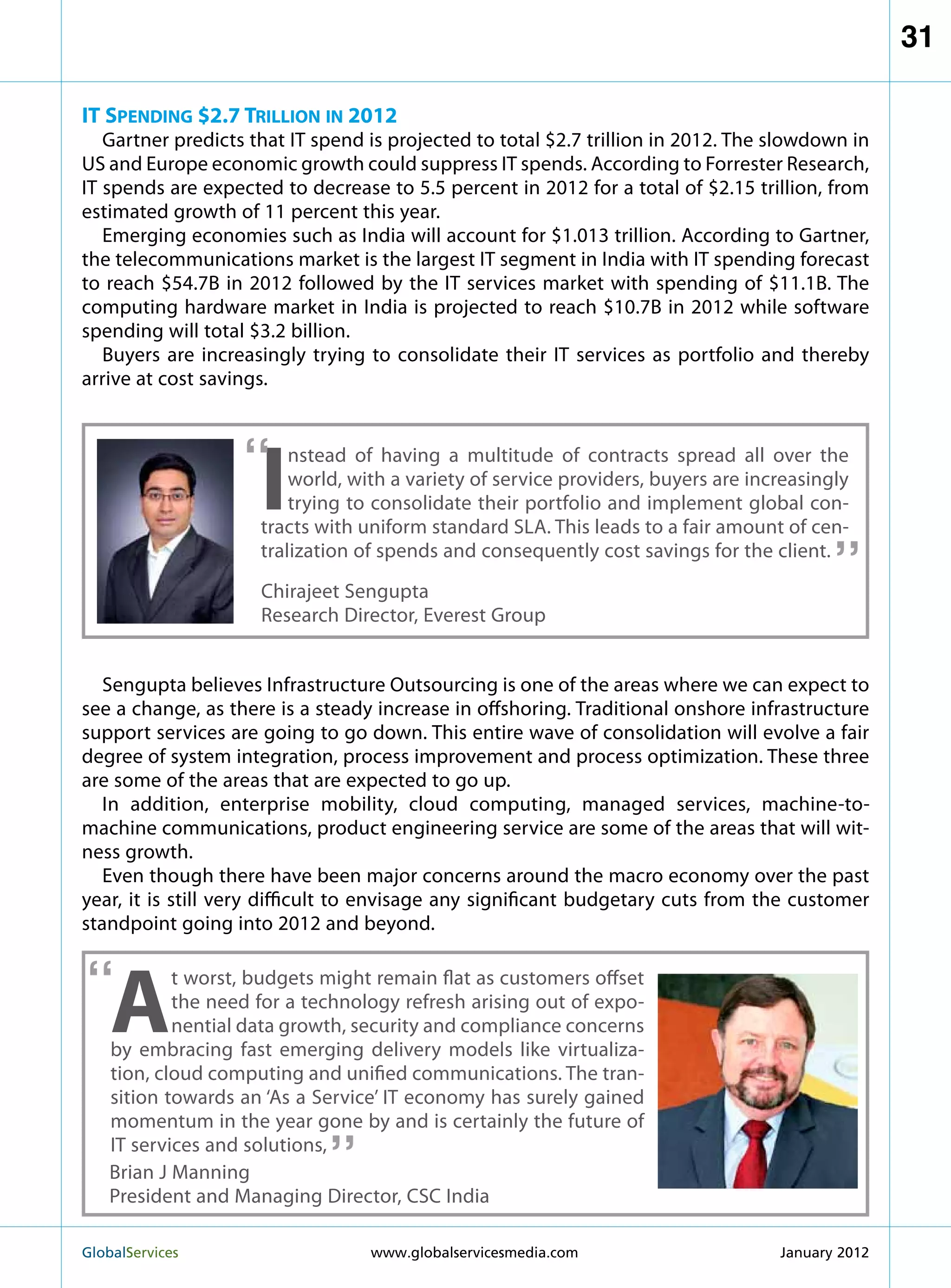 31

IT Spending $2.7 Trillion in 2012
   Gartner predicts that IT spend is projected to total $2.7 trillion in 2012. The slowdown in
US and Europe economic growth could suppress IT spends. According to Forrester Research,
IT spends are expected to decrease to 5.5 percent in 2012 for a total of $2.15 trillion, from
estimated growth of 11 percent this year.
   Emerging economies such as India will account for $1.013 trillion. According to Gartner,
the telecommunications market is the largest IT segment in India with IT spending forecast
to reach $54.7B in 2012 followed by the IT services market with spending of $11.1B. The
computing hardware market in India is projected to reach $10.7B in 2012 while software
spending will total $3.2 billion.
   Buyers are increasingly trying to consolidate their IT services as portfolio and thereby
arrive at cost savings.



                   “
                     I
                         nstead of having a multitude of contracts spread all over the
                         world, with a variety of service providers, buyers are increasingly
                         trying to consolidate their portfolio and implement global con-  “
                     tracts with uniform standard SLA. This leads to a fair amount of cen-
                     tralization of spends and consequently cost savings for the client.
                     Chirajeet Sengupta
                     Research Director, Everest Group


   Sengupta believes Infrastructure Outsourcing is one of the areas where we can expect to
see a change, as there is a steady increase in offshoring. Traditional onshore infrastructure
support services are going to go down. This entire wave of consolidation will evolve a fair
degree of system integration, process improvement and process optimization. These three
are some of the areas that are expected to go up.
   In addition, enterprise mobility, cloud computing, managed services, machine-to-
machine communications, product engineering service are some of the areas that will wit-
ness growth.
   Even though there have been major concerns around the macro economy over the past
year, it is still very difficult to envisage any significant budgetary cuts from the customer
standpoint going into 2012 and beyond.


“
    A
            t worst, budgets might remain flat as customers offset
            the need for a technology refresh arising out of expo-
            nential data growth, security and compliance concerns
    by embracing fast emerging delivery models like virtualiza-
    tion, cloud computing and unified communications. The tran-
    sition towards an ‘As a Service’ IT economy has surely gained
                             “
    momentum in the year gone by and is certainly the future of
    IT services and solutions,
    Brian J Manning
    President and Managing Director, CSC India

GlobalServices 	                  www.globalservicesmedia.com                     January 2012
 