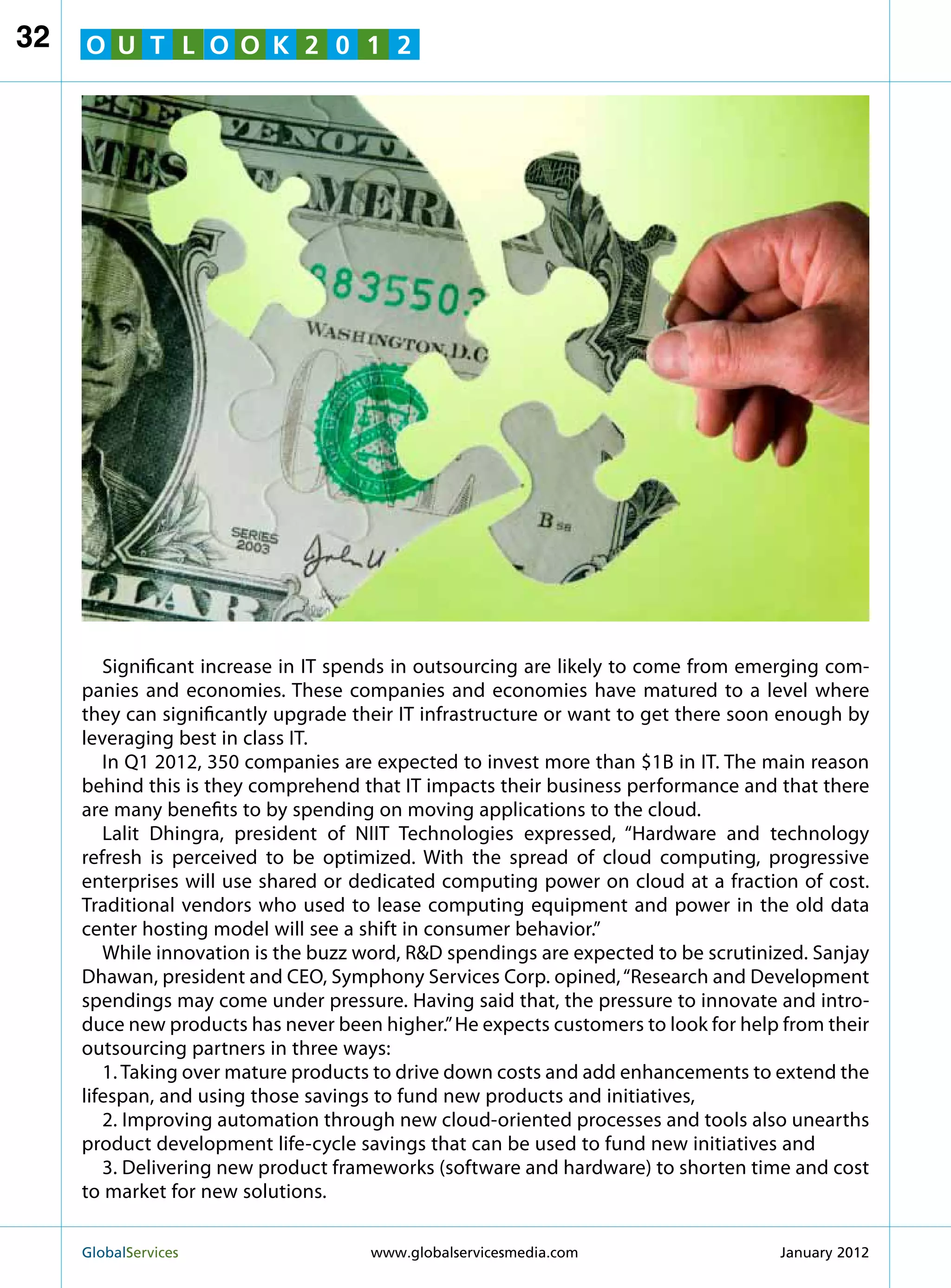 32   O U T L O O K 2 0 1 2




        Significant increase in IT spends in outsourcing are likely to come from emerging com-
     panies and economies. These companies and economies have matured to a level where
     they can significantly upgrade their IT infrastructure or want to get there soon enough by
     leveraging best in class IT.
        In Q1 2012, 350 companies are expected to invest more than $1B in IT. The main reason
     behind this is they comprehend that IT impacts their business performance and that there
     are many benefits to by spending on moving applications to the cloud.
        Lalit Dhingra, president of NIIT Technologies expressed, “Hardware and technology
     refresh is perceived to be optimized. With the spread of cloud computing, progressive
     enterprises will use shared or dedicated computing power on cloud at a fraction of cost.
     Traditional vendors who used to lease computing equipment and power in the old data
     center hosting model will see a shift in consumer behavior.”
        While innovation is the buzz word, RD spendings are expected to be scrutinized. Sanjay
     Dhawan, president and CEO, Symphony Services Corp. opined, “Research and Development
     spendings may come under pressure. Having said that, the pressure to innovate and intro-
     duce new products has never been higher.” He expects customers to look for help from their
     outsourcing partners in three ways:
        1. Taking over mature products to drive down costs and add enhancements to extend the
     lifespan, and using those savings to fund new products and initiatives,
        2. Improving automation through new cloud-oriented processes and tools also unearths
     product development life-cycle savings that can be used to fund new initiatives and
        3. Delivering new product frameworks (software and hardware) to shorten time and cost
     to market for new solutions.

     GlobalServices 	                 www.globalservicesmedia.com                  January 2012
 