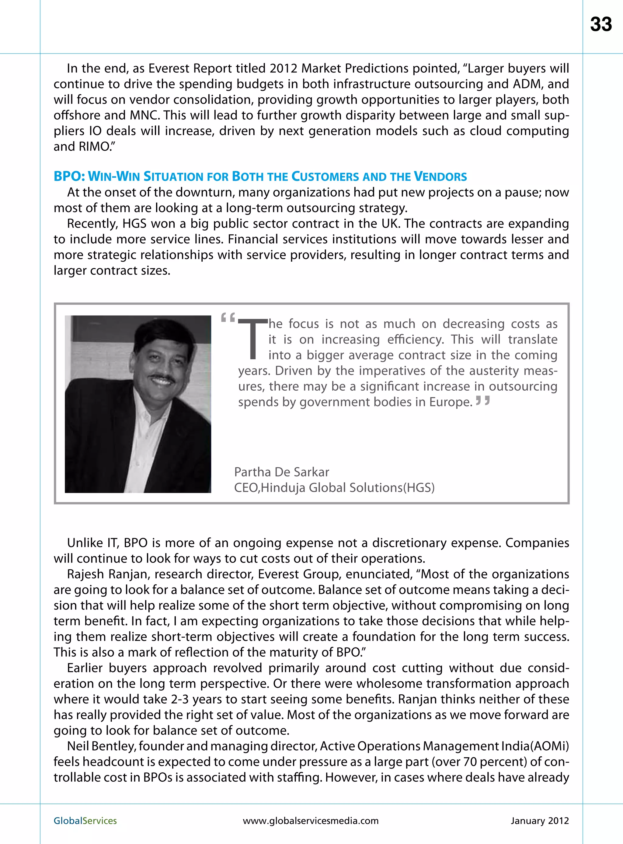 33

   In the end, as Everest Report titled 2012 Market Predictions pointed, “Larger buyers will
continue to drive the spending budgets in both infrastructure outsourcing and ADM, and
will focus on vendor consolidation, providing growth opportunities to larger players, both
offshore and MNC. This will lead to further growth disparity between large and small sup-
pliers IO deals will increase, driven by next generation models such as cloud computing
and RIMO.”

BPO: Win-Win Situation for Both the Customers and the Vendors
   At the onset of the downturn, many organizations had put new projects on a pause; now
most of them are looking at a long-term outsourcing strategy.
   Recently, HGS won a big public sector contract in the UK. The contracts are expanding
to include more service lines. Financial services institutions will move towards lesser and
more strategic relationships with service providers, resulting in longer contract terms and
larger contract sizes.



                              “
                                  T
                                        he focus is not as much on decreasing costs as
                                        it is on increasing efficiency. This will translate
                                        into a bigger average contract size in the coming
                                  years. Driven by the imperatives of the austerity meas-
                                                                            “
                                  ures, there may be a significant increase in outsourcing
                                  spends by government bodies in Europe.




                                Partha De Sarkar
                                CEO,Hinduja Global Solutions(HGS)



   Unlike IT, BPO is more of an ongoing expense not a discretionary expense. Companies
will continue to look for ways to cut costs out of their operations.
   Rajesh Ranjan, research director, Everest Group, enunciated, “Most of the organizations
are going to look for a balance set of outcome. Balance set of outcome means taking a deci-
sion that will help realize some of the short term objective, without compromising on long
term benefit. In fact, I am expecting organizations to take those decisions that while help-
ing them realize short-term objectives will create a foundation for the long term success.
This is also a mark of reflection of the maturity of BPO.”
   Earlier buyers approach revolved primarily around cost cutting without due consid-
eration on the long term perspective. Or there were wholesome transformation approach
where it would take 2-3 years to start seeing some benefits. Ranjan thinks neither of these
has really provided the right set of value. Most of the organizations as we move forward are
going to look for balance set of outcome.
   Neil Bentley, founder and managing director, Active Operations Management India(AOMi)
feels headcount is expected to come under pressure as a large part (over 70 percent) of con-
trollable cost in BPOs is associated with staffing. However, in cases where deals have already


GlobalServices 	                  www.globalservicesmedia.com                     January 2012
 