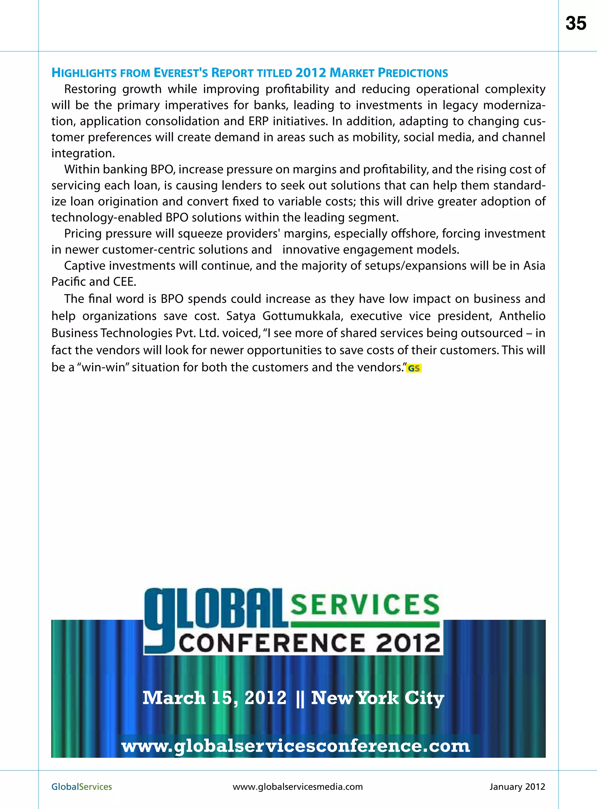 35

Highlights from Everest's Report titled 2012 Market Predictions
   Restoring growth while improving profitability and reducing operational complexity
will be the primary imperatives for banks, leading to investments in legacy moderniza-
tion, application consolidation and ERP initiatives. In addition, adapting to changing cus-
tomer preferences will create demand in areas such as mobility, social media, and channel
integration.
   Within banking BPO, increase pressure on margins and profitability, and the rising cost of
servicing each loan, is causing lenders to seek out solutions that can help them standard-
ize loan origination and convert fixed to variable costs; this will drive greater adoption of
technology-enabled BPO solutions within the leading segment.
   Pricing pressure will squeeze providers' margins, especially offshore, forcing investment
in newer customer-centric solutions and 	 innovative engagement models.
   Captive investments will continue, and the majority of setups/expansions will be in Asia
Pacific and CEE.
   The final word is BPO spends could increase as they have low impact on business and
help organizations save cost. Satya Gottumukkala, executive vice president, Anthelio
Business Technologies Pvt. Ltd. voiced, “I see more of shared services being outsourced – in
fact the vendors will look for newer opportunities to save costs of their customers. This will
be a “win-win” situation for both the customers and the vendors.” GS



                                                           MARCH 15
                                                         NEW YORK CITY




                    March 15, 2012 | New York City
                                   |

                   www.globalservicesconference.com
GlobalServices 	                                      Welcome to the 7th Ann
                                  www.globalservicesmedia.com    January 2012
 