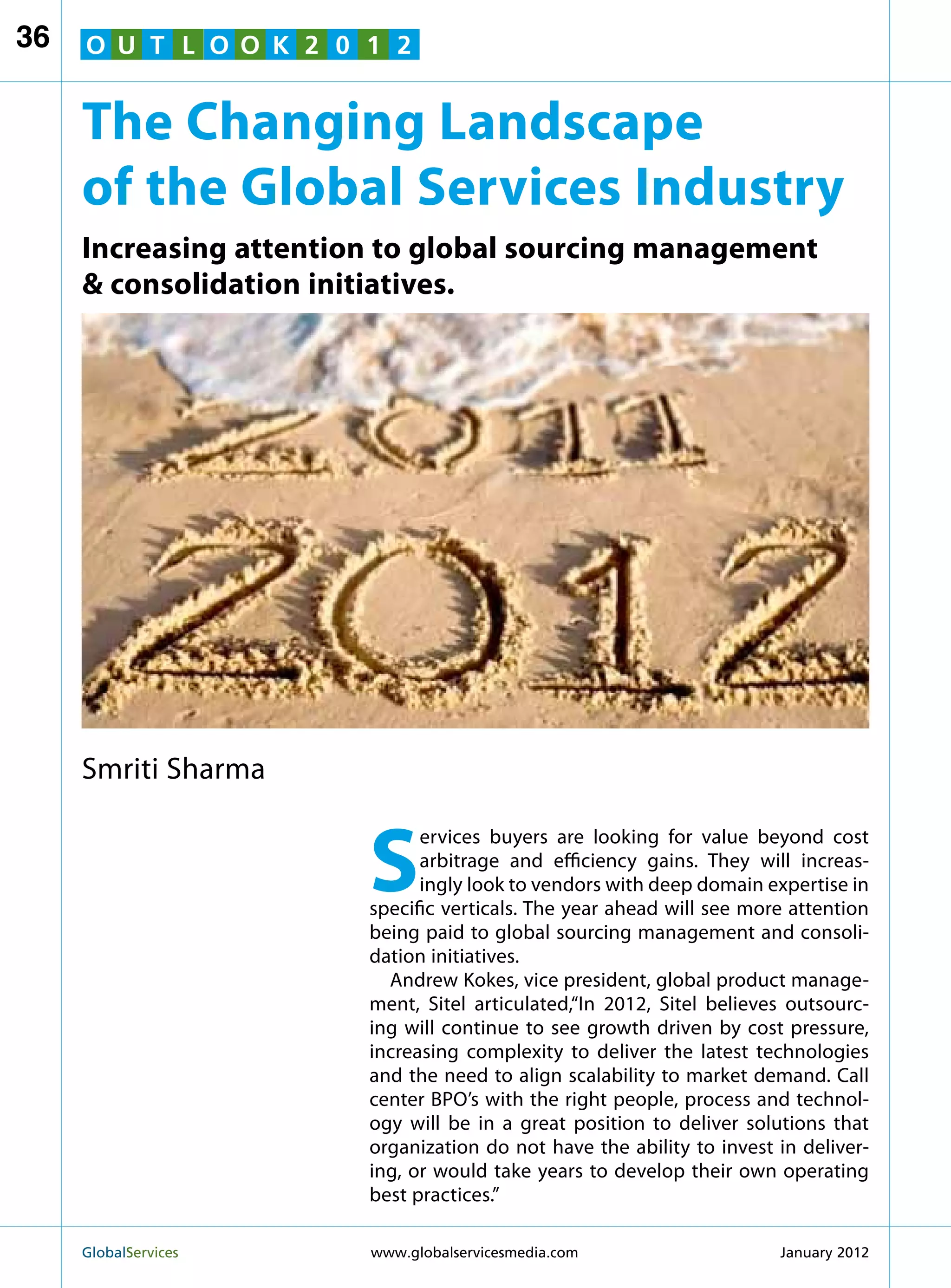 36   O U T L O O K 2 0 1 2


     The Changing Landscape
     of the Global Services Industry
     Increasing attention to global sourcing management
      consolidation initiatives.




     Smriti Sharma


                        S
                              ervices buyers are looking for value beyond cost
                              arbitrage and efficiency gains. They will increas-
                              ingly look to vendors with deep domain expertise in
                        specific verticals. The year ahead will see more attention
                        being paid to global sourcing management and consoli-
                        dation initiatives.
                          Andrew Kokes, vice president, global product manage-
                        ment, Sitel articulated,“In 2012, Sitel believes outsourc-
                        ing will continue to see growth driven by cost pressure,
                        increasing complexity to deliver the latest technologies
                        and the need to align scalability to market demand. Call
                        center BPO’s with the right people, process and technol-
                        ogy will be in a great position to deliver solutions that
                        organization do not have the ability to invest in deliver-
                        ing, or would take years to develop their own operating
                        best practices.”

     GlobalServices 	   www.globalservicesmedia.com                   January 2012
 