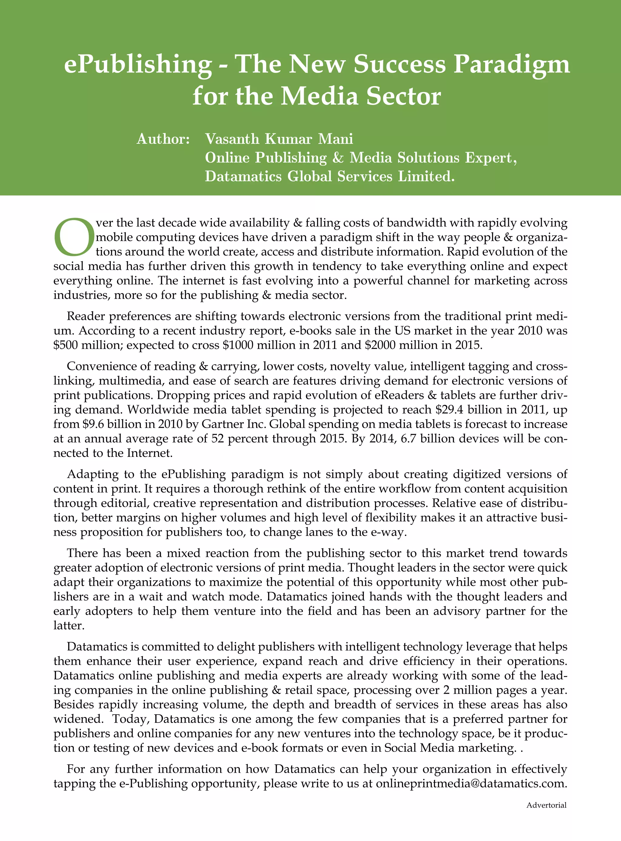 ePublishing - The New Success Paradigm
           for the Media Sector
               Author: Vasanth Kumar Mani
                       Online Publishing  Media Solutions Expert,
                       Datamatics Global Services Limited.



O
        ver the last decade wide availability  falling costs of bandwidth with rapidly evolving
        mobile computing devices have driven a paradigm shift in the way people  organiza-
        tions around the world create, access and distribute information. Rapid evolution of the
social media has further driven this growth in tendency to take everything online and expect
everything online. The internet is fast evolving into a powerful channel for marketing across
industries, more so for the publishing  media sector.
  Reader preferences are shifting towards electronic versions from the traditional print medi-
um. According to a recent industry report, e-books sale in the US market in the year 2010 was
$500 million; expected to cross $1000 million in 2011 and $2000 million in 2015.
   Convenience of reading  carrying, lower costs, novelty value, intelligent tagging and cross-
linking, multimedia, and ease of search are features driving demand for electronic versions of
print publications. Dropping prices and rapid evolution of eReaders  tablets are further driv-
ing demand. Worldwide media tablet spending is projected to reach $29.4 billion in 2011, up
from $9.6 billion in 2010 by Gartner Inc. Global spending on media tablets is forecast to increase
at an annual average rate of 52 percent through 2015. By 2014, 6.7 billion devices will be con-
nected to the Internet.
   Adapting to the ePublishing paradigm is not simply about creating digitized versions of
content in print. It requires a thorough rethink of the entire workflow from content acquisition
through editorial, creative representation and distribution processes. Relative ease of distribu-
tion, better margins on higher volumes and high level of flexibility makes it an attractive busi-
ness proposition for publishers too, to change lanes to the e-way.
   There has been a mixed reaction from the publishing sector to this market trend towards
greater adoption of electronic versions of print media. Thought leaders in the sector were quick
adapt their organizations to maximize the potential of this opportunity while most other pub-
lishers are in a wait and watch mode. Datamatics joined hands with the thought leaders and
early adopters to help them venture into the field and has been an advisory partner for the
latter.
   Datamatics is committed to delight publishers with intelligent technology leverage that helps
them enhance their user experience, expand reach and drive efficiency in their operations.
Datamatics online publishing and media experts are already working with some of the lead-
ing companies in the online publishing  retail space, processing over 2 million pages a year.
Besides rapidly increasing volume, the depth and breadth of services in these areas has also
widened. Today, Datamatics is one among the few companies that is a preferred partner for
publishers and online companies for any new ventures into the technology space, be it produc-
tion or testing of new devices and e-book formats or even in Social Media marketing. .
  For any further information on how Datamatics can help your organization in effectively
tapping the e-Publishing opportunity, please write to us at onlineprintmedia@datamatics.com.
                                                                                          Advertorial
 