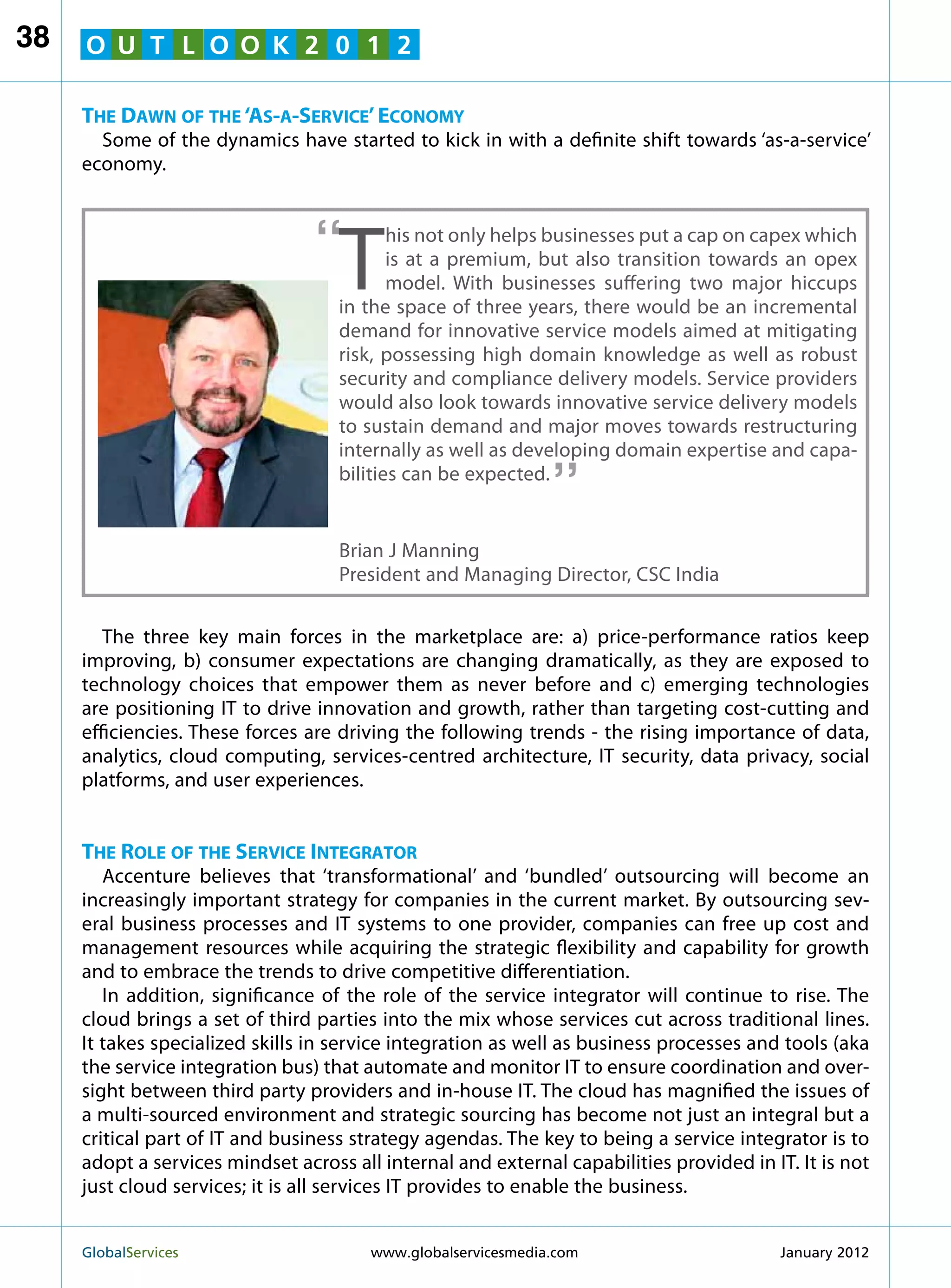 38   O U T L O O K 2 0 1 2

     The Dawn of the ‘As-a-Service’ Economy
       Some of the dynamics have started to kick in with a definite shift towards ‘as-a-service’
     economy.



                                 “
                                    T
                                           his not only helps businesses put a cap on capex which
                                           is at a premium, but also transition towards an opex
                                           model. With businesses suffering two major hiccups
                                    in the space of three years, there would be an incremental
                                    demand for innovative service models aimed at mitigating
                                    risk, possessing high domain knowledge as well as robust
                                    security and compliance delivery models. Service providers
                                    would also look towards innovative service delivery models
                                    to sustain demand and major moves towards restructuring
                                                               “
                                    internally as well as developing domain expertise and capa-
                                    bilities can be expected.


                                    Brian J Manning
                                    President and Managing Director, CSC India


        The three key main forces in the marketplace are: a) price-performance ratios keep
     improving, b) consumer expectations are changing dramatically, as they are exposed to
     technology choices that empower them as never before and c) emerging technologies
     are positioning IT to drive innovation and growth, rather than targeting cost-cutting and
     efficiencies. These forces are driving the following trends - the rising importance of data,
     analytics, cloud computing, services-centred architecture, IT security, data privacy, social
     platforms, and user experiences.


     The Role of the Service Integrator
        Accenture believes that ‘transformational’ and ‘bundled’ outsourcing will become an
     increasingly important strategy for companies in the current market. By outsourcing sev-
     eral business processes and IT systems to one provider, companies can free up cost and
     management resources while acquiring the strategic flexibility and capability for growth
     and to embrace the trends to drive competitive differentiation.
        In addition, significance of the role of the service integrator will continue to rise. The
     cloud brings a set of third parties into the mix whose services cut across traditional lines.
     It takes specialized skills in service integration as well as business processes and tools (aka
     the service integration bus) that automate and monitor IT to ensure coordination and over-
     sight between third party providers and in-house IT. The cloud has magnified the issues of
     a multi-sourced environment and strategic sourcing has become not just an integral but a
     critical part of IT and business strategy agendas. The key to being a service integrator is to
     adopt a services mindset across all internal and external capabilities provided in IT. It is not
     just cloud services; it is all services IT provides to enable the business.


     GlobalServices 	                   www.globalservicesmedia.com                      January 2012
 