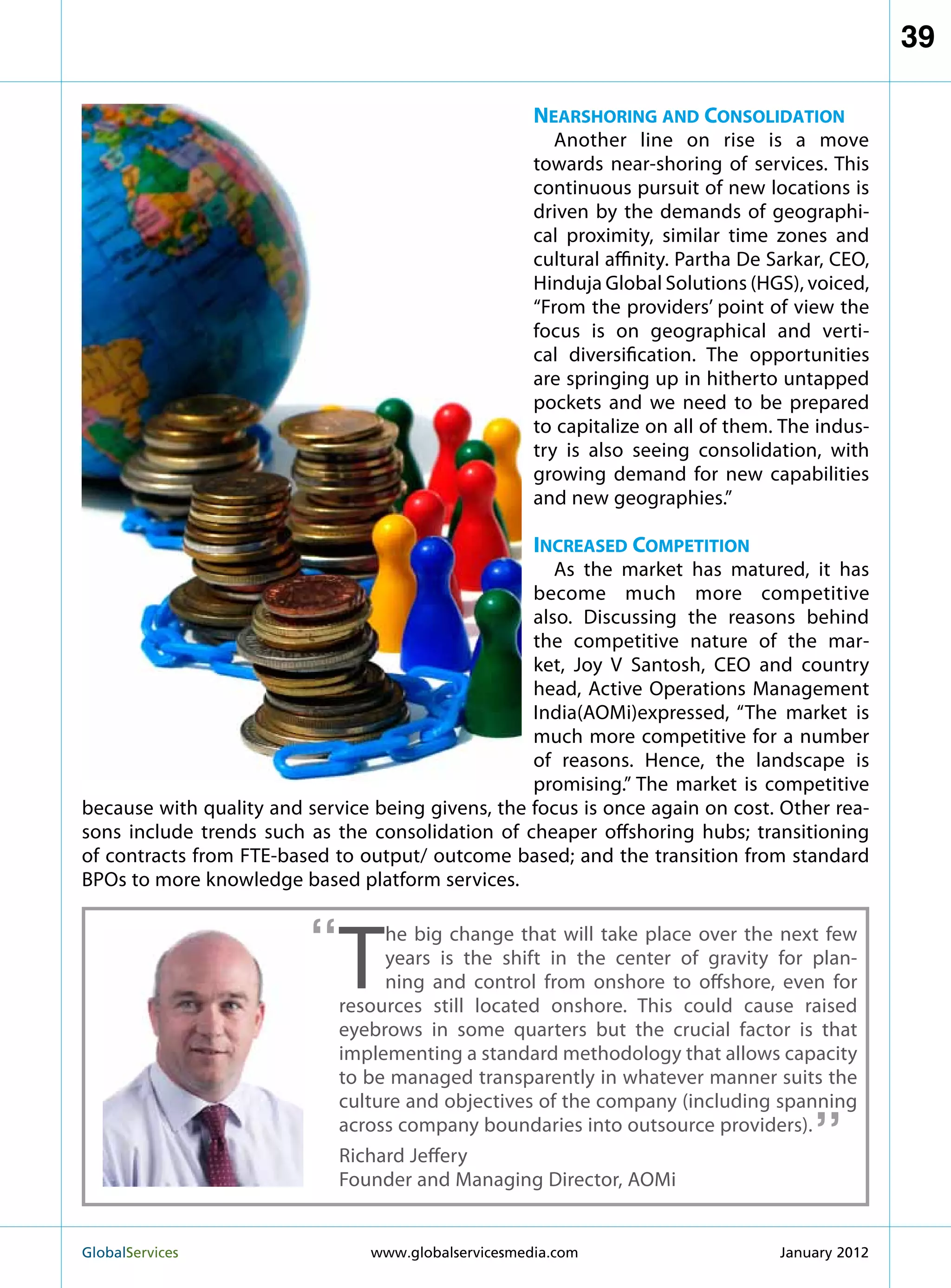 39

                                                      Nearshoring and Consolidation
                                                         Another line on rise is a move
                                                      towards near-shoring of services. This
                                                      continuous pursuit of new locations is
                                                      driven by the demands of geographi-
                                                      cal proximity, similar time zones and
                                                      cultural affinity. Partha De Sarkar, CEO,
                                                      Hinduja Global Solutions (HGS), voiced,
                                                      “From the providers’ point of view the
                                                      focus is on geographical and verti-
                                                      cal diversification. The opportunities
                                                      are springing up in hitherto untapped
                                                      pockets and we need to be prepared
                                                      to capitalize on all of them. The indus-
                                                      try is also seeing consolidation, with
                                                      growing demand for new capabilities
                                                      and new geographies.”

                                                      Increased Competition
                                                      As the market has matured, it has
                                                   become much more competitive
                                                   also. Discussing the reasons behind
                                                   the competitive nature of the mar-
                                                   ket, Joy V Santosh, CEO and country
                                                   head, Active Operations Management
                                                   India(AOMi)expressed, “The market is
                                                   much more competitive for a number
                                                   of reasons. Hence, the landscape is
                                                   promising.” The market is competitive
because with quality and service being givens, the focus is once again on cost. Other rea-
sons include trends such as the consolidation of cheaper offshoring hubs; transitioning
of contracts from FTE-based to output/ outcome based; and the transition from standard
BPOs to more knowledge based platform services.


                         “
                             T
                                  he big change that will take place over the next few
                                  years is the shift in the center of gravity for plan-
                                  ning and control from onshore to offshore, even for
                             resources still located onshore. This could cause raised
                             eyebrows in some quarters but the crucial factor is that
                             implementing a standard methodology that allows capacity
                             to be managed transparently in whatever manner suits the   “
                             culture and objectives of the company (including spanning
                             across company boundaries into outsource providers).
                             Richard Jeffery
                             Founder and Managing Director, AOMi


GlobalServices 	                 www.globalservicesmedia.com                       January 2012
 