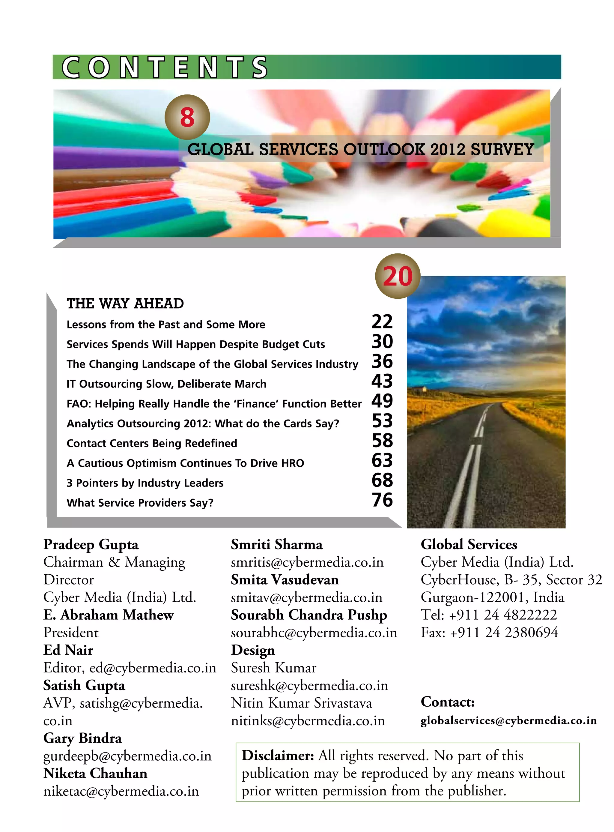 Contents
                        8
                          GLOBAL SERVICES OUTLOOK 2012 SURVEY




                                                                20
   The Way Ahead
   Lessons from the Past and Some More 	                       22 
   Services Spends Will Happen Despite Budget Cuts 	           30
   The Changing Landscape of the Global Services Industry	     36
   IT Outsourcing Slow, Deliberate March	                      43
   FAO: Helping Really Handle the ‘Finance’ Function Better	   49
   Analytics Outsourcing 2012: What do the Cards Say?	         53
   Contact Centers Being Redefined	                            58
   A Cautious Optimism Continues To Drive HRO	                 63
   3 Pointers by Industry Leaders	                             68
   What Service Providers Say?	                                76

Pradeep Gupta                        Smriti Sharma                   Global Services
Chairman  Managing                  smritis@cybermedia.co.in        Cyber Media (India) Ltd.
Director                             Smita Vasudevan                 CyberHouse, B- 35, Sector 32
Cyber Media (India) Ltd.             smitav@cybermedia.co.in         Gurgaon-122001, India
E. Abraham Mathew                    Sourabh Chandra Pushp           Tel: +911 24 4822222
President                            sourabhc@cybermedia.co.in       Fax: +911 24 2380694
Ed Nair                              Design
Editor, ed@cybermedia.co.in          Suresh Kumar
Satish Gupta                         sureshk@cybermedia.co.in
AVP, satishg@cybermedia.             Nitin Kumar Srivastava          Contact:
co.in                                nitinks@cybermedia.co.in        globalservices@cybermedia.co.in
Gary Bindra
gurdeepb@cybermedia.co.in             Disclaimer: All rights reserved. No part of this
Niketa Chauhan                        publication may be reproduced by any means without
niketac@cybermedia.co.in              prior written permission from the publisher.
 