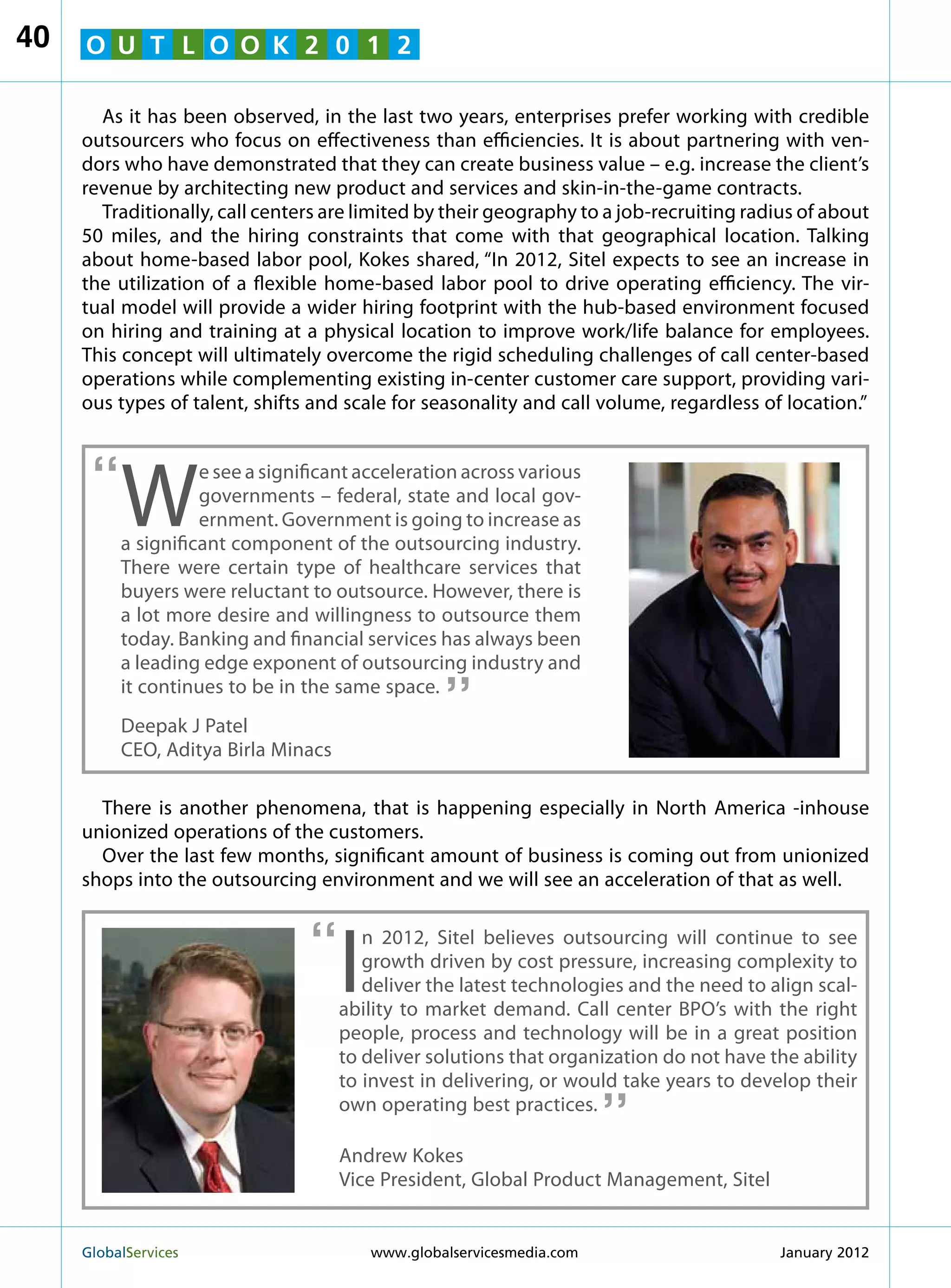 40   O U T L O O K 2 0 1 2

       As it has been observed, in the last two years, enterprises prefer working with credible
     outsourcers who focus on effectiveness than efficiencies. It is about partnering with ven-
     dors who have demonstrated that they can create business value – e.g. increase the client’s
     revenue by architecting new product and services and skin-in-the-game contracts.
       Traditionally, call centers are limited by their geography to a job-recruiting radius of about
     50 miles, and the hiring constraints that come with that geographical location. Talking
     about home-based labor pool, Kokes shared, “In 2012, Sitel expects to see an increase in
     the utilization of a flexible home-based labor pool to drive operating efficiency. The vir-
     tual model will provide a wider hiring footprint with the hub-based environment focused
     on hiring and training at a physical location to improve work/life balance for employees.
     This concept will ultimately overcome the rigid scheduling challenges of call center-based
     operations while complementing existing in-center customer care support, providing vari-
     ous types of talent, shifts and scale for seasonality and call volume, regardless of location.”



      “
          W
                    e see a significant acceleration across various
                    governments – federal, state and local gov-
                    ernment. Government is going to increase as
          a significant component of the outsourcing industry.
          There were certain type of healthcare services that
          buyers were reluctant to outsource. However, there is
          a lot more desire and willingness to outsource them
          today. Banking and financial services has always been
                                                  “
          a leading edge exponent of outsourcing industry and
          it continues to be in the same space.
          Deepak J Patel
          CEO, Aditya Birla Minacs

       There is another phenomena, that is happening especially in North America -inhouse
     unionized operations of the customers.
       Over the last few months, significant amount of business is coming out from unionized
     shops into the outsourcing environment and we will see an acceleration of that as well.


                                 “
                                     I
                                        n 2012, Sitel believes outsourcing will continue to see
                                        growth driven by cost pressure, increasing complexity to
                                        deliver the latest technologies and the need to align scal-
                                     ability to market demand. Call center BPO’s with the right
                                     people, process and technology will be in a great position
                                     to deliver solutions that organization do not have the ability
                                                                        “
                                     to invest in delivering, or would take years to develop their
                                     own operating best practices.

                                     Andrew Kokes
                                     Vice President, Global Product Management, Sitel


     GlobalServices 	                    www.globalservicesmedia.com                     January 2012
 