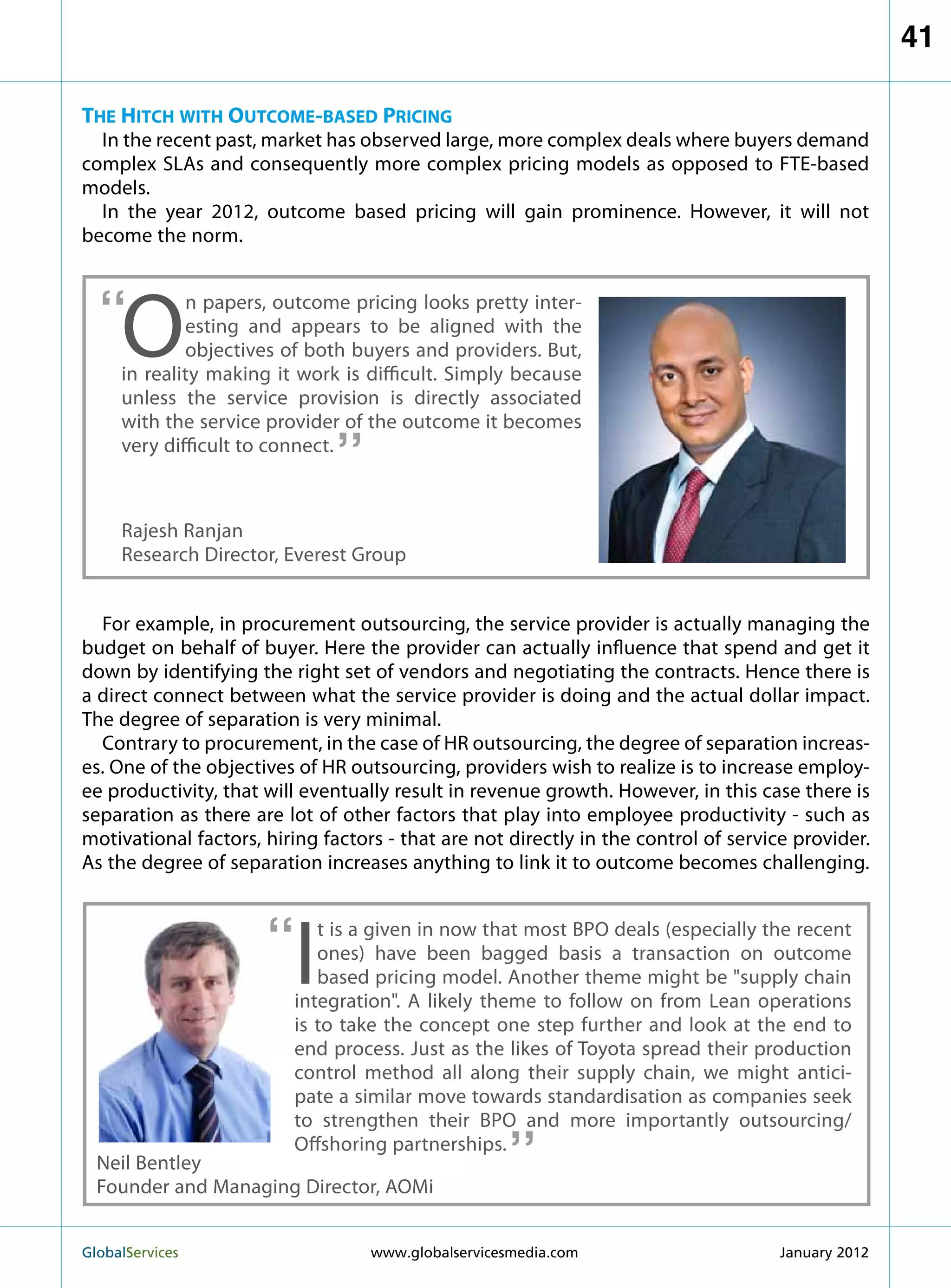 41

The Hitch with Outcome-based Pricing
  In the recent past, market has observed large, more complex deals where buyers demand
complex SLAs and consequently more complex pricing models as opposed to FTE-based
models.
  In the year 2012, outcome based pricing will gain prominence. However, it will not
become the norm.



  “  O
             n papers, outcome pricing looks pretty inter-
             esting and appears to be aligned with the
             objectives of both buyers and providers. But,
     in reality making it work is difficult. Simply because
     unless the service provision is directly associated
                              “
     with the service provider of the outcome it becomes
     very difficult to connect.



     Rajesh Ranjan
     Research Director, Everest Group


  For example, in procurement outsourcing, the service provider is actually managing the
budget on behalf of buyer. Here the provider can actually influence that spend and get it
down by identifying the right set of vendors and negotiating the contracts. Hence there is
a direct connect between what the service provider is doing and the actual dollar impact.
The degree of separation is very minimal.
  Contrary to procurement, in the case of HR outsourcing, the degree of separation increas-
es. One of the objectives of HR outsourcing, providers wish to realize is to increase employ-
ee productivity, that will eventually result in revenue growth. However, in this case there is
separation as there are lot of other factors that play into employee productivity - such as
motivational factors, hiring factors - that are not directly in the control of service provider.
As the degree of separation increases anything to link it to outcome becomes challenging.



                      “  I
                            t is a given in now that most BPO deals (especially the recent
                            ones) have been bagged basis a transaction on outcome
                            based pricing model. Another theme might be supply chain
                         integration. A likely theme to follow on from Lean operations
                         is to take the concept one step further and look at the end to
                         end process. Just as the likes of Toyota spread their production
                         control method all along their supply chain, we might antici-
                         pate a similar move towards standardisation as companies seek
                                                     “
                         to strengthen their BPO and more importantly outsourcing/
                         Offshoring partnerships.
  Neil Bentley
  Founder and Managing Director, AOMi


GlobalServices 	                   www.globalservicesmedia.com                      January 2012
 