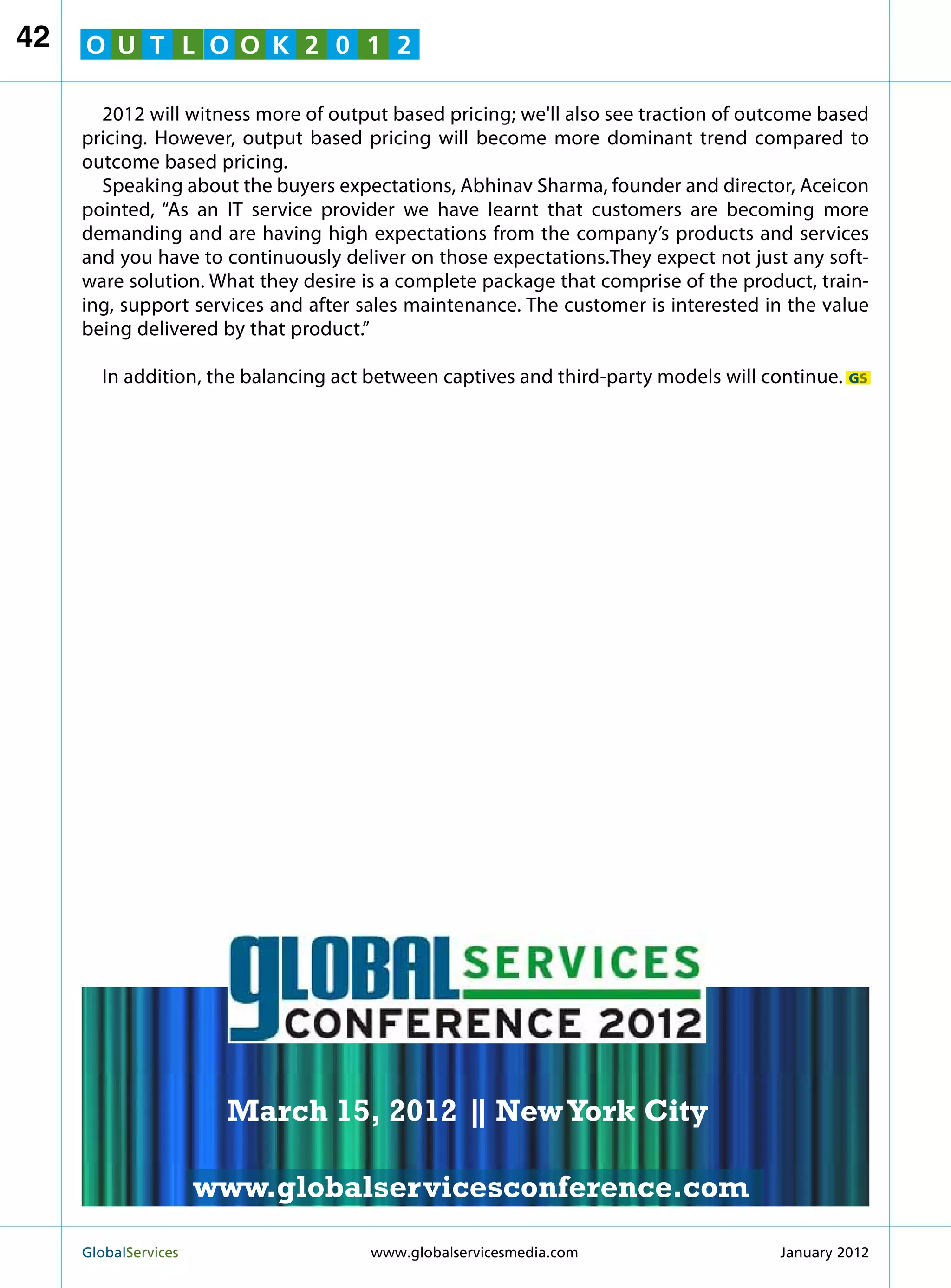 42   O U T L O O K 2 0 1 2

       2012 will witness more of output based pricing; we'll also see traction of outcome based
     pricing. However, output based pricing will become more dominant trend compared to
     outcome based pricing.
       Speaking about the buyers expectations, Abhinav Sharma, founder and director, Aceicon
     pointed, “As an IT service provider we have learnt that customers are becoming more
     demanding and are having high expectations from the company’s products and services
     and you have to continuously deliver on those expectations.They expect not just any soft-
     ware solution. What they desire is a complete package that comprise of the product, train-
     ing, support services and after sales maintenance. The customer is interested in the value
     being delivered by that product.”

       In addition, the balancing act between captives and third-party models will continue. GS




                                                               MARCH 15
                                                             NEW YORK CITY




                         March 15, 2012 | New York City
                                        |

                        www.globalservicesconference.com
     GlobalServices 	                                     Welcome to the 7th Ann
                                      www.globalservicesmedia.com    January 2012
 