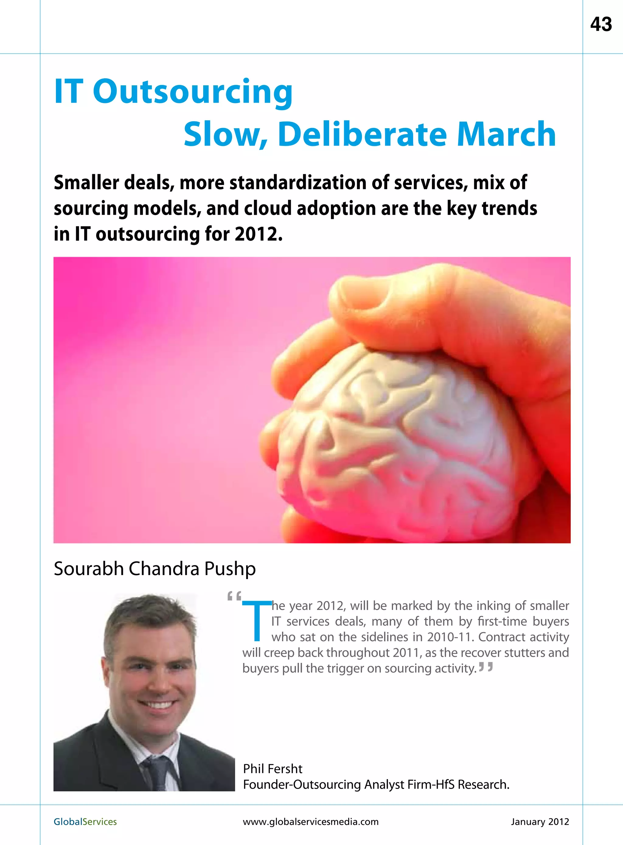 43


IT Outsourcing
        Slow, Deliberate March
Smaller deals, more standardization of services, mix of
sourcing models, and cloud adoption are the key trends
in IT outsourcing for 2012.




Sourabh Chandra Pushp

                   “
                     T
                           he year 2012, will be marked by the inking of smaller
                           IT services deals, many of them by first-time buyers
                           who sat on the sidelines in 2010-11. Contract activity
                                                               “
                     will creep back throughout 2011, as the recover stutters and
                     buyers pull the trigger on sourcing activity.




                     Phil Fersht
                     Founder-Outsourcing Analyst Firm-HfS Research.

GlobalServices 	     www.globalservicesmedia.com                     January 2012
 