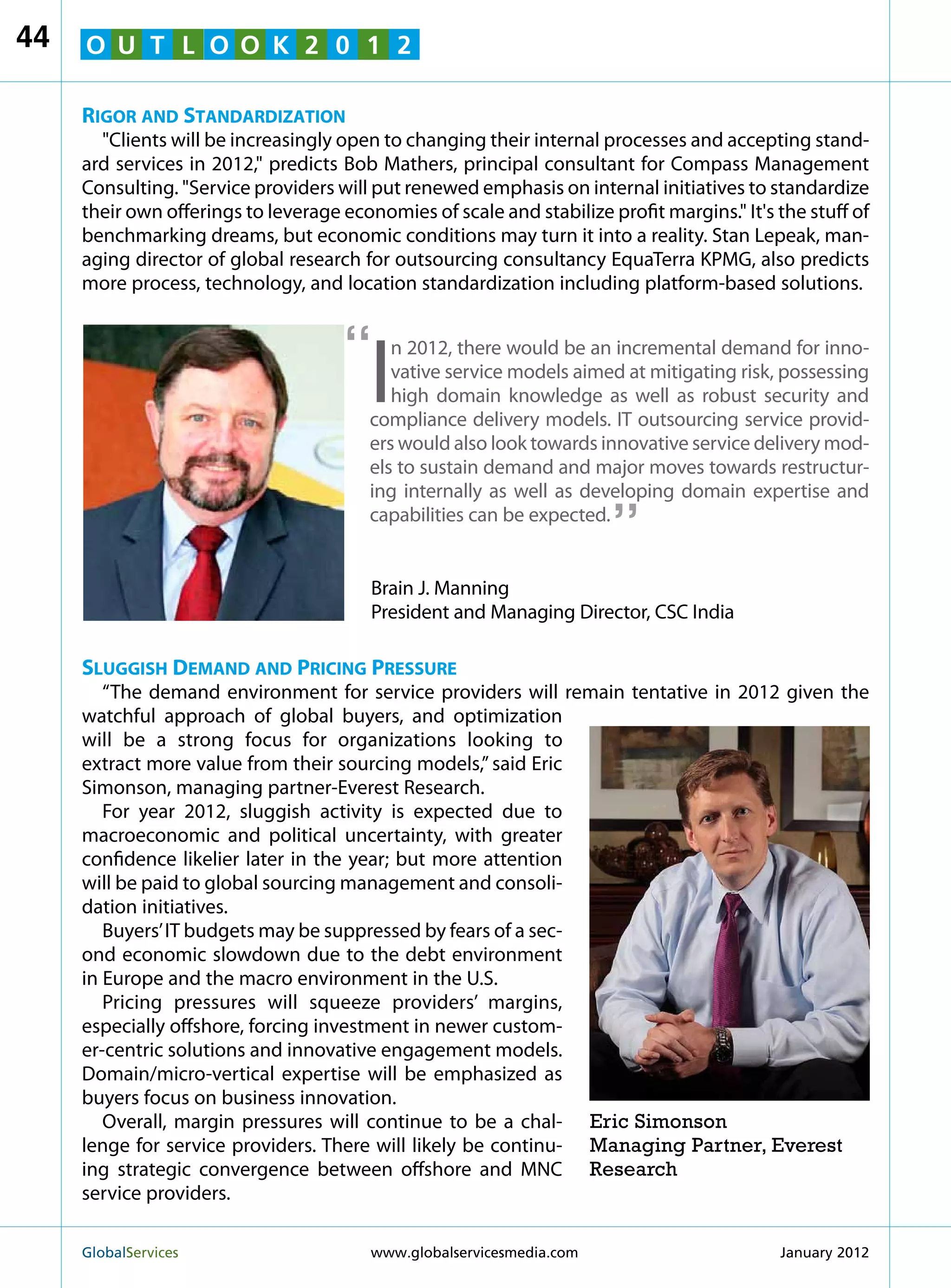 44   O U T L O O K 2 0 1 2

     Rigor and Standardization
       Clients will be increasingly open to changing their internal processes and accepting stand-
     ard services in 2012, predicts Bob Mathers, principal consultant for Compass Management
     Consulting. Service providers will put renewed emphasis on internal initiatives to standardize
     their own offerings to leverage economies of scale and stabilize profit margins. It's the stuff of
     benchmarking dreams, but economic conditions may turn it into a reality. Stan Lepeak, man-
     aging director of global research for outsourcing consultancy EquaTerra KPMG, also predicts
     more process, technology, and location standardization including platform-based solutions.


                                     “
                                         I
                                            n 2012, there would be an incremental demand for inno-
                                            vative service models aimed at mitigating risk, possessing
                                            high domain knowledge as well as robust security and
                                         compliance delivery models. IT outsourcing service provid-
                                         ers would also look towards innovative service delivery mod-
                                         els to sustain demand and major moves towards restructur-
                                                                        “
                                         ing internally as well as developing domain expertise and
                                         capabilities can be expected.


                                         Brain J. Manning
                                         President and Managing Director, CSC India

     Sluggish Demand and Pricing Pressure
        “The demand environment for service providers will remain tentative in 2012 given the
     watchful approach of global buyers, and optimization
     will be a strong focus for organizations looking to
     extract more value from their sourcing models,” said Eric
     Simonson, managing partner-Everest Research.
        For year 2012, sluggish activity is expected due to
     macroeconomic and political uncertainty, with greater
     confidence likelier later in the year; but more attention
     will be paid to global sourcing management and consoli-
     dation initiatives.
        Buyers’ IT budgets may be suppressed by fears of a sec-
     ond economic slowdown due to the debt environment
     in Europe and the macro environment in the U.S.
        Pricing pressures will squeeze providers’ margins,
     especially offshore, forcing investment in newer custom-
     er-centric solutions and innovative engagement models.
     Domain/micro-vertical expertise will be emphasized as
     buyers focus on business innovation.
        Overall, margin pressures will continue to be a chal- Eric Simonson
     lenge for service providers. There will likely be continu- Managing Partner, Everest
     ing strategic convergence between offshore and MNC Research
     service providers.

     GlobalServices 	                    www.globalservicesmedia.com                       January 2012
 