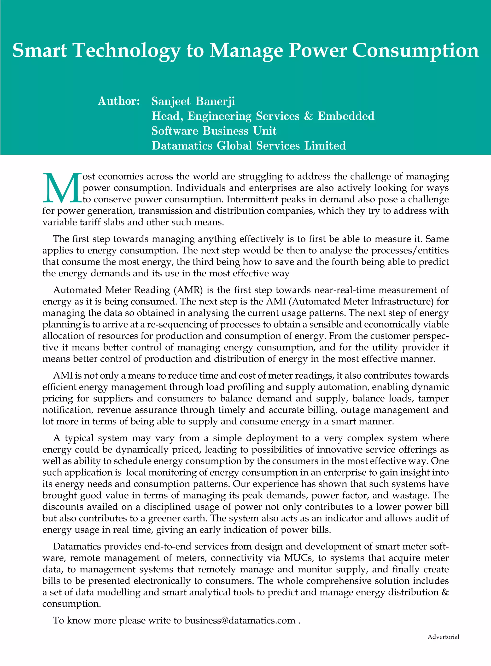 Smart Technology to Manage Power Consumption

               Author: Sanjeet Banerji
                       Head, Engineering Services  Embedded
                       Software Business Unit
                       Datamatics Global Services Limited



  M
            ost economies across the world are struggling to address the challenge of managing
            power consumption. Individuals and enterprises are also actively looking for ways
            to conserve power consumption. Intermittent peaks in demand also pose a challenge
  for power generation, transmission and distribution companies, which they try to address with
  variable tariff slabs and other such means.
    The first step towards managing anything effectively is to first be able to measure it. Same
  applies to energy consumption. The next step would be then to analyse the processes/entities
  that consume the most energy, the third being how to save and the fourth being able to predict
  the energy demands and its use in the most effective way
     Automated Meter Reading (AMR) is the first step towards near-real-time measurement of
  energy as it is being consumed. The next step is the AMI (Automated Meter Infrastructure) for
  managing the data so obtained in analysing the current usage patterns. The next step of energy
  planning is to arrive at a re-sequencing of processes to obtain a sensible and economically viable
  allocation of resources for production and consumption of energy. From the customer perspec-
  tive it means better control of managing energy consumption, and for the utility provider it
  means better control of production and distribution of energy in the most effective manner.
     AMI is not only a means to reduce time and cost of meter readings, it also contributes towards
  efficient energy management through load profiling and supply automation, enabling dynamic
  pricing for suppliers and consumers to balance demand and supply, balance loads, tamper
  notification, revenue assurance through timely and accurate billing, outage management and
  lot more in terms of being able to supply and consume energy in a smart manner.
     A typical system may vary from a simple deployment to a very complex system where
  energy could be dynamically priced, leading to possibilities of innovative service offerings as
  well as ability to schedule energy consumption by the consumers in the most effective way. One
  such application is local monitoring of energy consumption in an enterprise to gain insight into
  its energy needs and consumption patterns. Our experience has shown that such systems have
  brought good value in terms of managing its peak demands, power factor, and wastage. The
  discounts availed on a disciplined usage of power not only contributes to a lower power bill
  but also contributes to a greener earth. The system also acts as an indicator and allows audit of
  energy usage in real time, giving an early indication of power bills.
     Datamatics provides end-to-end services from design and development of smart meter soft-
  ware, remote management of meters, connectivity via MUCs, to systems that acquire meter
  data, to management systems that remotely manage and monitor supply, and finally create
  bills to be presented electronically to consumers. The whole comprehensive solution includes
  a set of data modelling and smart analytical tools to predict and manage energy distribution 
  consumption.
    To know more please write to business@datamatics.com .
                                                                                              Advertorial
 