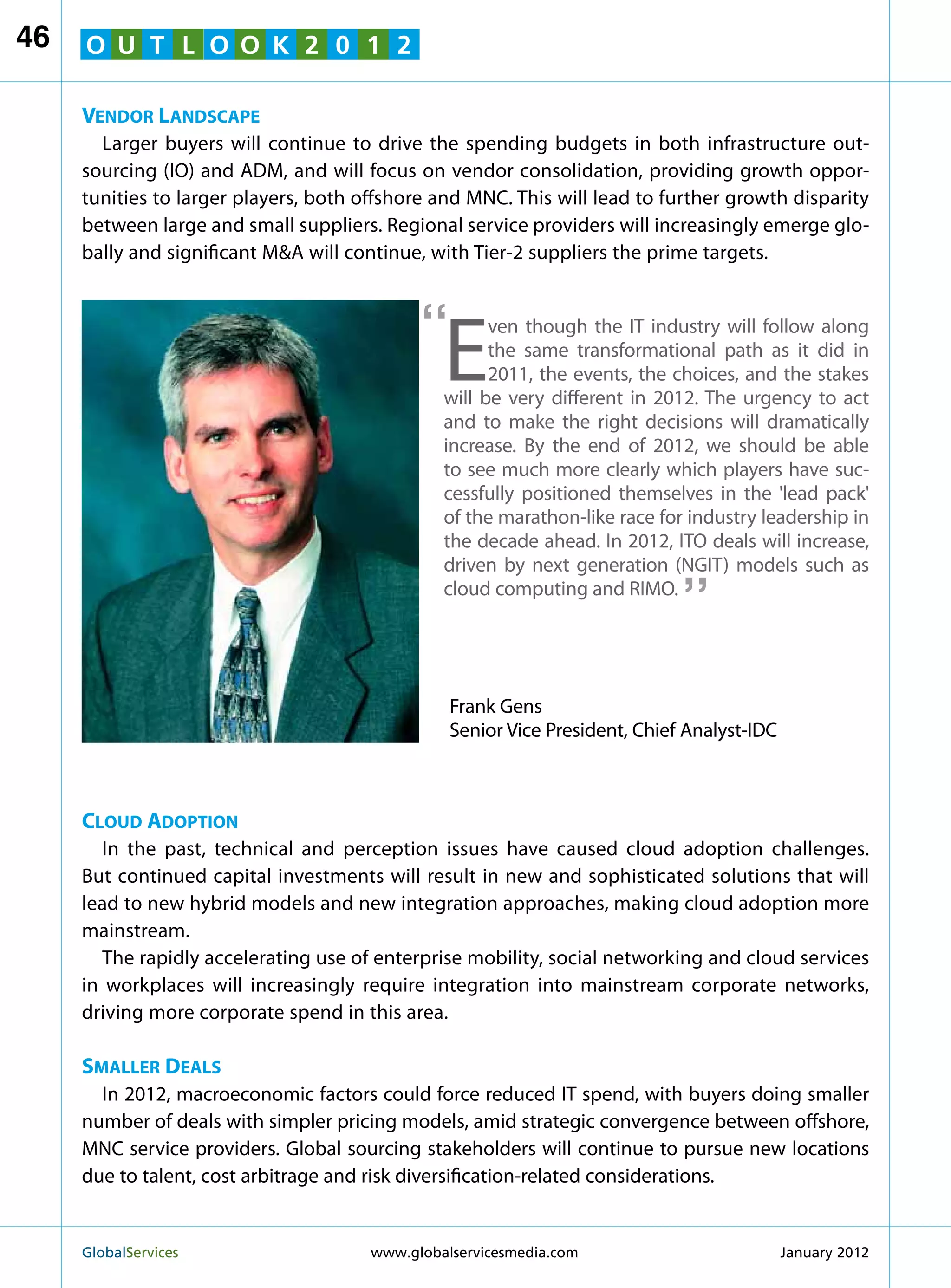 46   O U T L O O K 2 0 1 2

     Vendor Landscape
       Larger buyers will continue to drive the spending budgets in both infrastructure out-
     sourcing (IO) and ADM, and will focus on vendor consolidation, providing growth oppor-
     tunities to larger players, both offshore and MNC. This will lead to further growth disparity
     between large and small suppliers. Regional service providers will increasingly emerge glo-
     bally and significant MA will continue, with Tier-2 suppliers the prime targets.



                                             “
                                                E
                                                      ven though the IT industry will follow along
                                                      the same transformational path as it did in
                                                      2011, the events, the choices, and the stakes
                                                will be very different in 2012. The urgency to act
                                                and to make the right decisions will dramatically
                                                increase. By the end of 2012, we should be able
                                                to see much more clearly which players have suc-
                                                cessfully positioned themselves in the 'lead pack'
                                                of the marathon-like race for industry leadership in
                                                the decade ahead. In 2012, ITO deals will increase,
                                                                             “
                                                driven by next generation (NGIT) models such as
                                                cloud computing and RIMO.




                                                 Frank Gens
                                                 Senior Vice President, Chief Analyst-IDC



     Cloud Adoption
        In the past, technical and perception issues have caused cloud adoption challenges.
     But continued capital investments will result in new and sophisticated solutions that will
     lead to new hybrid models and new integration approaches, making cloud adoption more
     mainstream.
        The rapidly accelerating use of enterprise mobility, social networking and cloud services
     in workplaces will increasingly require integration into mainstream corporate networks,
     driving more corporate spend in this area.

     Smaller Deals
       In 2012, macroeconomic factors could force reduced IT spend, with buyers doing smaller
     number of deals with simpler pricing models, amid strategic convergence between offshore,
     MNC service providers. Global sourcing stakeholders will continue to pursue new locations
     due to talent, cost arbitrage and risk diversification-related considerations.


     GlobalServices 	                  www.globalservicesmedia.com                         January 2012
 