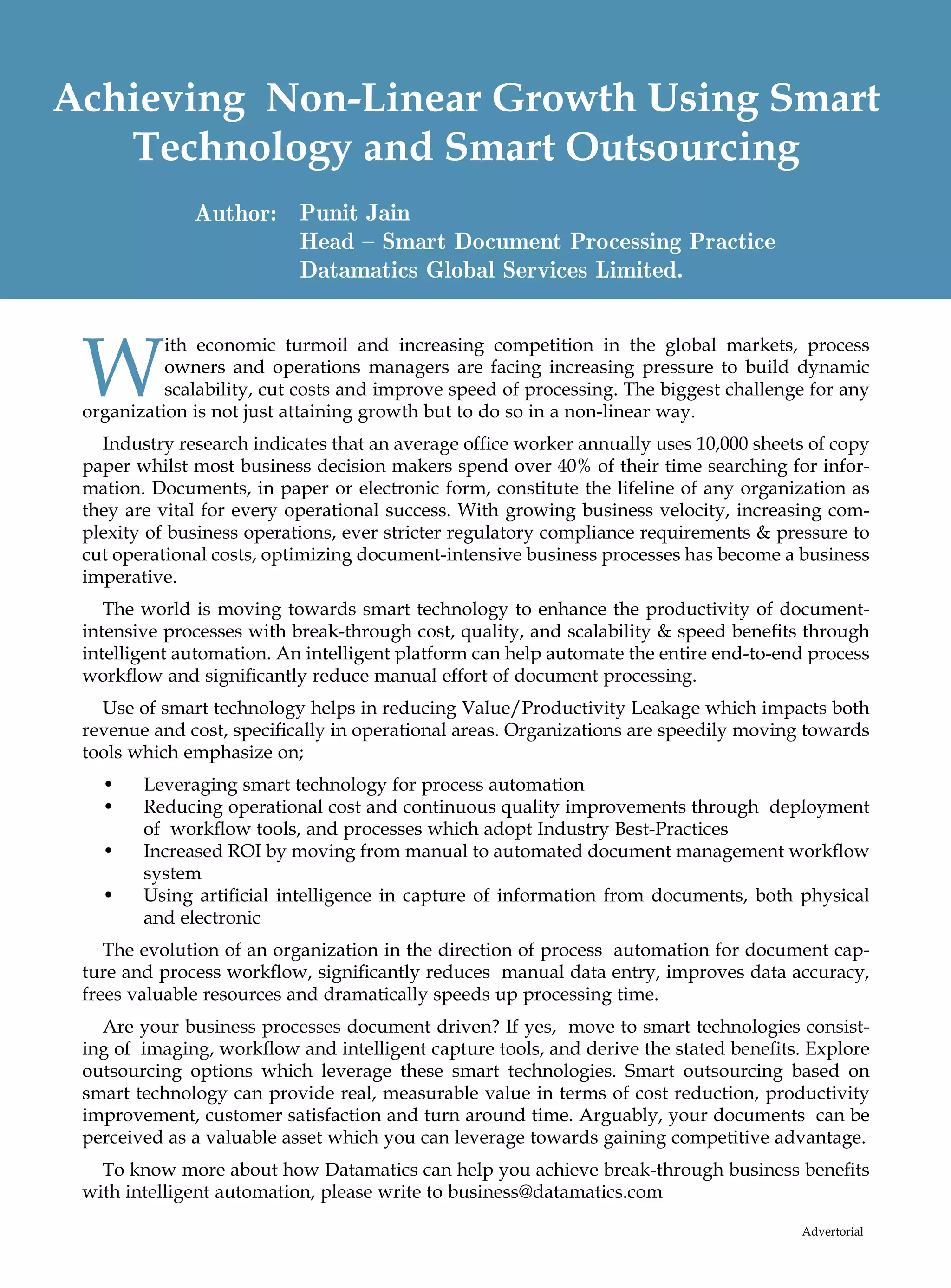 Achieving Non-Linear Growth Using Smart
   Technology and Smart Outsourcing
              Author: Punit Jain
                      Head – Smart Document Processing Practice
                      Datamatics Global Services Limited.



 W
           ith economic turmoil and increasing competition in the global markets, process
           owners and operations managers are facing increasing pressure to build dynamic
           scalability, cut costs and improve speed of processing. The biggest challenge for any
 organization is not just attaining growth but to do so in a non-linear way.
   Industry research indicates that an average office worker annually uses 10,000 sheets of copy
 paper whilst most business decision makers spend over 40% of their time searching for infor-
 mation. Documents, in paper or electronic form, constitute the lifeline of any organization as
 they are vital for every operational success. With growing business velocity, increasing com-
 plexity of business operations, ever stricter regulatory compliance requirements  pressure to
 cut operational costs, optimizing document-intensive business processes has become a business
 imperative.
    The world is moving towards smart technology to enhance the productivity of document-
 intensive processes with break-through cost, quality, and scalability  speed benefits through
 intelligent automation. An intelligent platform can help automate the entire end-to-end process
 workflow and significantly reduce manual effort of document processing.
   Use of smart technology helps in reducing Value/Productivity Leakage which impacts both
 revenue and cost, specifically in operational areas. Organizations are speedily moving towards
 tools which emphasize on;
   •	 Leveraging smart technology for process automation
   •	Reducing operational cost and continuous quality improvements through deployment
      of workflow tools, and processes which adopt Industry Best-Practices
   •	Increased ROI by moving from manual to automated document management workflow
      system
   •	Using artificial intelligence in capture of information from documents, both physical
      and electronic
    The evolution of an organization in the direction of process automation for document cap-
 ture and process workflow, significantly reduces manual data entry, improves data accuracy,
 frees valuable resources and dramatically speeds up processing time.
   Are your business processes document driven? If yes, move to smart technologies consist-
 ing of imaging, workflow and intelligent capture tools, and derive the stated benefits. Explore
 outsourcing options which leverage these smart technologies. Smart outsourcing based on
 smart technology can provide real, measurable value in terms of cost reduction, productivity
 improvement, customer satisfaction and turn around time. Arguably, your documents can be
 perceived as a valuable asset which you can leverage towards gaining competitive advantage.
   To know more about how Datamatics can help you achieve break-through business benefits
 with intelligent automation, please write to business@datamatics.com

                                                                                       Advertorial
 