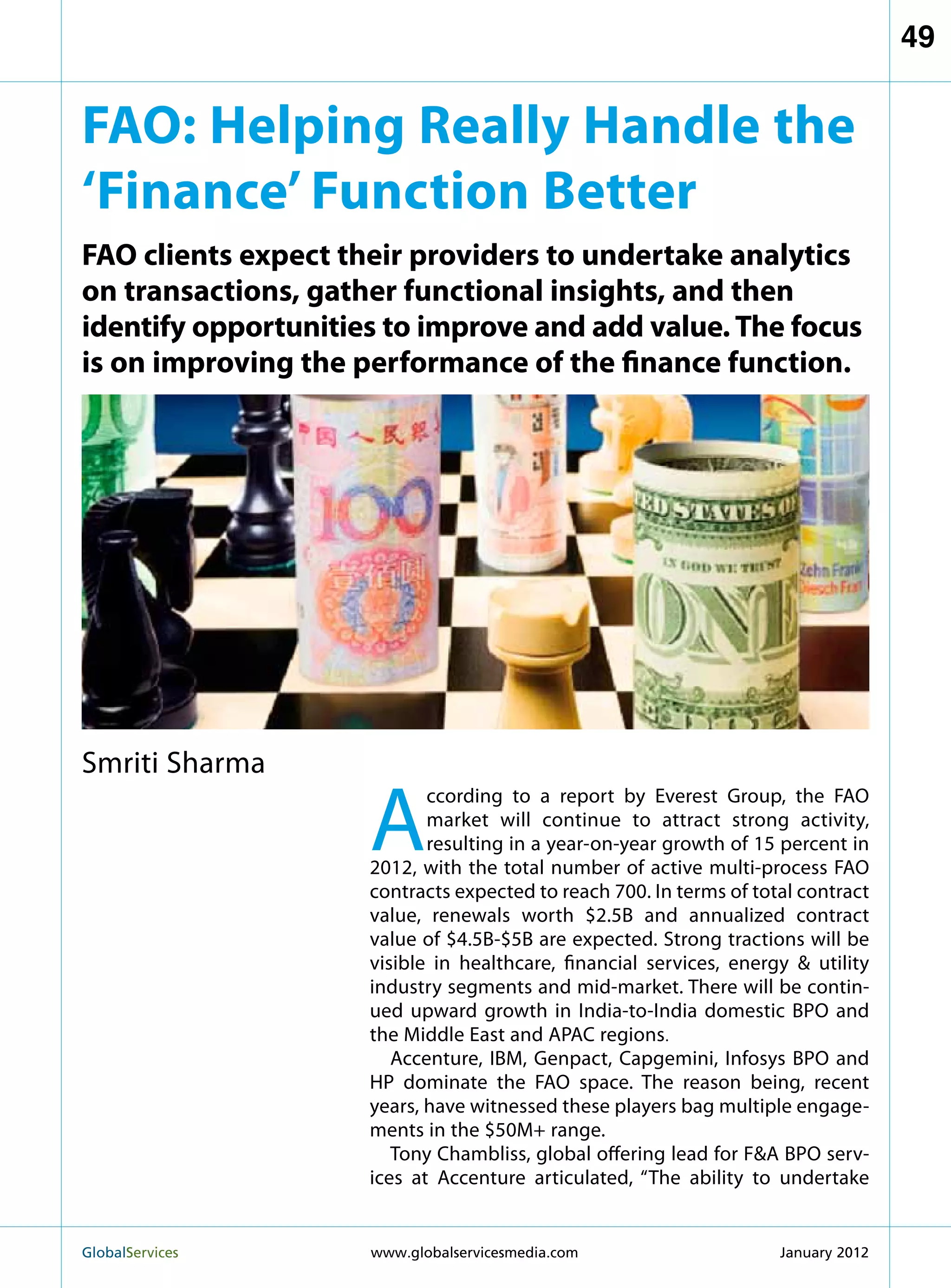 49


FAO: Helping Really Handle the
‘Finance’ Function Better
FAO clients expect their providers to undertake analytics
on transactions, gather functional insights, and then
identify opportunities to improve and add value. The focus
is on improving the performance of the finance function.




Smriti Sharma

                     A
                            ccording to a report by Everest Group, the FAO
                            market will continue to attract strong activity,
                            resulting in a year-on-year growth of 15 percent in
                     2012, with the total number of active multi-process FAO
                     contracts expected to reach 700. In terms of total contract
                     value, renewals worth $2.5B and annualized contract
                     value of $4.5B-$5B are expected. Strong tractions will be
                     visible in healthcare, financial services, energy  utility
                     industry segments and mid-market. There will be contin-
                     ued upward growth in India-to-India domestic BPO and
                     the Middle East and APAC regions.
                        Accenture, IBM, Genpact, Capgemini, Infosys BPO and
                     HP dominate the FAO space. The reason being, recent
                     years, have witnessed these players bag multiple engage-
                     ments in the $50M+ range.
                        Tony Chambliss, global offering lead for FA BPO serv-
                     ices at Accenture articulated, “The ability to undertake


GlobalServices 	     www.globalservicesmedia.com                    January 2012
 