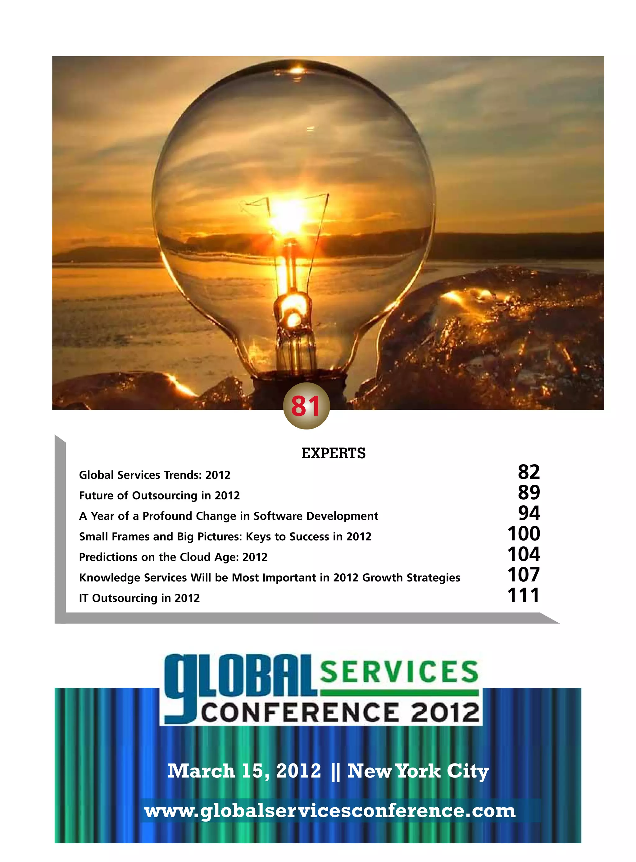 81
                                         EXPERTS
Global Services Trends: 2012	                              82
                                                     MARCH 15
Future of Outsourcing in 2012	                             89
                                                  NEW YORK 94
A Year of a Profound Change in Software Development	        CITY
Small Frames and Big Pictures: Keys to Success in 2012	                100
Predictions on the Cloud Age: 2012	                                    104
Knowledge Services Will be Most Important in 2012 Growth Strategies	   107
IT Outsourcing in 2012	                                                111




                March 15, 2012 | New York City
                               |
            www.globalservicesconference.com
 
