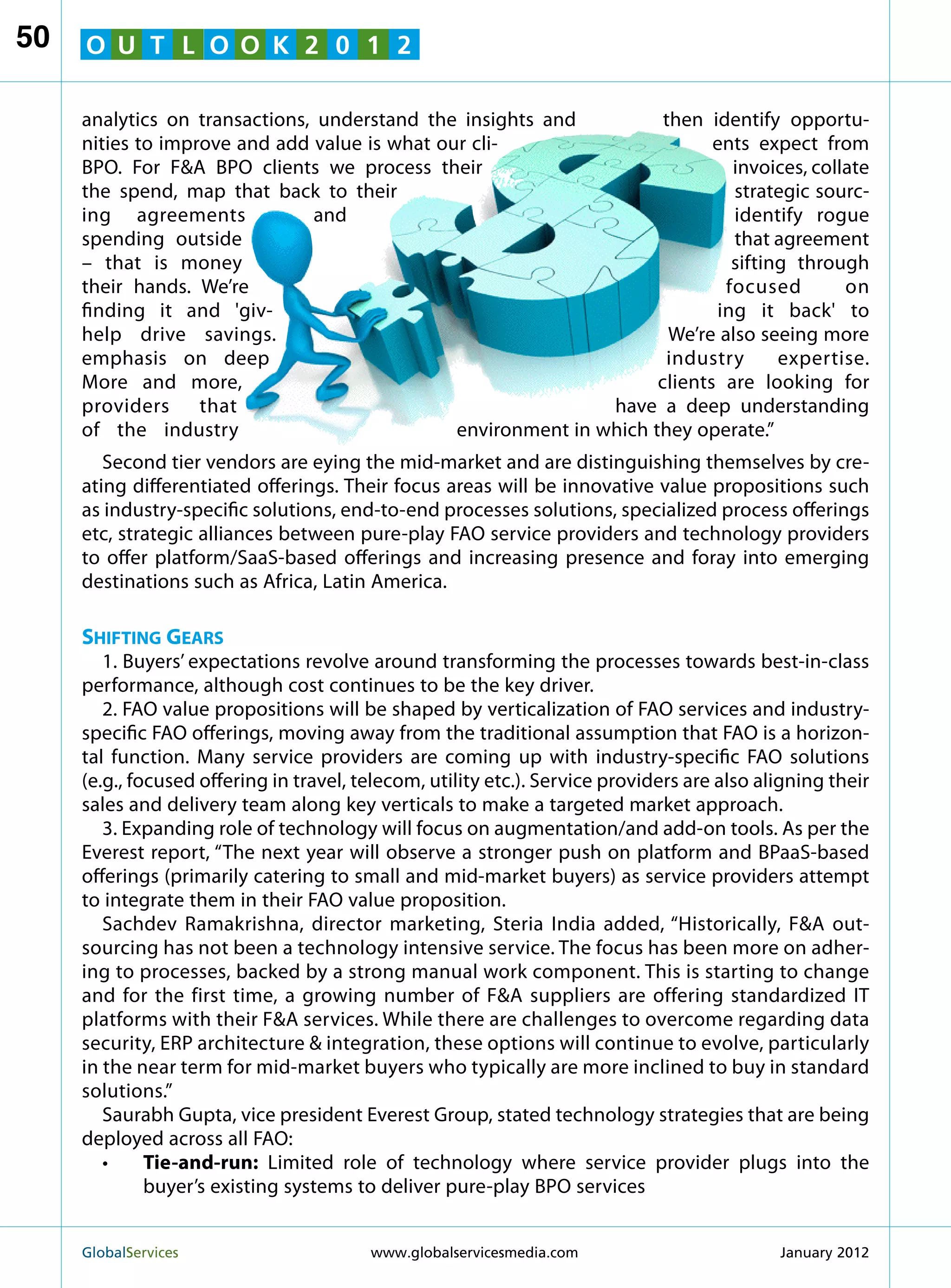 50   O U T L O O K 2 0 1 2

     analytics on transactions, understand the insights and           then identify opportu-
     nities to improve and add value is what our cli-                       ents expect from
     BPO. For FA BPO clients we process their                                 invoices, collate
     the spend, map that back to their                                         strategic sourc-
     ing agreements            and                                             identify rogue
     spending outside                                                          that agreement
     – that is money                                                           sifting through
     their hands. We’re                                                       focused        on
     finding it and 'giv-                                                   ing it back' to
     help drive savings.                                               We’re also seeing more
     emphasis on deep                                                 industry       expertise.
     More and more,                                                  clients are looking for
     providers that                                            have a deep understanding
     of the industry                           environment in which they operate.”
        Second tier vendors are eying the mid-market and are distinguishing themselves by cre-
     ating differentiated offerings. Their focus areas will be innovative value propositions such
     as industry-specific solutions, end-to-end processes solutions, specialized process offerings
     etc, strategic alliances between pure-play FAO service providers and technology providers
     to offer platform/SaaS-based offerings and increasing presence and foray into emerging
     destinations such as Africa, Latin America.

     Shifting Gears
        1. Buyers’ expectations revolve around transforming the processes towards best-in-class
     performance, although cost continues to be the key driver.
        2. FAO value propositions will be shaped by verticalization of FAO services and industry-
     specific FAO offerings, moving away from the traditional assumption that FAO is a horizon-
     tal function. Many service providers are coming up with industry-specific FAO solutions
     (e.g., focused offering in travel, telecom, utility etc.). Service providers are also aligning their
     sales and delivery team along key verticals to make a targeted market approach.
        3. Expanding role of technology will focus on augmentation/and add-on tools. As per the
     Everest report, “The next year will observe a stronger push on platform and BPaaS-based
     offerings (primarily catering to small and mid-market buyers) as service providers attempt
     to integrate them in their FAO value proposition.
        Sachdev Ramakrishna, director marketing, Steria India added, “Historically, FA out-
     sourcing has not been a technology intensive service. The focus has been more on adher-
     ing to processes, backed by a strong manual work component. This is starting to change
     and for the first time, a growing number of FA suppliers are offering standardized IT
     platforms with their FA services. While there are challenges to overcome regarding data
     security, ERP architecture  integration, these options will continue to evolve, particularly
     in the near term for mid-market buyers who typically are more inclined to buy in standard
     solutions.”
        Saurabh Gupta, vice president Everest Group, stated technology strategies that are being
     deployed across all FAO:
        •	   Tie-and-run: Limited role of technology where service provider plugs into the
              buyer’s existing systems to deliver pure-play BPO services


     GlobalServices 	                    www.globalservicesmedia.com                        January 2012
 