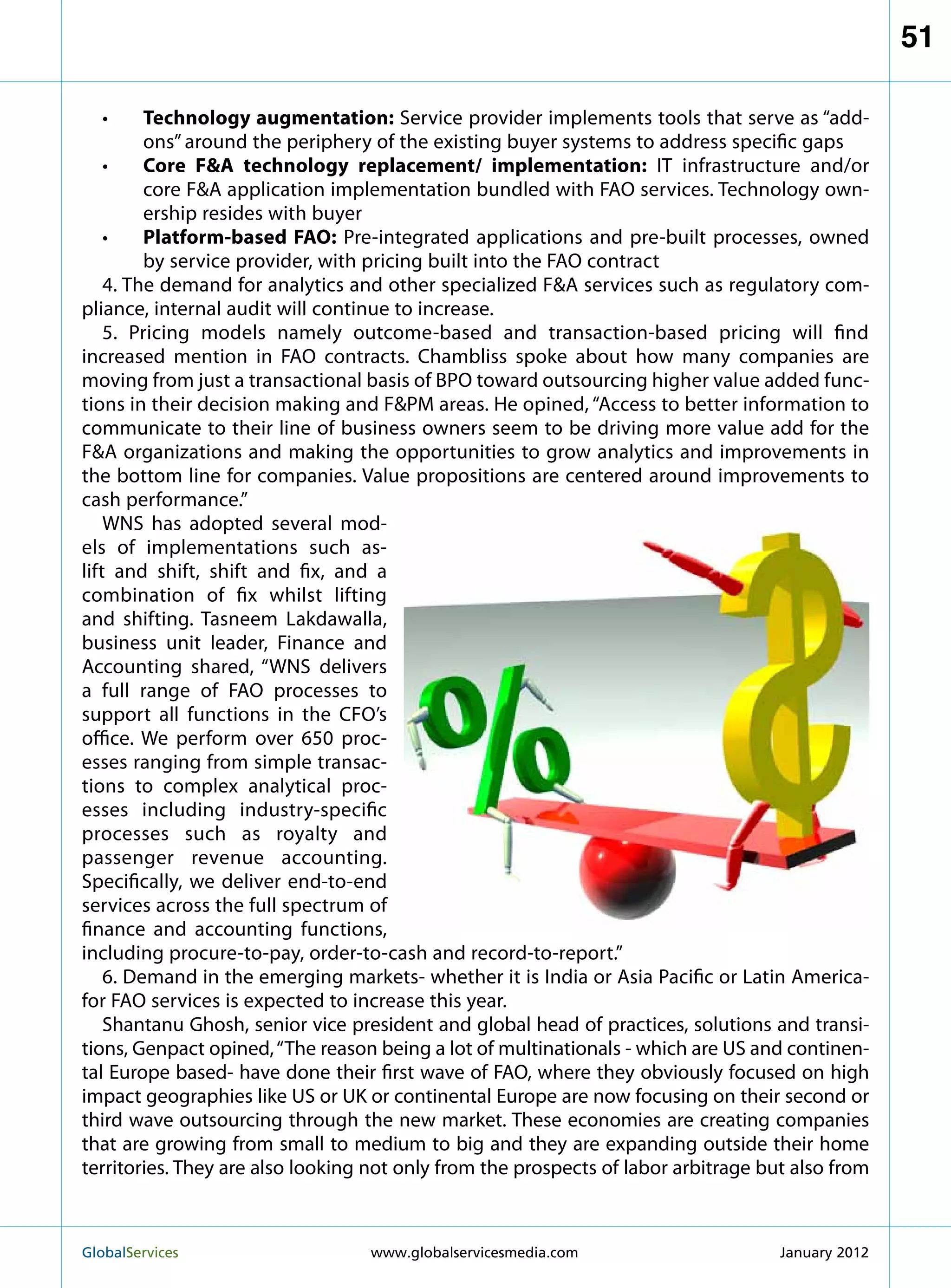 51

    •	  Technology augmentation: Service provider implements tools that serve as “add-
         ons” around the periphery of the existing buyer systems to address specific gaps
    •	  Core FA technology replacement/ implementation: IT infrastructure and/or
         core FA application implementation bundled with FAO services. Technology own-
         ership resides with buyer
    •	  Platform-based FAO: Pre-integrated applications and pre-built processes, owned
         by service provider, with pricing built into the FAO contract
    4. The demand for analytics and other specialized FA services such as regulatory com-
pliance, internal audit will continue to increase.
    5. Pricing models namely outcome-based and transaction-based pricing will find
increased mention in FAO contracts. Chambliss spoke about how many companies are
moving from just a transactional basis of BPO toward outsourcing higher value added func-
tions in their decision making and FPM areas. He opined, “Access to better information to
communicate to their line of business owners seem to be driving more value add for the
FA organizations and making the opportunities to grow analytics and improvements in
the bottom line for companies. Value propositions are centered around improvements to
cash performance.”
    WNS has adopted several mod-
els of implementations such as-
lift and shift, shift and fix, and a
combination of fix whilst lifting
and shifting. Tasneem Lakdawalla,
business unit leader, Finance and
Accounting shared, “WNS delivers
a full range of FAO processes to
support all functions in the CFO’s
office. We perform over 650 proc-
esses ranging from simple transac-
tions to complex analytical proc-
esses including industry-specific
processes such as royalty and
passenger revenue accounting.
Specifically, we deliver end-to-end
services across the full spectrum of
finance and accounting functions,
including procure-to-pay, order-to-cash and record-to-report.”
    6. Demand in the emerging markets- whether it is India or Asia Pacific or Latin America-
for FAO services is expected to increase this year.
    Shantanu Ghosh, senior vice president and global head of practices, solutions and transi-
tions, Genpact opined, “The reason being a lot of multinationals - which are US and continen-
tal Europe based- have done their first wave of FAO, where they obviously focused on high
impact geographies like US or UK or continental Europe are now focusing on their second or
third wave outsourcing through the new market. These economies are creating companies
that are growing from small to medium to big and they are expanding outside their home
territories. They are also looking not only from the prospects of labor arbitrage but also from



GlobalServices 	                  www.globalservicesmedia.com                      January 2012
 