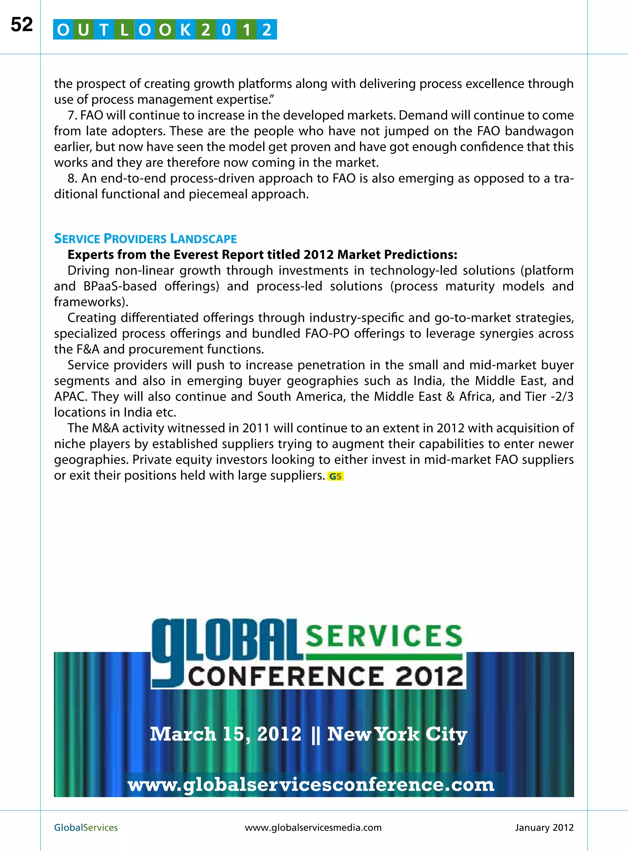 52   O U T L O O K 2 0 1 2


     the prospect of creating growth platforms along with delivering process excellence through
     use of process management expertise.”
        7. FAO will continue to increase in the developed markets. Demand will continue to come
     from late adopters. These are the people who have not jumped on the FAO bandwagon
     earlier, but now have seen the model get proven and have got enough confidence that this
     works and they are therefore now coming in the market.
        8. An end-to-end process-driven approach to FAO is also emerging as opposed to a tra-
     ditional functional and piecemeal approach.


     Service Providers Landscape
        Experts from the Everest Report titled 2012 Market Predictions:
        Driving non-linear growth through investments in technology-led solutions (platform
     and BPaaS-based offerings) and process-led solutions (process maturity models and
     frameworks).
        Creating differentiated offerings through industry-specific and go-to-market strategies,
     specialized process offerings and bundled FAO-PO offerings to leverage synergies across
     the FA and procurement functions.
        Service providers will push to increase penetration in the small and mid-market buyer
     segments and also in emerging buyer geographies such as India, the Middle East, and
     APAC. They will also continue and South America, the Middle East  Africa, and Tier -2/3
     locations in India etc.
        The MA activity witnessed in 2011 will continue to an extent in 2012 with acquisition of
     niche players by established suppliers trying to augment their capabilities to enter newer
                                                               MARCH 15
     geographies. Private equity investors looking to either invest in mid-market FAO suppliers
     or exit their positions held with large suppliers. GS   NEW YORK CITY




                         March 15, 2012 | New York City
                                        |

                        www.globalservicesconference.com
     GlobalServices 	                                     Welcome to the 7th Ann
                                      www.globalservicesmedia.com    January 2012
 