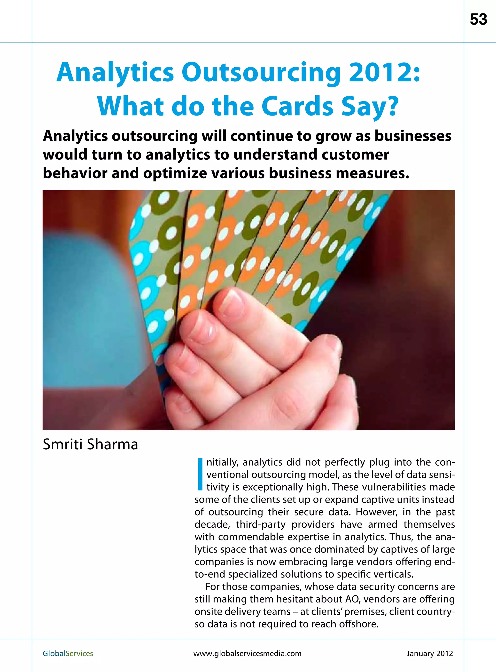 53


   Analytics Outsourcing 2012:
     What do the Cards Say?
Analytics outsourcing will continue to grow as businesses
would turn to analytics to understand customer
behavior and optimize various business measures.




Smriti Sharma

                     I
                        nitially, analytics did not perfectly plug into the con-
                        ventional outsourcing model, as the level of data sensi-
                        tivity is exceptionally high. These vulnerabilities made
                     some of the clients set up or expand captive units instead
                     of outsourcing their secure data. However, in the past
                     decade, third-party providers have armed themselves
                     with commendable expertise in analytics. Thus, the ana-
                     lytics space that was once dominated by captives of large
                     companies is now embracing large vendors offering end-
                     to-end specialized solutions to specific verticals.
                        For those companies, whose data security concerns are
                     still making them hesitant about AO, vendors are offering
                     onsite delivery teams – at clients’ premises, client country-
                     so data is not required to reach offshore.

GlobalServices 	    www.globalservicesmedia.com                      January 2012
 