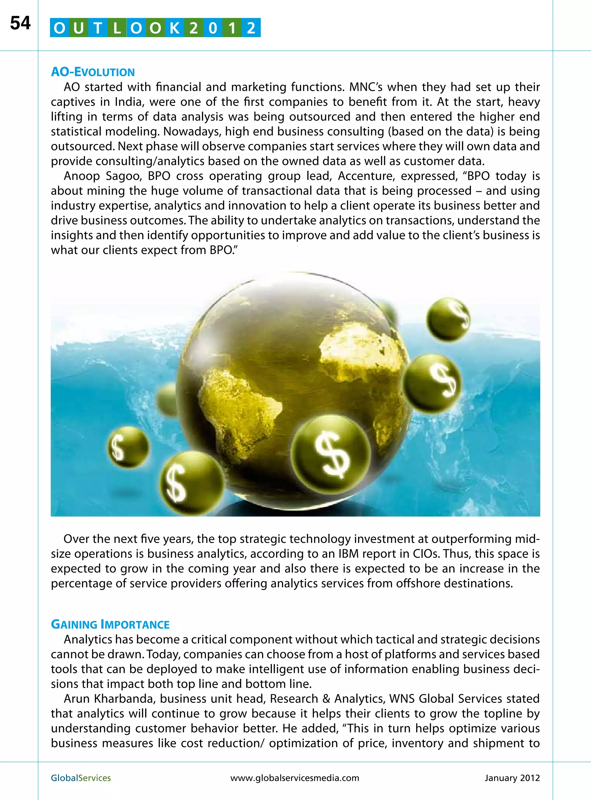 54   O U T L O O K 2 0 1 2

     AO-Evolution
         AO started with financial and marketing functions. MNC’s when they had set up their
     captives in India, were one of the first companies to benefit from it. At the start, heavy
     lifting in terms of data analysis was being outsourced and then entered the higher end
     statistical modeling. Nowadays, high end business consulting (based on the data) is being
     outsourced. Next phase will observe companies start services where they will own data and
     provide consulting/analytics based on the owned data as well as customer data.
         Anoop Sagoo, BPO cross operating group lead, Accenture, expressed, “BPO today is
     about mining the huge volume of transactional data that is being processed – and using
     industry expertise, analytics and innovation to help a client operate its business better and
     drive business outcomes. The ability to undertake analytics on transactions, understand the
     insights and then identify opportunities to improve and add value to the client’s business is
     what our clients expect from BPO.”




        Over the next five years, the top strategic technology investment at outperforming mid-
     size operations is business analytics, according to an IBM report in CIOs. Thus, this space is
     expected to grow in the coming year and also there is expected to be an increase in the
     percentage of service providers offering analytics services from offshore destinations.


     Gaining Importance
        Analytics has become a critical component without which tactical and strategic decisions
     cannot be drawn. Today, companies can choose from a host of platforms and services based
     tools that can be deployed to make intelligent use of information enabling business deci-
     sions that impact both top line and bottom line.
        Arun Kharbanda, business unit head, Research  Analytics, WNS Global Services stated
     that analytics will continue to grow because it helps their clients to grow the topline by
     understanding customer behavior better. He added, “This in turn helps optimize various
     business measures like cost reduction/ optimization of price, inventory and shipment to

     GlobalServices 	                  www.globalservicesmedia.com                     January 2012
 