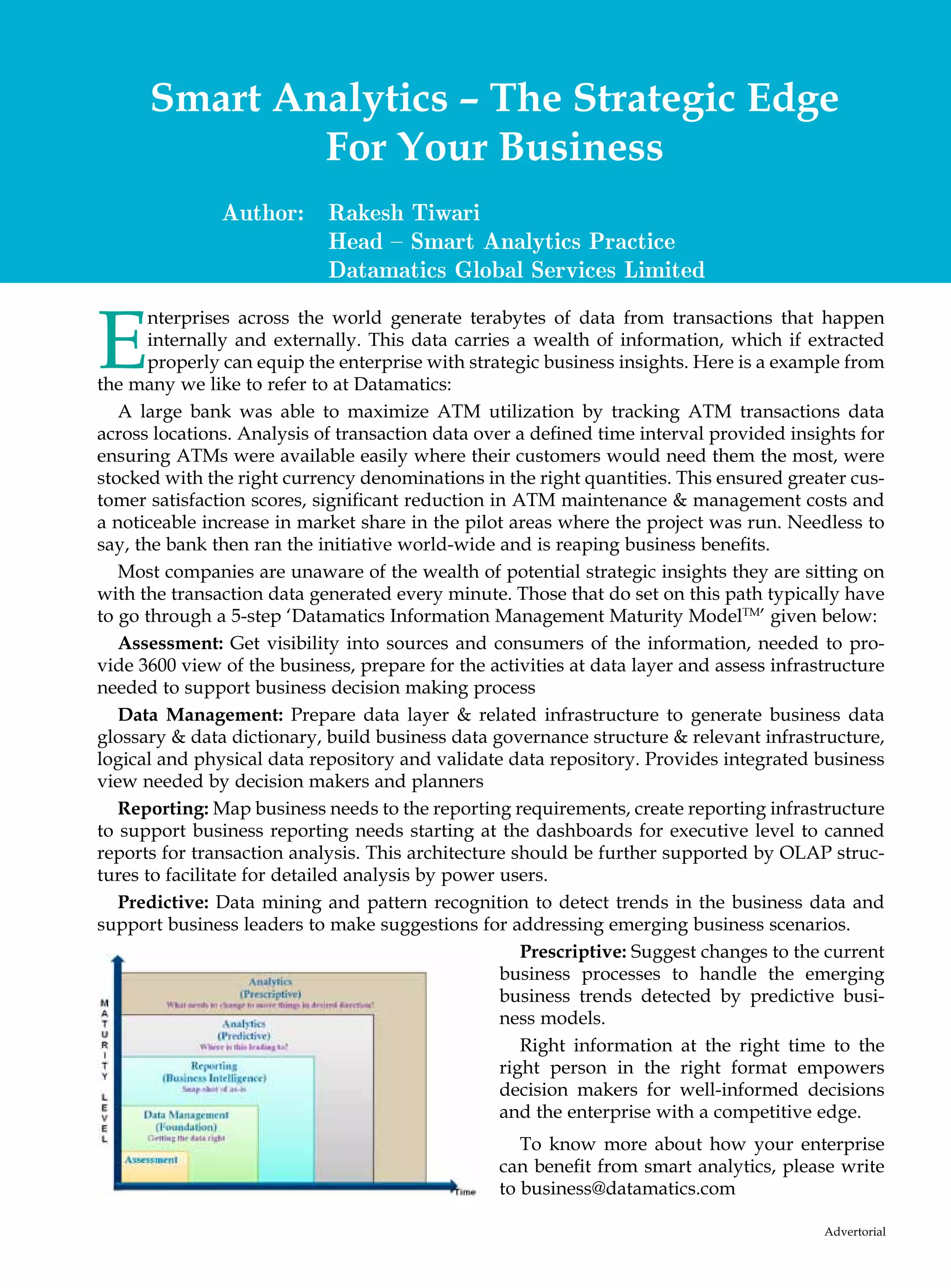 Smart Analytics – The Strategic Edge
              For Your Business
               Author:      Rakesh Tiwari
                            Head – Smart Analytics Practice
                            Datamatics Global Services Limited


E
       nterprises across the world generate terabytes of data from transactions that happen
       internally and externally. This data carries a wealth of information, which if extracted
       properly can equip the enterprise with strategic business insights. Here is a example from
the many we like to refer to at Datamatics:
   A large bank was able to maximize ATM utilization by tracking ATM transactions data
across locations. Analysis of transaction data over a defined time interval provided insights for
ensuring ATMs were available easily where their customers would need them the most, were
stocked with the right currency denominations in the right quantities. This ensured greater cus-
tomer satisfaction scores, significant reduction in ATM maintenance  management costs and
a noticeable increase in market share in the pilot areas where the project was run. Needless to
say, the bank then ran the initiative world-wide and is reaping business benefits.
   Most companies are unaware of the wealth of potential strategic insights they are sitting on
with the transaction data generated every minute. Those that do set on this path typically have
to go through a 5-step ‘Datamatics Information Management Maturity ModelTM’ given below:
   Assessment: Get visibility into sources and consumers of the information, needed to pro-
vide 3600 view of the business, prepare for the activities at data layer and assess infrastructure
needed to support business decision making process
   Data Management: Prepare data layer  related infrastructure to generate business data
glossary  data dictionary, build business data governance structure  relevant infrastructure,
logical and physical data repository and validate data repository. Provides integrated business
view needed by decision makers and planners
   Reporting: Map business needs to the reporting requirements, create reporting infrastructure
to support business reporting needs starting at the dashboards for executive level to canned
reports for transaction analysis. This architecture should be further supported by OLAP struc-
tures to facilitate for detailed analysis by power users.
   Predictive: Data mining and pattern recognition to detect trends in the business data and
support business leaders to make suggestions for addressing emerging business scenarios.
                                                      Prescriptive: Suggest changes to the current
                                                   business processes to handle the emerging
                                                   business trends detected by predictive busi-
                                                   ness models.
                                                      Right information at the right time to the
                                                   right person in the right format empowers
                                                   decision makers for well-informed decisions
                                                   and the enterprise with a competitive edge.
                                                     To know more about how your enterprise
                                                  can benefit from smart analytics, please write
                                                  to business@datamatics.com

                                                                                          Advertorial
 