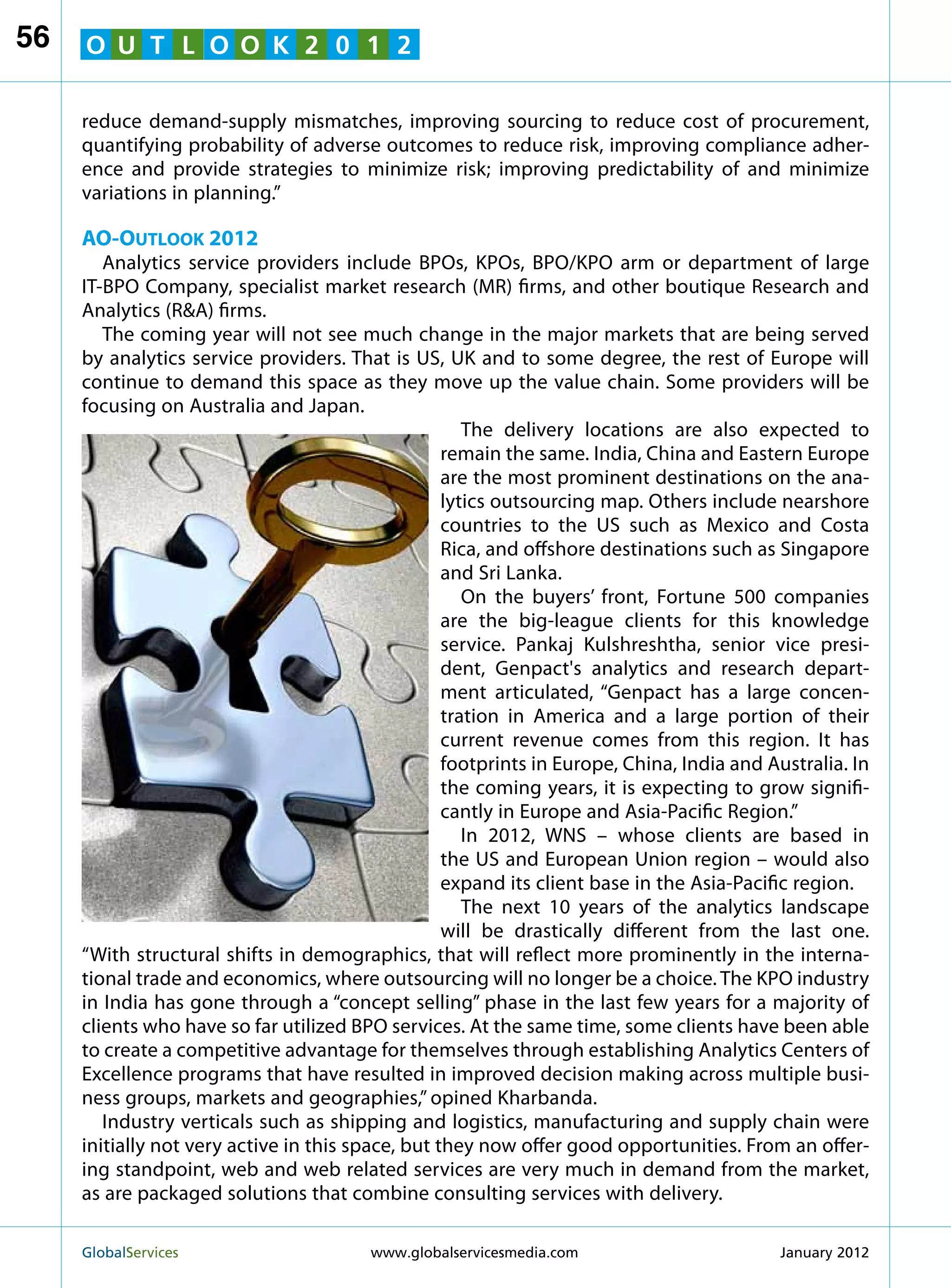 56   O U T L O O K 2 0 1 2

     reduce demand-supply mismatches, improving sourcing to reduce cost of procurement,
     quantifying probability of adverse outcomes to reduce risk, improving compliance adher-
     ence and provide strategies to minimize risk; improving predictability of and minimize
     variations in planning.”

     AO-Outlook 2012
        Analytics service providers include BPOs, KPOs, BPO/KPO arm or department of large
     IT-BPO Company, specialist market research (MR) firms, and other boutique Research and
     Analytics (RA) firms.
        The coming year will not see much change in the major markets that are being served
     by analytics service providers. That is US, UK and to some degree, the rest of Europe will
     continue to demand this space as they move up the value chain. Some providers will be
     focusing on Australia and Japan.
                                                      The delivery locations are also expected to
                                                   remain the same. India, China and Eastern Europe
                                                   are the most prominent destinations on the ana-
                                                   lytics outsourcing map. Others include nearshore
                                                   countries to the US such as Mexico and Costa
                                                   Rica, and offshore destinations such as Singapore
                                                   and Sri Lanka.
                                                      On the buyers’ front, Fortune 500 companies
                                                   are the big-league clients for this knowledge
                                                   service. Pankaj Kulshreshtha, senior vice presi-
                                                   dent, Genpact's analytics and research depart-
                                                   ment articulated, “Genpact has a large concen-
                                                   tration in America and a large portion of their
                                                   current revenue comes from this region. It has
                                                   footprints in Europe, China, India and Australia. In
                                                   the coming years, it is expecting to grow signifi-
                                                   cantly in Europe and Asia-Pacific Region.”
                                                      In 2012, WNS – whose clients are based in
                                                   the US and European Union region – would also
                                                   expand its client base in the Asia-Pacific region.
                                                      The next 10 years of the analytics landscape
                                                   will be drastically different from the last one.
     “With structural shifts in demographics, that will reflect more prominently in the interna-
     tional trade and economics, where outsourcing will no longer be a choice. The KPO industry
     in India has gone through a “concept selling” phase in the last few years for a majority of
     clients who have so far utilized BPO services. At the same time, some clients have been able
     to create a competitive advantage for themselves through establishing Analytics Centers of
     Excellence programs that have resulted in improved decision making across multiple busi-
     ness groups, markets and geographies,” opined Kharbanda.
        Industry verticals such as shipping and logistics, manufacturing and supply chain were
     initially not very active in this space, but they now offer good opportunities. From an offer-
     ing standpoint, web and web related services are very much in demand from the market,
     as are packaged solutions that combine consulting services with delivery.

     GlobalServices 	                   www.globalservicesmedia.com                       January 2012
 