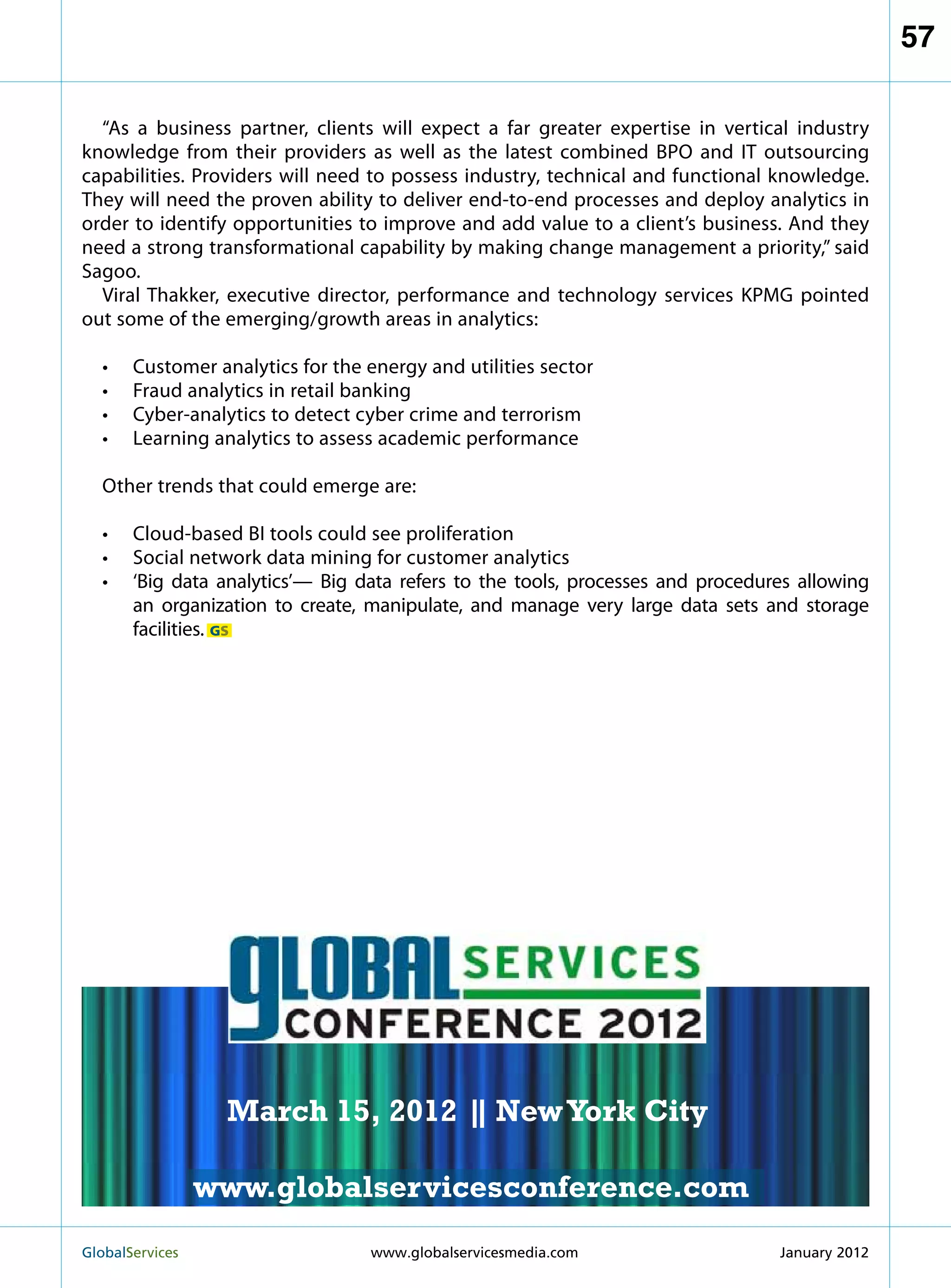 57

  “As a business partner, clients will expect a far greater expertise in vertical industry
knowledge from their providers as well as the latest combined BPO and IT outsourcing
capabilities. Providers will need to possess industry, technical and functional knowledge.
They will need the proven ability to deliver end-to-end processes and deploy analytics in
order to identify opportunities to improve and add value to a client’s business. And they
need a strong transformational capability by making change management a priority,” said
Sagoo.
  Viral Thakker, executive director, performance and technology services KPMG pointed
out some of the emerging/growth areas in analytics:

  •	   Customer analytics for the energy and utilities sector
  •	   Fraud analytics in retail banking
  •	   Cyber-analytics to detect cyber crime and terrorism
  •	   Learning analytics to assess academic performance

  Other trends that could emerge are:

  •	 Cloud-based BI tools could see proliferation
  •	 Social network data mining for customer analytics
  •	 ‘Big data analytics’— Big data refers to the tools, processes and procedures allowing
     an organization to create, manipulate, and manage very large data sets and storage
     facilities. GS

                                                           MARCH 15
                                                         NEW YORK CITY




                    March 15, 2012 | New York City
                                   |

                   www.globalservicesconference.com
GlobalServices 	                                      Welcome to the 7th Ann
                                  www.globalservicesmedia.com    January 2012
 