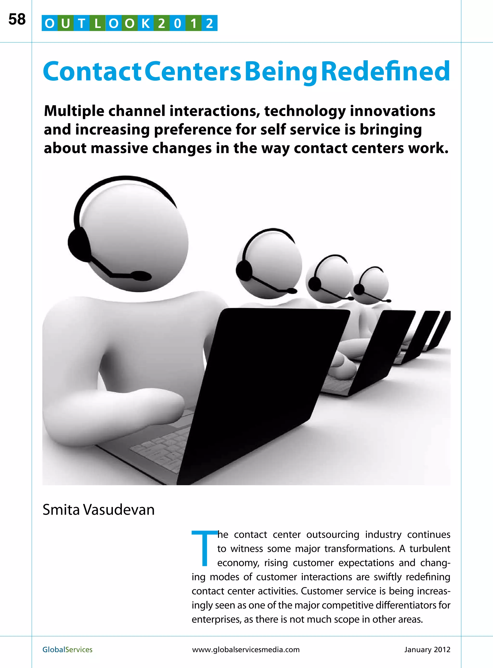 58   O U T L O O K 2 0 1 2


     Contact Centers Being Redefined
     Multiple channel interactions, technology innovations
     and increasing preference for self service is bringing
     about massive changes in the way contact centers work.




     Smita Vasudevan


                        T
                               he contact center outsourcing industry continues
                               to witness some major transformations. A turbulent
                               economy, rising customer expectations and chang-
                        ing modes of customer interactions are swiftly redefining
                        contact center activities. Customer service is being increas-
                        ingly seen as one of the major competitive differentiators for
                        enterprises, as there is not much scope in other areas.

     GlobalServices 	   www.globalservicesmedia.com                      January 2012
 