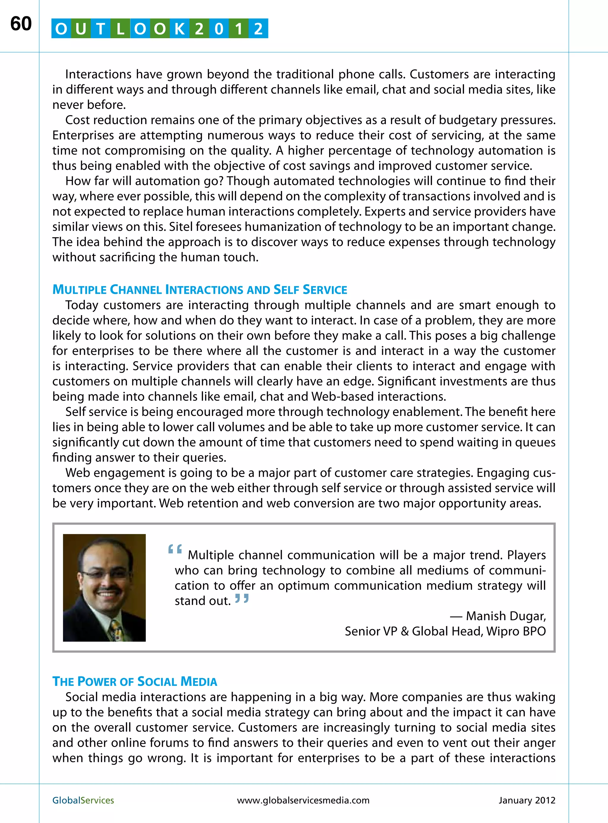 60   O U T L O O K 2 0 1 2

        Interactions have grown beyond the traditional phone calls. Customers are interacting
     in different ways and through different channels like email, chat and social media sites, like
     never before.
        Cost reduction remains one of the primary objectives as a result of budgetary pressures.
     Enterprises are attempting numerous ways to reduce their cost of servicing, at the same
     time not compromising on the quality. A higher percentage of technology automation is
     thus being enabled with the objective of cost savings and improved customer service.
        How far will automation go? Though automated technologies will continue to find their
     way, where ever possible, this will depend on the complexity of transactions involved and is
     not expected to replace human interactions completely. Experts and service providers have
     similar views on this. Sitel foresees humanization of technology to be an important change.
     The idea behind the approach is to discover ways to reduce expenses through technology
     without sacrificing the human touch.

     Multiple Channel Interactions and Self Service
        Today customers are interacting through multiple channels and are smart enough to
     decide where, how and when do they want to interact. In case of a problem, they are more
     likely to look for solutions on their own before they make a call. This poses a big challenge
     for enterprises to be there where all the customer is and interact in a way the customer
     is interacting. Service providers that can enable their clients to interact and engage with
     customers on multiple channels will clearly have an edge. Significant investments are thus
     being made into channels like email, chat and Web-based interactions.
        Self service is being encouraged more through technology enablement. The benefit here
     lies in being able to lower call volumes and be able to take up more customer service. It can
     significantly cut down the amount of time that customers need to spend waiting in queues
     finding answer to their queries.
        Web engagement is going to be a major part of customer care strategies. Engaging cus-
     tomers once they are on the web either through self service or through assisted service will
     be very important. Web retention and web conversion are two major opportunity areas.



                          “   Multiple channel communication will be a major trend. Players
                           who can bring technology to combine all mediums of communi-
                                      “
                           cation to offer an optimum communication medium strategy will
                           stand out.
                                                                          — Manish Dugar,
                                                        Senior VP  Global Head, Wipro BPO


     The Power of Social Media
       Social media interactions are happening in a big way. More companies are thus waking
     up to the benefits that a social media strategy can bring about and the impact it can have
     on the overall customer service. Customers are increasingly turning to social media sites
     and other online forums to find answers to their queries and even to vent out their anger
     when things go wrong. It is important for enterprises to be a part of these interactions


     GlobalServices 	                  www.globalservicesmedia.com                     January 2012
 