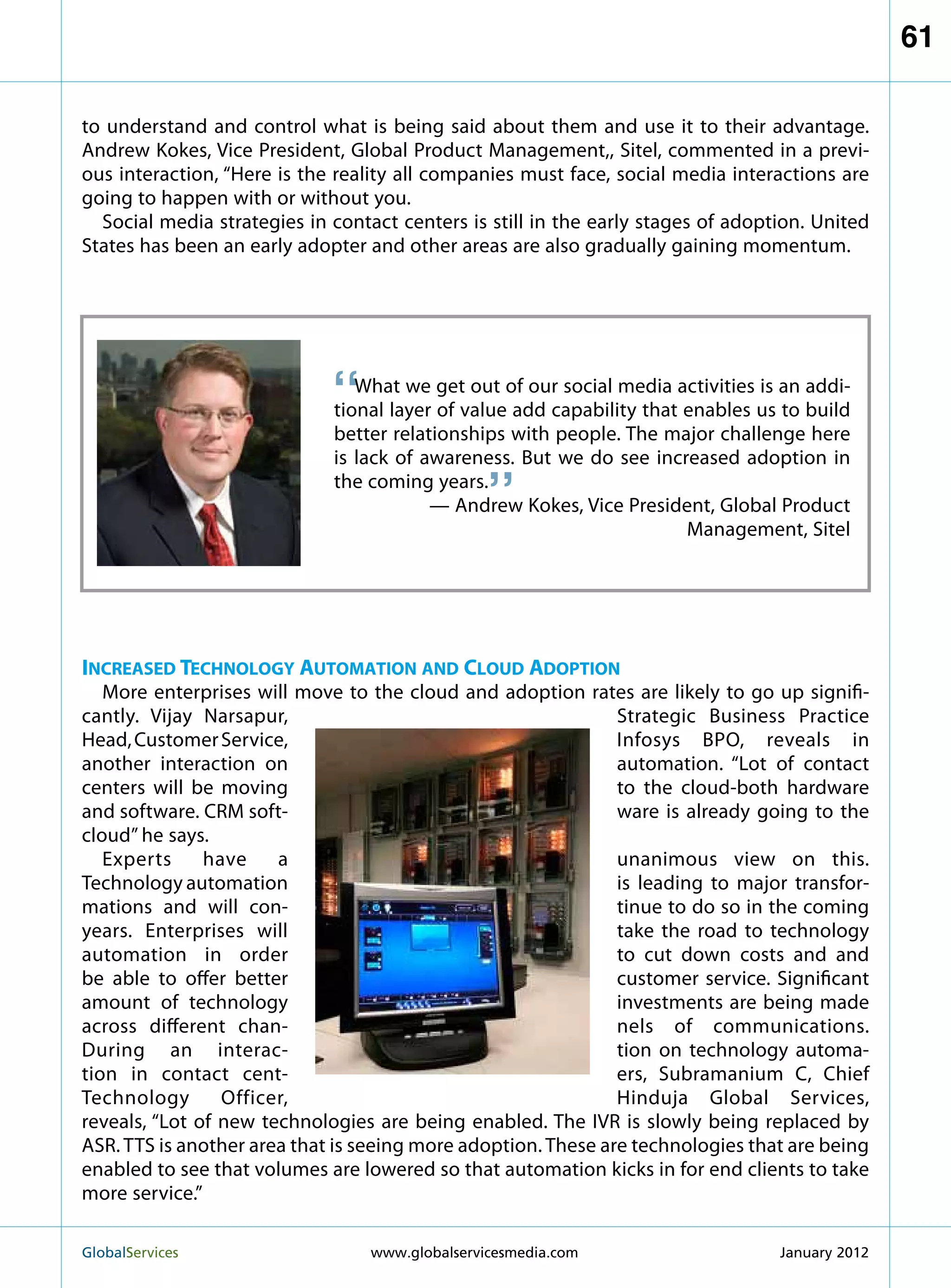 61

to understand and control what is being said about them and use it to their advantage.
Andrew Kokes, Vice President, Global Product Management,, Sitel, commented in a previ-
ous interaction, “Here is the reality all companies must face, social media interactions are
going to happen with or without you.
  Social media strategies in contact centers is still in the early stages of adoption. United
States has been an early adopter and other areas are also gradually gaining momentum.




                             “  What we get out of our social media activities is an addi-
                             tional layer of value add capability that enables us to build
                             better relationships with people. The major challenge here
                                                 “
                             is lack of awareness. But we do see increased adoption in
                             the coming years.
                                         — Andrew Kokes, Vice President, Global Product
                                                                       Management, Sitel




Increased Technology Automation and Cloud Adoption
   More enterprises will move to the cloud and adoption rates are likely to go up signifi-
cantly. Vijay Narsapur,                                        Strategic Business Practice
Head, Customer Service,                                        Infosys BPO, reveals in
another interaction on                                         automation. “Lot of contact
centers will be moving                                         to the cloud-both hardware
and software. CRM soft-                                        ware is already going to the
cloud” he says.
   Experts     have    a                                       unanimous view on this.
Technology automation                                          is leading to major transfor-
mations and will con-                                          tinue to do so in the coming
years. Enterprises will                                        take the road to technology
automation in order                                            to cut down costs and and
be able to offer better                                        customer service. Significant
amount of technology                                           investments are being made
across different chan-                                         nels of communications.
During an interac-                                             tion on technology automa-
tion in contact cent-                                          ers, Subramanium C, Chief
Technology       Officer,                                      Hinduja Global Services,
reveals, “Lot of new technologies are being enabled. The IVR is slowly being replaced by
ASR. TTS is another area that is seeing more adoption. These are technologies that are being
enabled to see that volumes are lowered so that automation kicks in for end clients to take
more service.”

GlobalServices 	                  www.globalservicesmedia.com                    January 2012
 