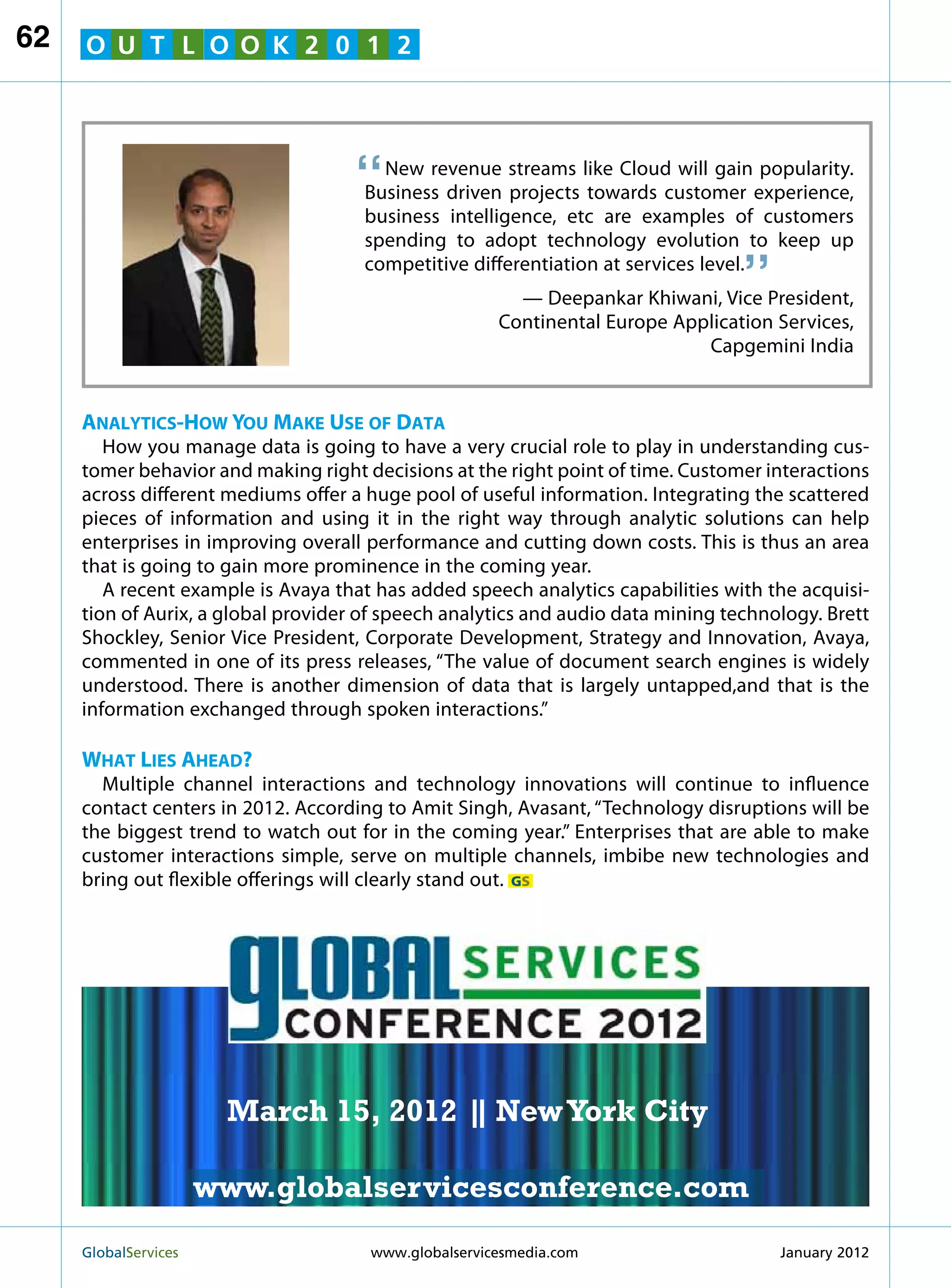 62   O U T L O O K 2 0 1 2




                                    “   New revenue streams like Cloud will gain popularity.
                                      Business driven projects towards customer experience,
                                      business intelligence, etc are examples of customers
                                                                                  “
                                      spending to adopt technology evolution to keep up
                                      competitive differentiation at services level.
                                                        — Deepankar Khiwani, Vice President,
                                                      Continental Europe Application Services,
                                                                            Capgemini India


     Analytics-How You Make Use of Data
        How you manage data is going to have a very crucial role to play in understanding cus-
     tomer behavior and making right decisions at the right point of time. Customer interactions
     across different mediums offer a huge pool of useful information. Integrating the scattered
     pieces of information and using it in the right way through analytic solutions can help
     enterprises in improving overall performance and cutting down costs. This is thus an area
     that is going to gain more prominence in the coming year.
        A recent example is Avaya that has added speech analytics capabilities with the acquisi-
     tion of Aurix, a global provider of speech analytics and audio data mining technology. Brett
     Shockley, Senior Vice President, Corporate Development, Strategy and Innovation, Avaya,
     commented in one of its press releases, “The value of document search engines is widely
                                                               MARCH 15
     understood. There is another dimension of data that is largely untapped,and that is the
     information exchanged through spoken interactions.”
                                                             NEW YORK CITY
     What Lies Ahead?
       Multiple channel interactions and technology innovations will continue to influence
     contact centers in 2012. According to Amit Singh, Avasant, “Technology disruptions will be
     the biggest trend to watch out for in the coming year.” Enterprises that are able to make
     customer interactions simple, serve on multiple channels, imbibe new technologies and
     bring out flexible offerings will clearly stand out. GS




                         March 15, 2012 | New York City
                                        |

                        www.globalservicesconference.com
     GlobalServices 	                                     Welcome to the 7th Ann
                                      www.globalservicesmedia.com    January 2012
 