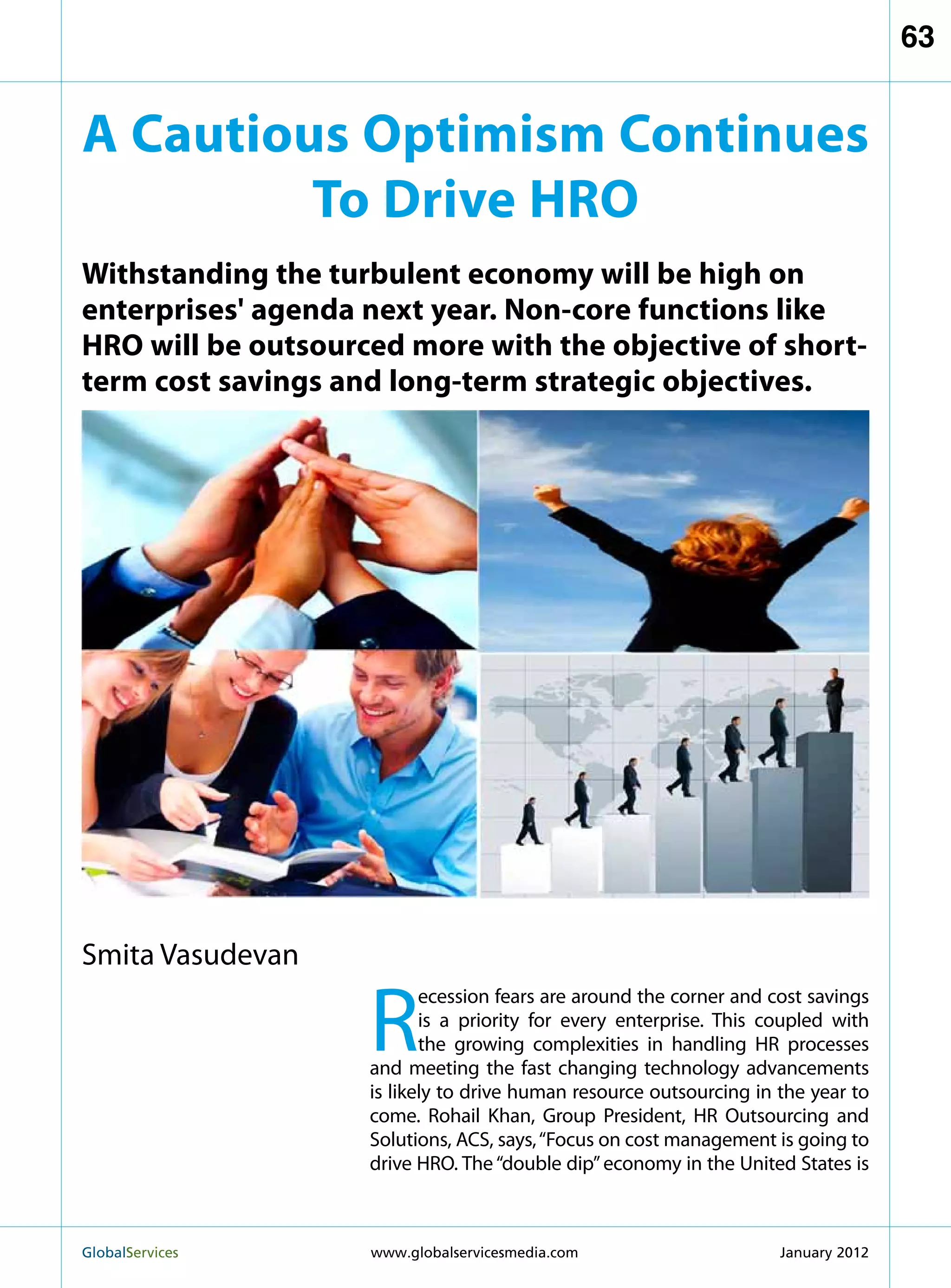 63


A Cautious Optimism Continues
         To Drive HRO
Withstanding the turbulent economy will be high on
enterprises' agenda next year. Non-core functions like
HRO will be outsourced more with the objective of short-
term cost savings and long-term strategic objectives.




Smita Vasudevan

                    R
                           ecession fears are around the corner and cost savings
                           is a priority for every enterprise. This coupled with
                           the growing complexities in handling HR processes
                    and meeting the fast changing technology advancements
                    is likely to drive human resource outsourcing in the year to
                    come. Rohail Khan, Group President, HR Outsourcing and
                    Solutions, ACS, says, “Focus on cost management is going to
                    drive HRO. The “double dip” economy in the United States is



GlobalServices 	    www.globalservicesmedia.com                     January 2012
 