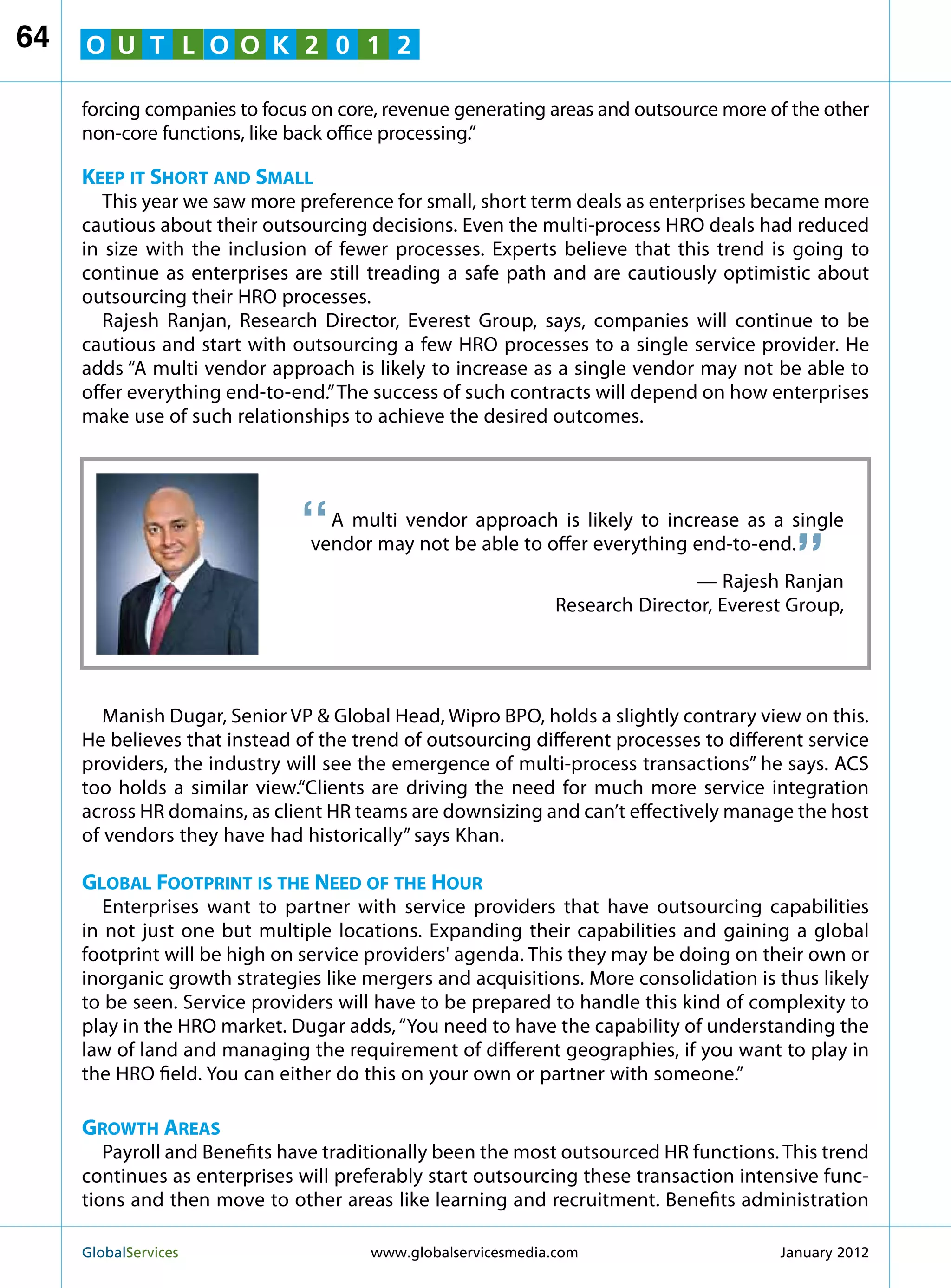 64   O U T L O O K 2 0 1 2

     forcing companies to focus on core, revenue generating areas and outsource more of the other
     non-core functions, like back office processing.”

     Keep it Short and Small
        This year we saw more preference for small, short term deals as enterprises became more
     cautious about their outsourcing decisions. Even the multi-process HRO deals had reduced
     in size with the inclusion of fewer processes. Experts believe that this trend is going to
     continue as enterprises are still treading a safe path and are cautiously optimistic about
     outsourcing their HRO processes.
        Rajesh Ranjan, Research Director, Everest Group, says, companies will continue to be
     cautious and start with outsourcing a few HRO processes to a single service provider. He
     adds “A multi vendor approach is likely to increase as a single vendor may not be able to
     offer everything end-to-end.” The success of such contracts will depend on how enterprises
     make use of such relationships to achieve the desired outcomes.




                              “
                                                                                          “
                                                                                          “
                                  A multi vendor approach is likely to increase as a single
                                vendor may not be able to offer everything end-to-end.
                                                                               — Rajesh Ranjan
                                                               Research Director, Everest Group,




        Manish Dugar, Senior VP  Global Head, Wipro BPO, holds a slightly contrary view on this.
     He believes that instead of the trend of outsourcing different processes to different service
     providers, the industry will see the emergence of multi-process transactions” he says. ACS
     too holds a similar view.“Clients are driving the need for much more service integration
     across HR domains, as client HR teams are downsizing and can’t effectively manage the host
     of vendors they have had historically” says Khan.

     Global Footprint is the Need of the Hour
        Enterprises want to partner with service providers that have outsourcing capabilities
     in not just one but multiple locations. Expanding their capabilities and gaining a global
     footprint will be high on service providers' agenda. This they may be doing on their own or
     inorganic growth strategies like mergers and acquisitions. More consolidation is thus likely
     to be seen. Service providers will have to be prepared to handle this kind of complexity to
     play in the HRO market. Dugar adds, “You need to have the capability of understanding the
     law of land and managing the requirement of different geographies, if you want to play in
     the HRO field. You can either do this on your own or partner with someone.”

     Growth Areas
        Payroll and Benefits have traditionally been the most outsourced HR functions. This trend
     continues as enterprises will preferably start outsourcing these transaction intensive func-
     tions and then move to other areas like learning and recruitment. Benefits administration

     GlobalServices 	                  www.globalservicesmedia.com                     January 2012
 