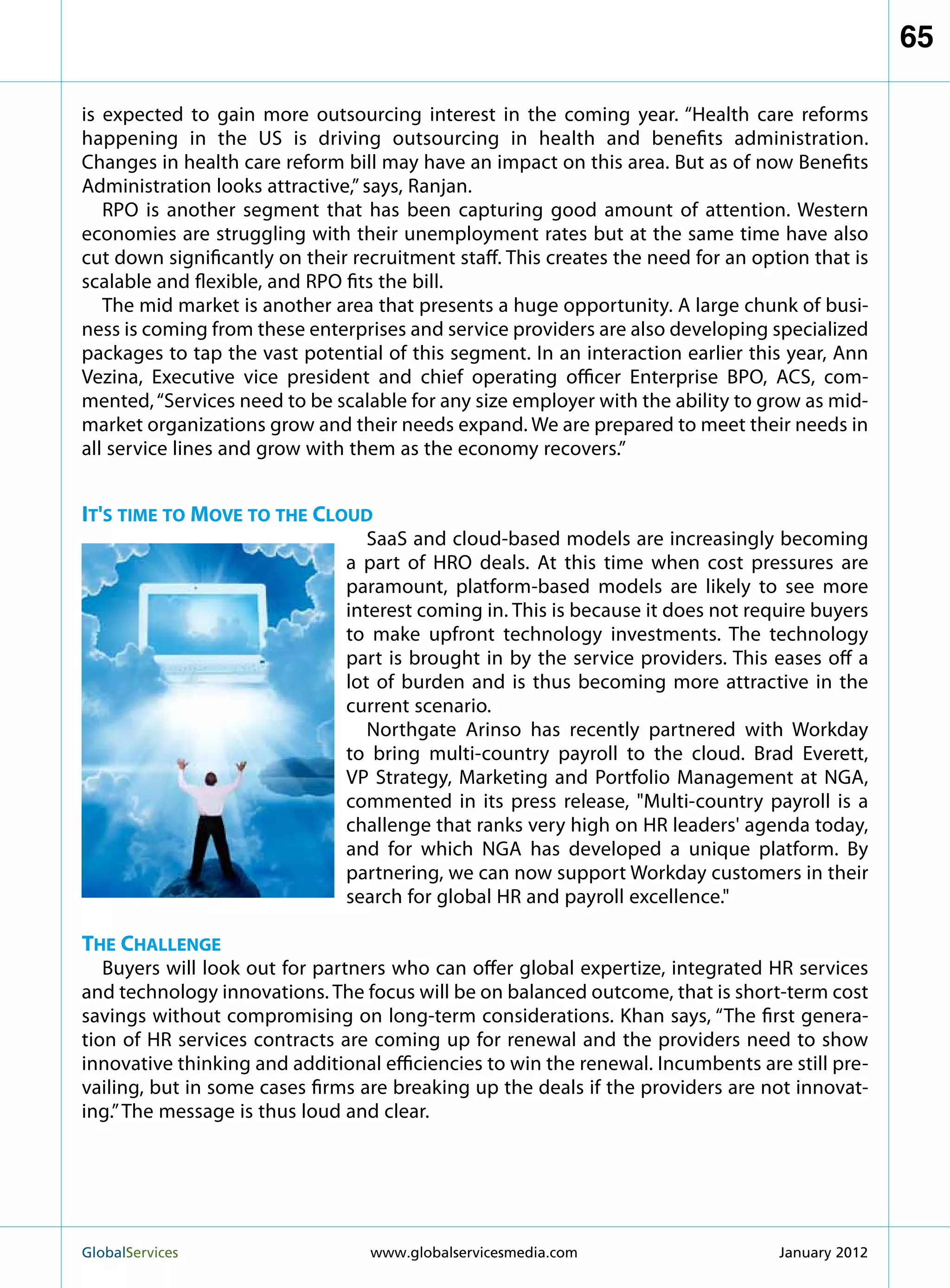 65

is expected to gain more outsourcing interest in the coming year. “Health care reforms
happening in the US is driving outsourcing in health and benefits administration.
Changes in health care reform bill may have an impact on this area. But as of now Benefits
Administration looks attractive,” says, Ranjan.
   RPO is another segment that has been capturing good amount of attention. Western
economies are struggling with their unemployment rates but at the same time have also
cut down significantly on their recruitment staff. This creates the need for an option that is
scalable and flexible, and RPO fits the bill.
   The mid market is another area that presents a huge opportunity. A large chunk of busi-
ness is coming from these enterprises and service providers are also developing specialized
packages to tap the vast potential of this segment. In an interaction earlier this year, Ann
Vezina, Executive vice president and chief operating officer Enterprise BPO, ACS, com-
mented, “Services need to be scalable for any size employer with the ability to grow as mid-
market organizations grow and their needs expand. We are prepared to meet their needs in
all service lines and grow with them as the economy recovers.”


It's time to Move to the Cloud
                                  SaaS and cloud-based models are increasingly becoming
                               a part of HRO deals. At this time when cost pressures are
                               paramount, platform-based models are likely to see more
                               interest coming in. This is because it does not require buyers
                               to make upfront technology investments. The technology
                               part is brought in by the service providers. This eases off a
                               lot of burden and is thus becoming more attractive in the
                               current scenario.
                                  Northgate Arinso has recently partnered with Workday
                               to bring multi-country payroll to the cloud. Brad Everett,
                               VP Strategy, Marketing and Portfolio Management at NGA,
                               commented in its press release, Multi-country payroll is a
                               challenge that ranks very high on HR leaders' agenda today,
                               and for which NGA has developed a unique platform. By
                               partnering, we can now support Workday customers in their
                               search for global HR and payroll excellence.

The Challenge
   Buyers will look out for partners who can offer global expertize, integrated HR services
and technology innovations. The focus will be on balanced outcome, that is short-term cost
savings without compromising on long-term considerations. Khan says, “The first genera-
tion of HR services contracts are coming up for renewal and the providers need to show
innovative thinking and additional efficiencies to win the renewal. Incumbents are still pre-
vailing, but in some cases firms are breaking up the deals if the providers are not innovat-
ing.” The message is thus loud and clear.




GlobalServices 	                  www.globalservicesmedia.com                     January 2012
 