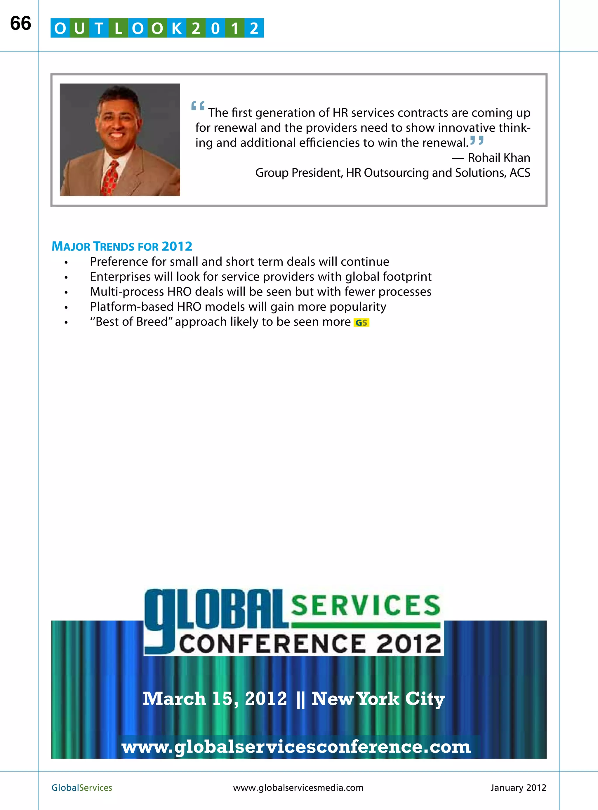 66   O U T L O O K 2 0 1 2




                               “   The first generation of HR services contracts are coming up
                                                                                   “
                                 for renewal and the providers need to show innovative think-
                                 ing and additional efficiencies to win the renewal.
                                                                                 — Rohail Khan
                                             Group President, HR Outsourcing and Solutions, ACS




     Major Trends for 2012
       •	    Preference for small and short term deals will continue
       •	    Enterprises will look for service providers with global footprint
       •	    Multi-process HRO deals will be seen but with fewer processes
       •	    Platform-based HRO models will gain more popularity
       •	    ‘’Best of Breed’’ approach likely to be seen more GS




                                                                 MARCH 15
                                                               NEW YORK CITY




                         March 15, 2012 | New York City
                                        |

                        www.globalservicesconference.com
     GlobalServices 	                                       Welcome to the 7th Ann
                                        www.globalservicesmedia.com    January 2012
 