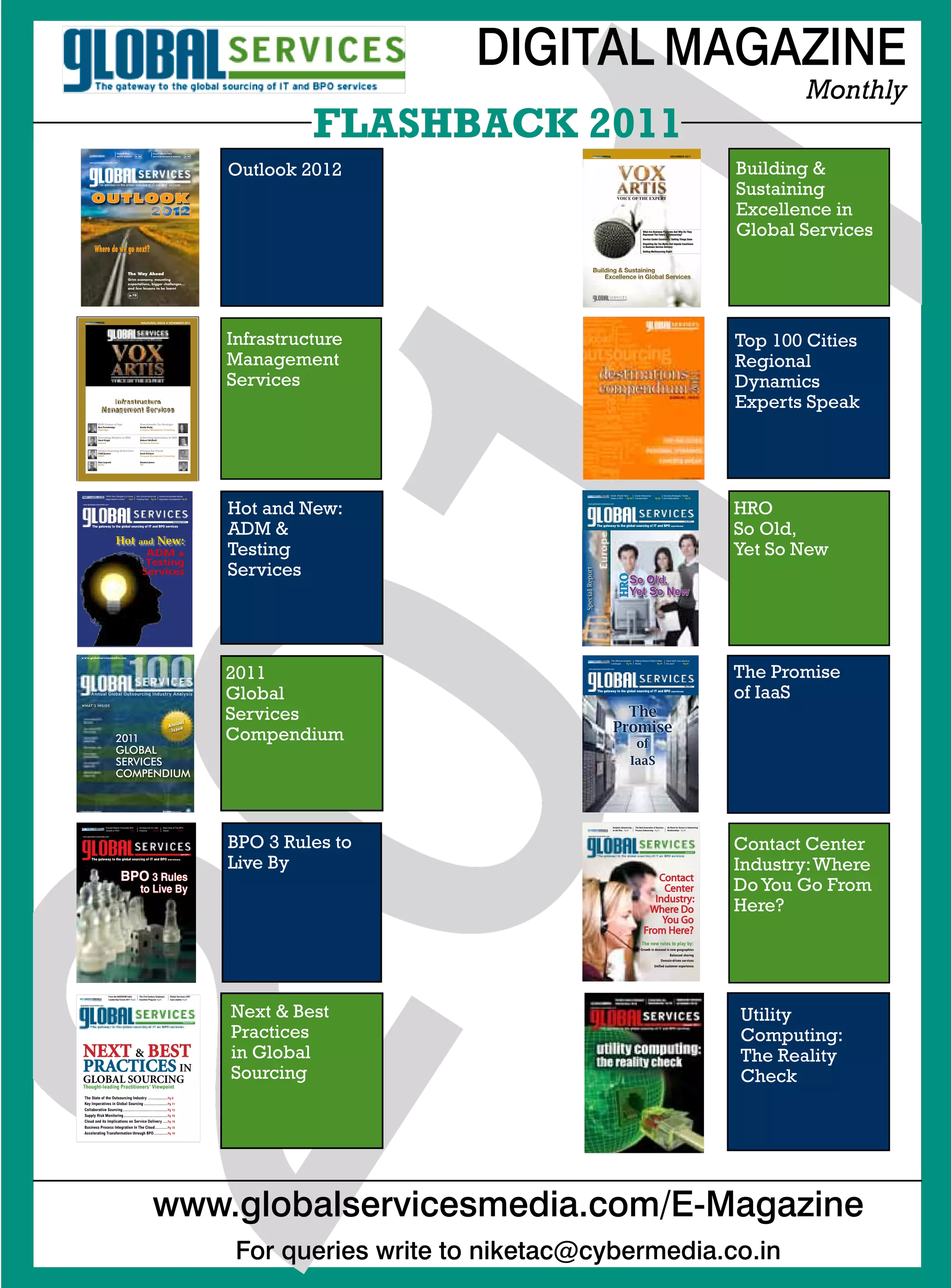 DIGITAL MAGAZINE
                                                                                                                                                                                                                                                                                                  Monthly
                                     Outlook 2012
                                                           p. 00
                                                                            Expert articles from
                                                                                                                 p. 00
                                                                                                                                        FLASHBACK 2011                                                                                                   DECEMBER 2011




                                                                                                                                  1
                                     survey analysis                        sourcing advisors  analysts




                                                                                                                              Outlook 2012                                                                                                                                                Building 
         www.globalservicesmedia.com




           O utl OOk                                                                                                                                                                           VOICE OF THE EXPERT
                                                                                                                                                                                                                                                                                          Sustaining
                                                                                                                                                                                                                                                                                          Excellence in
                                                                                                                                                                                                                           What Are Business Platforms And Why Do They
                                                                                                                                                                                                                           Represent The Future of Outsourcing?
                                                                                                                                                                                                                           Service Center Excellence: Getting Things Done
                                                                                                                                                                                                                           Dispelling the Ten Myths that Impede Excellence
                                                                                                                                                                                                                                                                                          Global Services
             Where do we go next?                                                                                                                                                                                          in Business Service Delivery
                                                                                                                                                                                                                           Getting Multisourcing Right!




                                                 The Way Ahead
                                                 Grim economy, mounting
                                                 expectations, bigger challenges...
                                                 and few lessons to be learnt      

                                                 p.10




                                                               INAUGURAL ISSUE  NovEmbER 2011




                                                                                                                              Infrastructure                                                                                                                                              Top 100 Cities
                                                                                                                              Management                                                                                                                                                  Regional
                                                                                                                              Services                                                                                                                                                    Dynamics
                        Infrastructure
                     Management Services
                                                                                                                                                                                                                                                                                          Experts Speak
                 RIM Comes of Age                              Benchmarks Go Strategic
                 Ben Trowbridge                                Kathy Rudy
                 Alsbridge	                                    Compass	Management	Consulting


                 Emerging Models in IMS                        Achieving Innovation in IMS




01               Amit Singh
                 Avasant	


                 Global Sourcing of Services
                 Cliff Justice
                 KPMG	

                 Stan Lepeak
                 KPMG




                          “WFM Has Changed to a Know-
                          ledge-based Function”

  www.globalservicesmedia.com
                                                 Pg 8
                                                               Robert McNeill
                                                               Horses	for	Sources


                                                               Pricing the Cloud
                                                               Scott Feuless
                                                               Compass	Management	Consulting	

                                                               Stanton Jones
                                                               TPI




                                                           Why Governments Are
                                                           Treading Slow Pg 10




           The gateway to the global sourcing of IT and BPO services



                                    Hot                      and
                                                                     ADM
                                                                    Testing
                                                                   Services
                                                                                 New:
                                                                                      Android Accelerates Mobile
                                                                                      Application Development Pg 22




                                                                                                    September 2011




                                                                                                          
                                                                                                                              Hot and New:
                                                                                                                              ADM 
                                                                                                                              Testing
                                                                                                                              Services




                                                                                                                              2011
                                                                                                                              Global
                                                                                                                              Services
                                                                                                                              Compendium
                                                                                                                                                           Special Report
                                                                                                                                                                                         Small, Shorter Term
                                                                                                                                                                                         Deals in HRO

                                                                                                                                                               www.globalservicesmedia.com
                                                                                                                                                                                                           Pg 20
                                                                                                                                                                                                                   Human Resources
                                                                                                                                                                                                                   Transformation




                                                                                                                                                                            The gateway to the global sourcing of IT and BPO services




                                                                                                                                                                                               HRO


                                                                                                                                                                                         Landscape

                                                                                                                                                                www.globalservicesmedia.com
                                                                                                                                                                                                             So Old,
                                                                                                                                                                                                             Yet So New




                                                                                                                                                                                         The Offshore Analytics
                                                                                                                                                                                                         Pg 10
                                                                                                                                                                                                                                        Pg 28




                                                                                                                                                                                                                   Making Sense of Data to Make
                                                                                                                                                                                                                   Money




                                                                                                                                                                            The gateway to the global sourcing of IT and BPO services




                                                                                                                                                                                             The
                                                                                                                                                                                           Promise
                                                                                                                                                                                                               of
                                                                                                                                                                                                              IaaS
                                                                                                                                                                                                                                          Pg 19
                                                                                                                                                                                                                                                  Sourcing Strategies, Trends,
                                                                                                                                                                                                                                                  and Observations        Pg 32




                                                                                                                                                                                                                                                                        July 2011




                                                                                                                                                                                                                                                     Cloud IaaS: How secure is
                                                                                                                                                                                                                                                     the user?         Pg 24




                                                                                                                                                                                                                                                                        May 2011
                                                                                                                                                                                                                                                                                          HRO
                                                                                                                                                                                                                                                                                          So Old,
                                                                                                                                                                                                                                                                                          Yet So New




                                                                                                                                                                                                                                                                                          The Promise
                                                                                                                                                                                                                                                                                          of IaaS




                          Everest Report Forecasts 20%        All Eyes Are on Latin       New Face of The BPO                                                                              Analytics Outsourcing   The Next Generation of Business    No Room for Heroes in Outsourcing
                          Growth in FAO             Pg 8      America        Pg 20        Sector         Pg 27                                                                             on the Rise Pg18        Process Outsourcing Pg 21          Relationships Pg 28




                                                                                                                              BPO 3 Rules to                                                                                                                                              Contact Center
  www.globalservicesmedia.com                                                                                                                                  globalservicesmedia.com




                                                                                                                                                                                                                                                                         March 2011




                                                                                                                              Live By                                                                                                                                                     Industry: Where
                                                                                                            April 2011

           The gateway to the global sourcing of IT and BPO services




                                         bpo 3 Rules                                                                                                                                                                            Contact
                                                               to Live by                                                                                                                                                        Center                                                   Do You Go From
                                                                                                                                                                                                                               Industry:
                                                                                                                                                                                                                             Where Do                                                     Here?
                                                                                                                                                                                                                                 You Go
                                                                                                                                                                                                                            From Here?
                                                                                                                                                                                                                         The new rules to play by:
                                                                                                                                                                                                                        Growth in demand in new geographies
                                                                                                                                                                                                                                                        Balanced shoring
                                                                                                                                                                                                                                                Domain-driven services
                                                                                                                                                                                                                                       Unified customer experience




                            From the NASSCOM India            The 21st Century Employee          Global Services LIVE!
                            Leadership Forum 2011 Pg22        Incentive Program Pg24             Case studies Pg26




                                                                                                                              Next  Best                                                                                                                                                 Utility
globalservicesmedia.com




                                                                                                                              Practices
                                                                                                              February 2011




                                                                                                                                                                                                                                                                                          Computing:
  NEXT  BEST                                                                                                                 in Global                                                                                                                                                   The Reality
  PRACTICES IN                                                                                                                Sourcing
  GLOBAL SOURCING
  Thought-leading Practitioners’ Viewpoint
                                                                                                                                                                                                                                                                                          Check
   The State of the Outsourcing Industry .............. Pg 8
   Key Imperatives in Global Sourcing ................. Pg 11
   Collaborative Sourcing................................. Pg 13
   Supply Risk Monitoring ................................ Pg 16
   Cloud and its Implications on Service Delivery ... Pg 18
   Business Process Integration In The Cloud......... Pg 18
   Accelerating Transformation through BPO.......... Pg 19




                                                                            www.globalservicesmedia.com/E-Magazine
                                                                                                                               For queries write to niketac@cybermedia.co.in
 