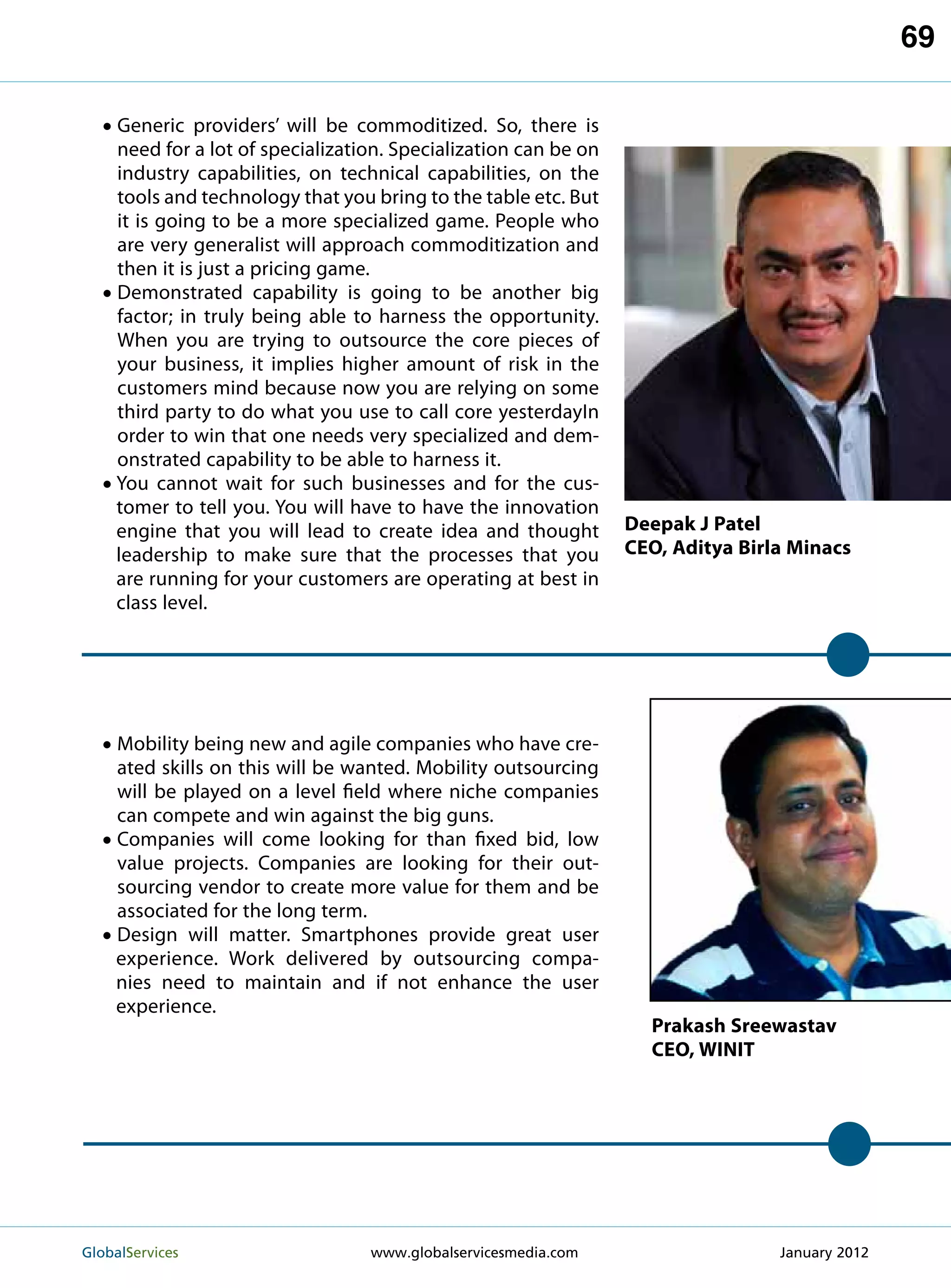 69

   • Generic providers’ will be commoditized. So, there is
       need for a lot of specialization. Specialization can be on
       industry capabilities, on technical capabilities, on the
       tools and technology that you bring to the table etc. But
       it is going to be a more specialized game. People who
       are very generalist will approach commoditization and
       then it is just a pricing game.
   •   D
        emonstrated capability is going to be another big
       factor; in truly being able to harness the opportunity.
       When you are trying to outsource the core pieces of
       your business, it implies higher amount of risk in the
       customers mind because now you are relying on some
       third party to do what you use to call core yesterdayIn
       order to win that one needs very specialized and dem-
       onstrated capability to be able to harness it.
   •   Y
        ou cannot wait for such businesses and for the cus-
       tomer to tell you. You will have to have the innovation
       engine that you will lead to create idea and thought         Deepak J Patel
       leadership to make sure that the processes that you          CEO, Aditya Birla Minacs
       are running for your customers are operating at best in
       class level.




  • Mobility being new and agile companies who have cre-
       ated skills on this will be wanted. Mobility outsourcing
       will be played on a level field where niche companies
       can compete and win against the big guns.
  •    C
        ompanies will come looking for than fixed bid, low
       value projects. Companies are looking for their out-
       sourcing vendor to create more value for them and be
       associated for the long term.
  •    D
        esign will matter. Smartphones provide great user
       experience. Work delivered by outsourcing compa-
       nies need to maintain and if not enhance the user
       experience.
                                                                      Prakash Sreewastav
                                                                      CEO, WINIT




GlobalServices 	                     www.globalservicesmedia.com                   January 2012
 