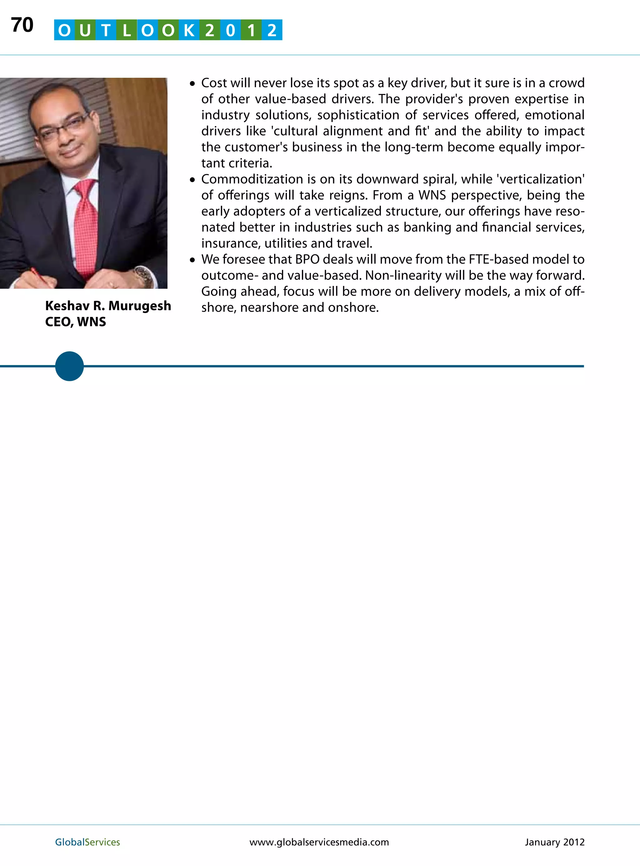 70    O U T L O O K 2 0 1 2


                          • Cost will never lose its spot as a key driver, but it sure is in a crowd
                            of other value-based drivers. The provider's proven expertise in
                            industry solutions, sophistication of services offered, emotional
                            drivers like 'cultural alignment and fit' and the ability to impact
                            the customer's business in the long-term become equally impor-
                            tant criteria.
                          •Commoditization is on its downward spiral, while 'verticalization'
                            of offerings will take reigns. From a WNS perspective, being the
                            early adopters of a verticalized structure, our offerings have reso-
                            nated better in industries such as banking and financial services,
                            insurance, utilities and travel.
                          •We foresee that BPO deals will move from the FTE-based model to
                            outcome- and value-based. Non-linearity will be the way forward.
                            Going ahead, focus will be more on delivery models, a mix of off-
     Keshav R. Murugesh     shore, nearshore and onshore.
     CEO, WNS




      GlobalServices 	               www.globalservicesmedia.com                        January 2012
 