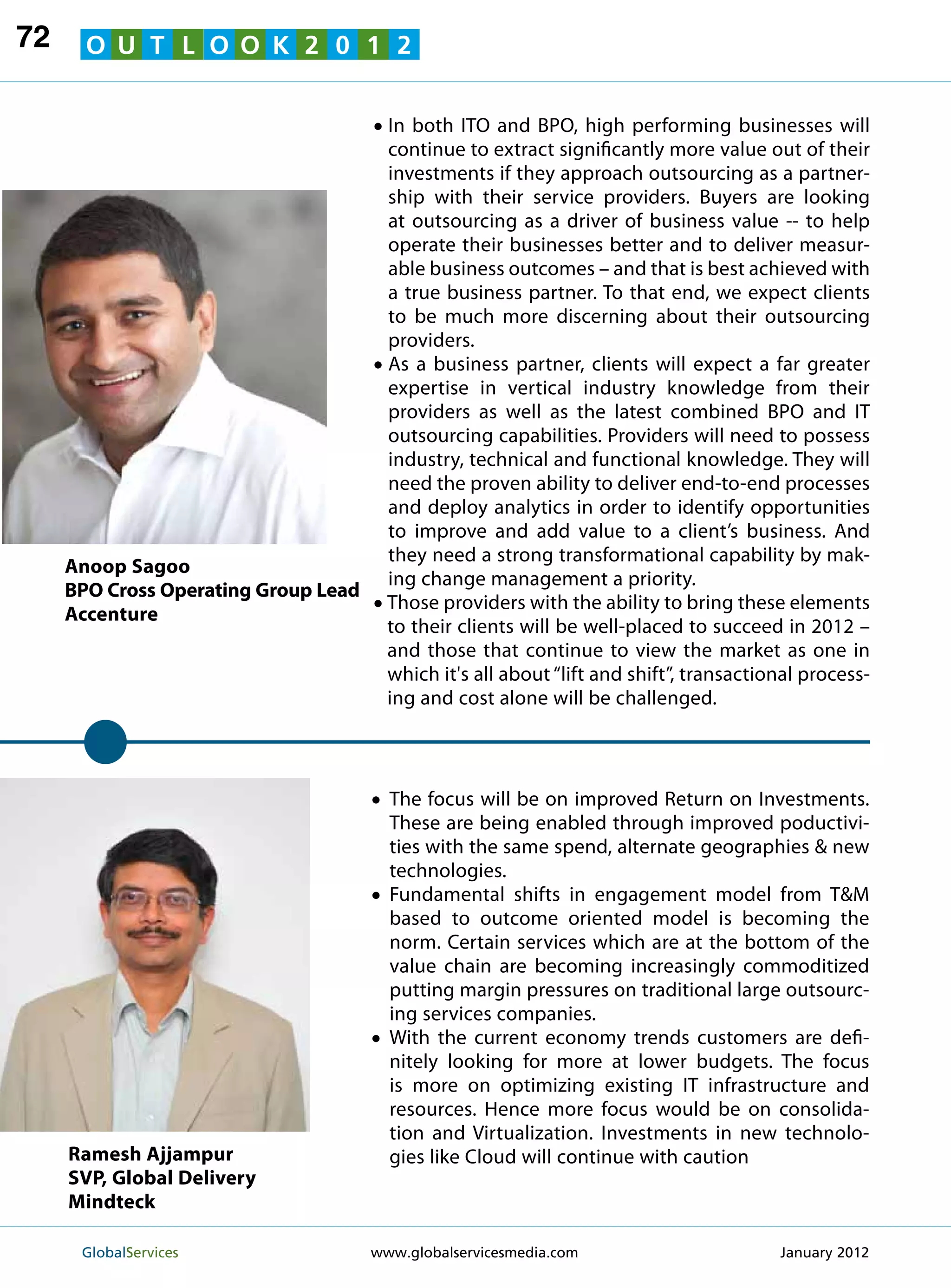 72     O U T L O O K 2 0 1 2


                                      • In both ITO and BPO, high performing businesses will
                                          continue to extract significantly more value out of their
                                          investments if they approach outsourcing as a partner-
                                          ship with their service providers. Buyers are looking
                                          at outsourcing as a driver of business value -- to help
                                          operate their businesses better and to deliver measur-
                                          able business outcomes – and that is best achieved with
                                          a true business partner. To that end, we expect clients
                                          to be much more discerning about their outsourcing
                                          providers.
                                      •   A
                                           s a business partner, clients will expect a far greater
                                          expertise in vertical industry knowledge from their
                                          providers as well as the latest combined BPO and IT
                                          outsourcing capabilities. Providers will need to possess
                                          industry, technical and functional knowledge. They will
                                          need the proven ability to deliver end-to-end processes
                                          and deploy analytics in order to identify opportunities
                                          to improve and add value to a client’s business. And
                                          they need a strong transformational capability by mak-
     Anoop Sagoo
                                          ing change management a priority.
     BPO Cross Operating Group Lead
     Accenture                        •   T
                                           hose providers with the ability to bring these elements
                                          to their clients will be well-placed to succeed in 2012 –
                                          and those that continue to view the market as one in
                                          which it's all about “lift and shift”, transactional process-
                                          ing and cost alone will be challenged.




                                      •  he focus will be on improved Return on Investments.
                                        T
                                          These are being enabled through improved poductivi-
                                          ties with the same spend, alternate geographies  new
                                          technologies.
                                      •  Fundamental shifts in engagement model from TM
                                          based to outcome oriented model is becoming the
                                          norm. Certain services which are at the bottom of the
                                          value chain are becoming increasingly commoditized
                                          putting margin pressures on traditional large outsourc-
                                          ing services companies.
                                      •  With the current economy trends customers are defi-
                                          nitely looking for more at lower budgets. The focus
                                          is more on optimizing existing IT infrastructure and
                                          resources. Hence more focus would be on consolida-
                                          tion and Virtualization. Investments in new technolo-
     Ramesh Ajjampur                      gies like Cloud will continue with caution
     SVP, Global Delivery
     Mindteck

      GlobalServices 	                www.globalservicesmedia.com                         January 2012
 