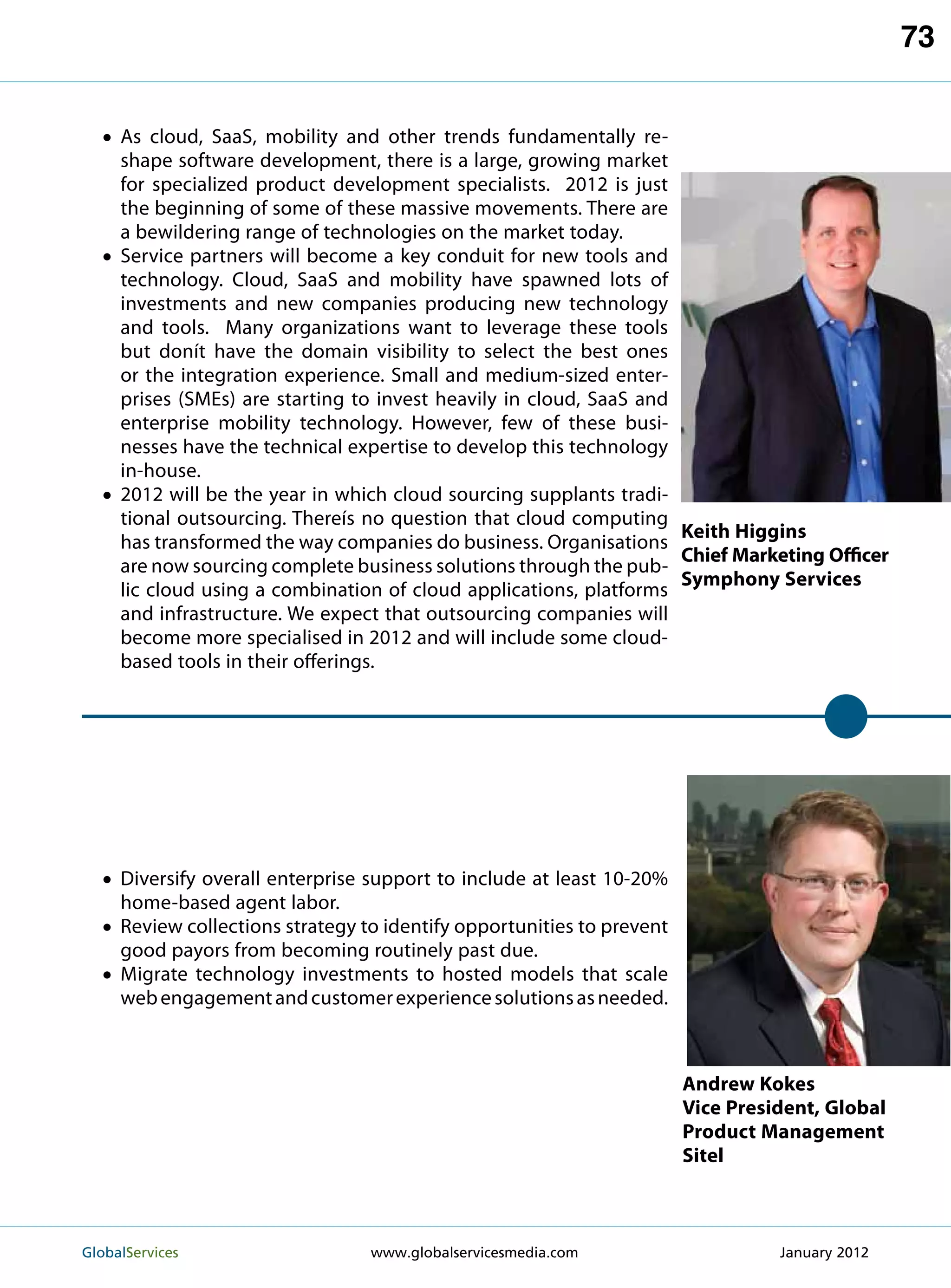 73


  •  s cloud, SaaS, mobility and other trends fundamentally re-
    A
     shape software development, there is a large, growing market
     for specialized product development specialists. 2012 is just
     the beginning of some of these massive movements. There are
     a bewildering range of technologies on the market today.
  • Service partners will become a key conduit for new tools and
     technology. Cloud, SaaS and mobility have spawned lots of
     investments and new companies producing new technology
     and tools. Many organizations want to leverage these tools
     but donít have the domain visibility to select the best ones
     or the integration experience. Small and medium-sized enter-
     prises (SMEs) are starting to invest heavily in cloud, SaaS and
     enterprise mobility technology. However, few of these busi-
     nesses have the technical expertise to develop this technology
     in-house.
  • 2012 will be the year in which cloud sourcing supplants tradi-
     tional outsourcing. Thereís no question that cloud computing
                                                                     Keith Higgins
     has transformed the way companies do business. Organisations
                                                                     Chief Marketing Officer
     are now sourcing complete business solutions through the pub-
                                                                     Symphony Services
     lic cloud using a combination of cloud applications, platforms
     and infrastructure. We expect that outsourcing companies will
     become more specialised in 2012 and will include some cloud-
     based tools in their offerings.




  •  iversify overall enterprise support to include at least 10-20%
    D
    home-based agent labor.
  •  eview collections strategy to identify opportunities to prevent
    R
    good payors from becoming routinely past due.
  •  igrate technology investments to hosted models that scale
    M
     web engagement and customer experience solutions as needed.



                                                                        Andrew Kokes
                                                                        Vice President, Global
                                                                        Product Management
                                                                        Sitel



GlobalServices 	                 www.globalservicesmedia.com                     January 2012
 