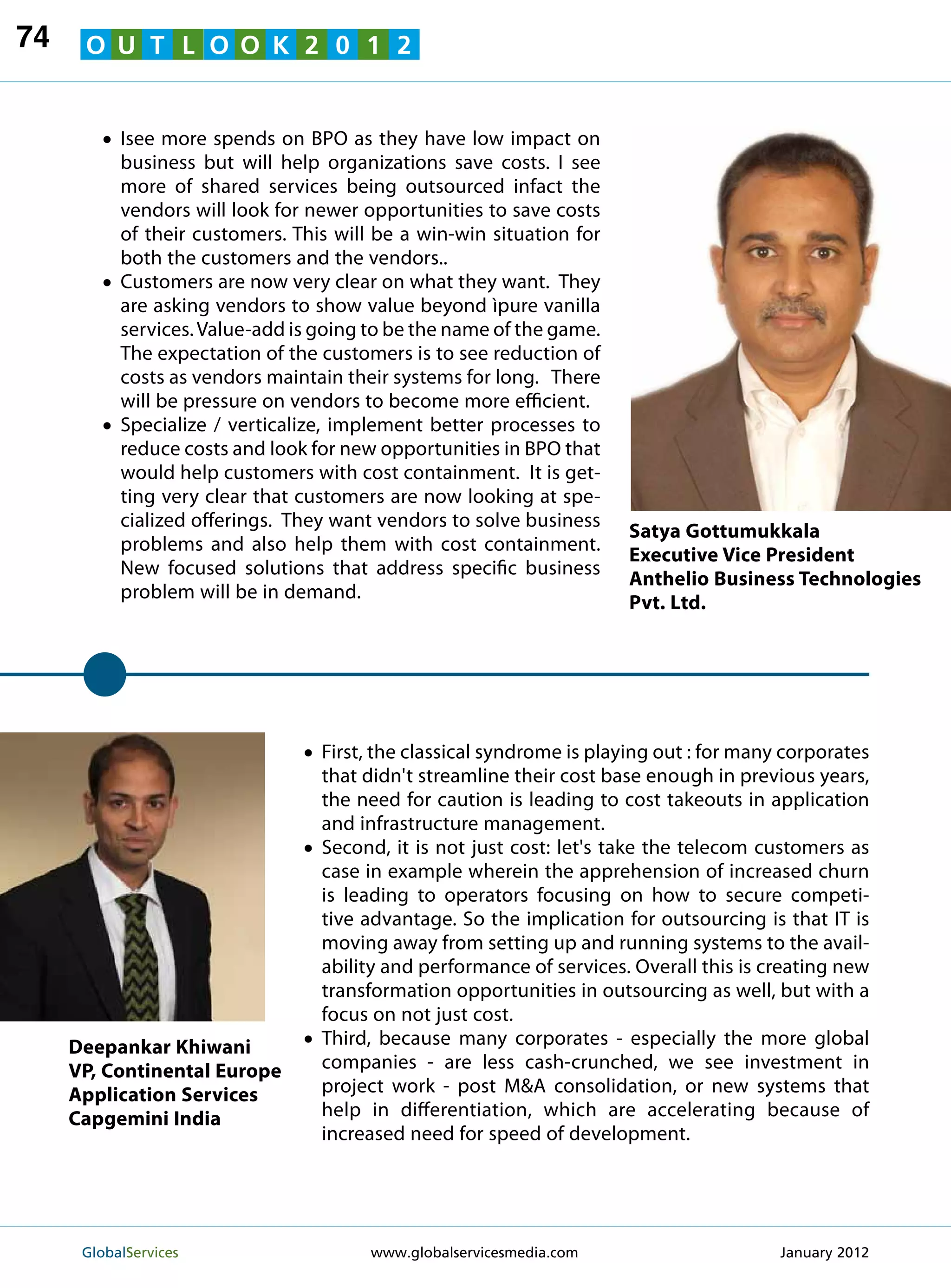 74    O U T L O O K 2 0 1 2


        • see more spends on BPO as they have low impact on
          I
           business but will help organizations save costs. I see
           more of shared services being outsourced infact the
           vendors will look for newer opportunities to save costs
           of their customers. This will be a win-win situation for
           both the customers and the vendors..
        • Customers are now very clear on what they want. They
           are asking vendors to show value beyond ìpure vanilla
           services. Value-add is going to be the name of the game.
           The expectation of the customers is to see reduction of
           costs as vendors maintain their systems for long. There
           will be pressure on vendors to become more efficient.
        • Specialize / verticalize, implement better processes to
           reduce costs and look for new opportunities in BPO that
           would help customers with cost containment. It is get-
           ting very clear that customers are now looking at spe-
           cialized offerings. They want vendors to solve business
                                                                       Satya Gottumukkala
           problems and also help them with cost containment.
                                                                       Executive Vice President
           New focused solutions that address specific business
                                                                       Anthelio Business Technologies
           problem will be in demand.
                                                                       Pvt. Ltd.




                                •  irst, the classical syndrome is playing out : for many corporates
                                  F
                                  that didn't streamline their cost base enough in previous years,
                                  the need for caution is leading to cost takeouts in application
                                  and infrastructure management.
                                •Second, it is not just cost: let's take the telecom customers as
                                  case in example wherein the apprehension of increased churn
                                  is leading to operators focusing on how to secure competi-
                                  tive advantage. So the implication for outsourcing is that IT is
                                  moving away from setting up and running systems to the avail-
                                  ability and performance of services. Overall this is creating new
                                  transformation opportunities in outsourcing as well, but with a
                                  focus on not just cost.
     Deepankar Khiwani          •Third, because many corporates - especially the more global
     VP, Continental Europe       companies - are less cash-crunched, we see investment in
     Application Services         project work - post MA consolidation, or new systems that
     Capgemini India              help in differentiation, which are accelerating because of
                                  increased need for speed of development.




      GlobalServices 	                  www.globalservicesmedia.com                      January 2012
 