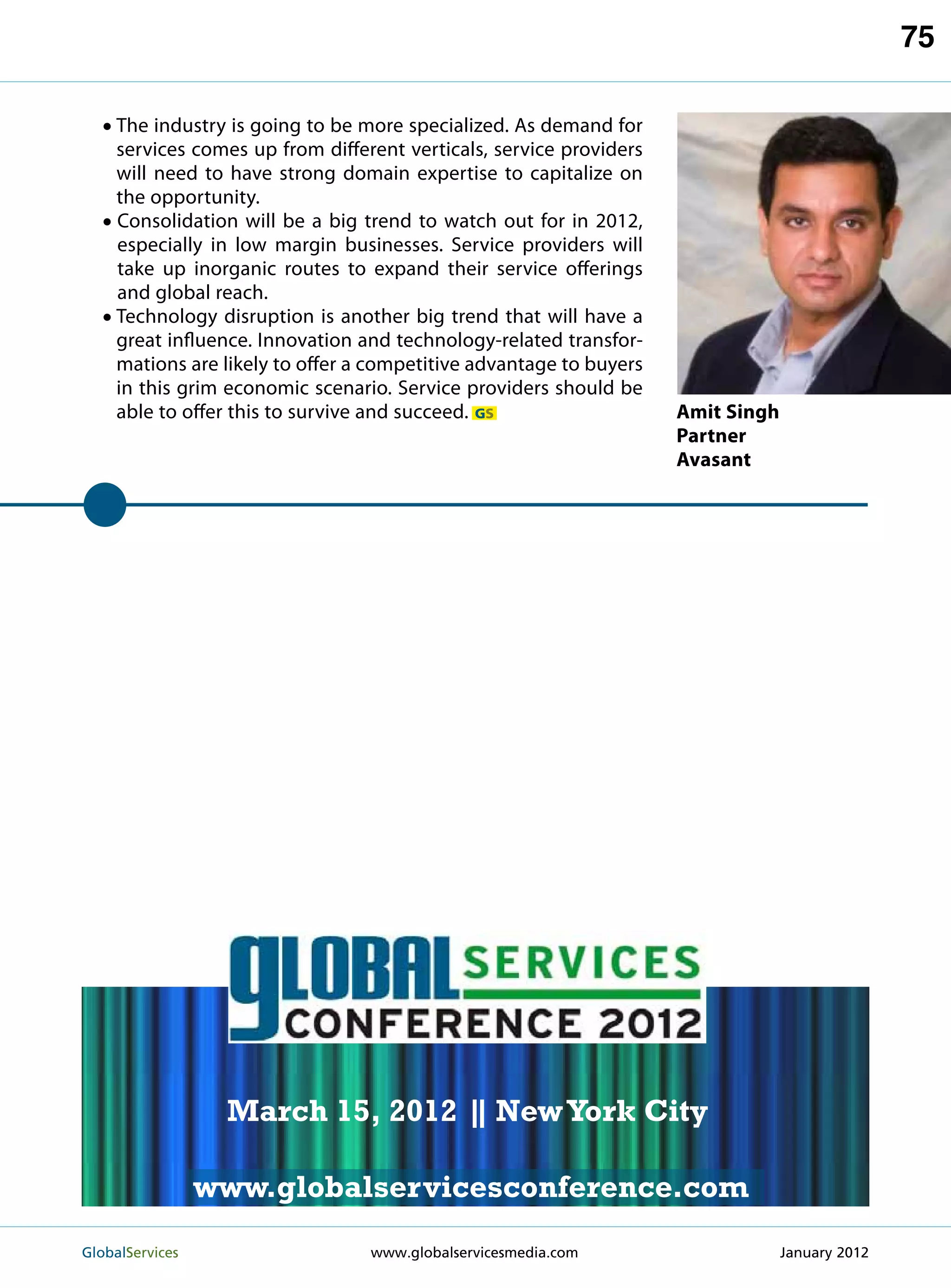 75

   • The industry is going to be more specialized. As demand for
       services comes up from different verticals, service providers
       will need to have strong domain expertise to capitalize on
       the opportunity.
   •   C
        onsolidation will be a big trend to watch out for in 2012,
       especially in low margin businesses. Service providers will
       take up inorganic routes to expand their service offerings
       and global reach.
   •   T
        echnology disruption is another big trend that will have a
       great influence. Innovation and technology-related transfor-
       mations are likely to offer a competitive advantage to buyers
       in this grim economic scenario. Service providers should be
       able to offer this to survive and succeed. GS                   Amit Singh
                                                                       Partner
                                                                       Avasant




                                                             MARCH 15
                                                           NEW YORK CITY




                    March 15, 2012 | New York City
                                   |

                   www.globalservicesconference.com
GlobalServices 	                                        Welcome to the 7th Ann
                                    www.globalservicesmedia.com    January 2012
 