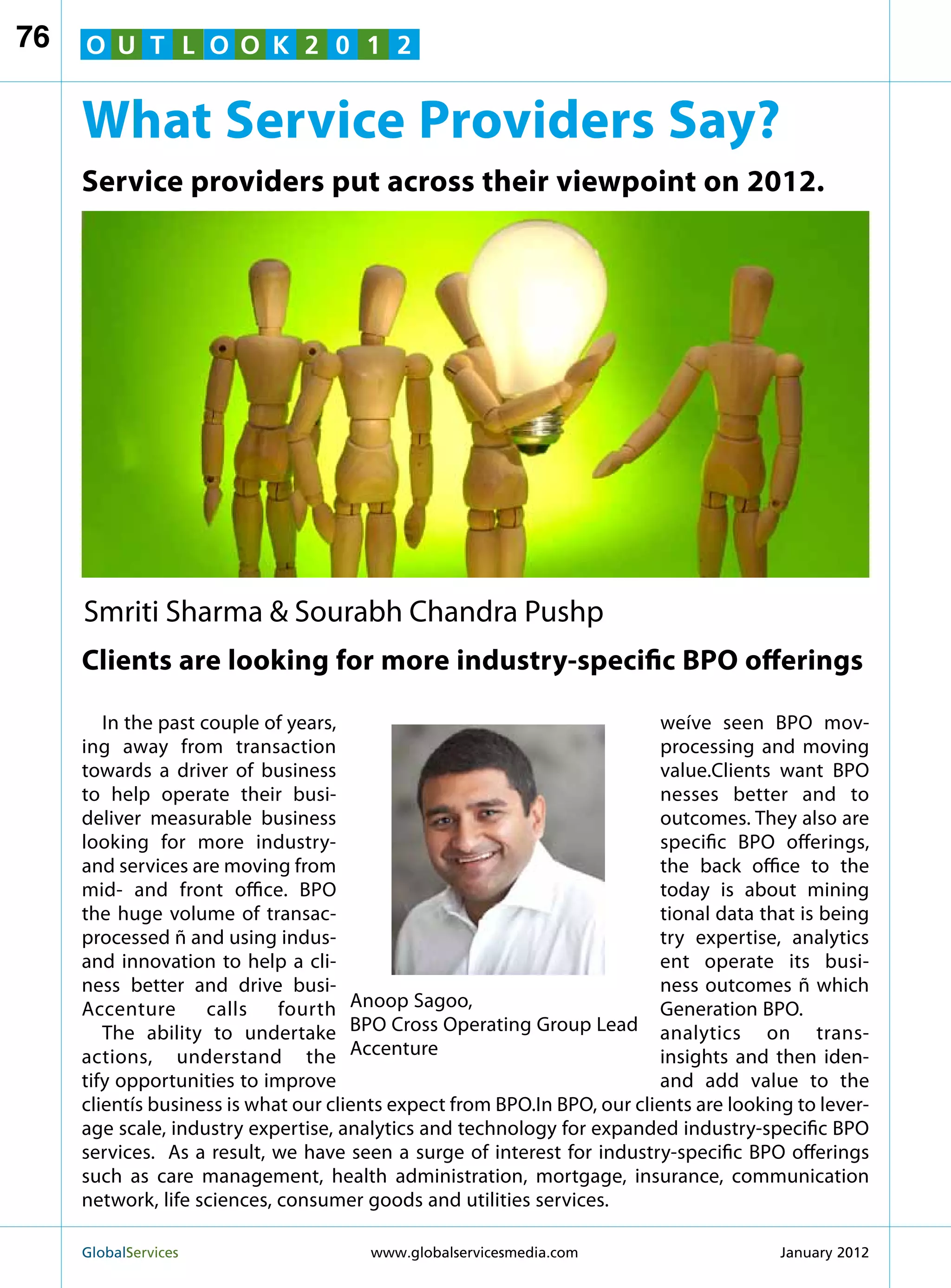 76   O U T L O O K 2 0 1 2


     What Service Providers Say?
     Service providers put across their viewpoint on 2012.




     Smriti Sharma  Sourabh Chandra Pushp
     Clients are looking for more industry-specific BPO offerings

        In the past couple of years,                                       weíve seen BPO mov-
     ing away from transaction                                             processing and moving
     towards a driver of business                                          value.Clients want BPO
     to help operate their busi-                                           nesses better and to
     deliver measurable business                                           outcomes. They also are
     looking for more industry-                                            specific BPO offerings,
     and services are moving from                                          the back office to the
     mid- and front office. BPO                                            today is about mining
     the huge volume of transac-                                           tional data that is being
     processed ñ and using indus-                                          try expertise, analytics
     and innovation to help a cli-                                         ent operate its busi-
     ness better and drive busi-                                           ness outcomes ñ which
     Accenture       calls   fourth Anoop Sagoo,                           Generation BPO.
        The ability to undertake BPO Cross Operating Group Lead analytics on trans-
     actions, understand the Accenture                                     insights and then iden-
     tify opportunities to improve                                         and add value to the
     clientís business is what our clients expect from BPO.In BPO, our clients are looking to lever-
     age scale, industry expertise, analytics and technology for expanded industry-specific BPO
     services. As a result, we have seen a surge of interest for industry-specific BPO offerings
     such as care management, health administration, mortgage, insurance, communication
     network, life sciences, consumer goods and utilities services.

     GlobalServices 	                  www.globalservicesmedia.com                      January 2012
 