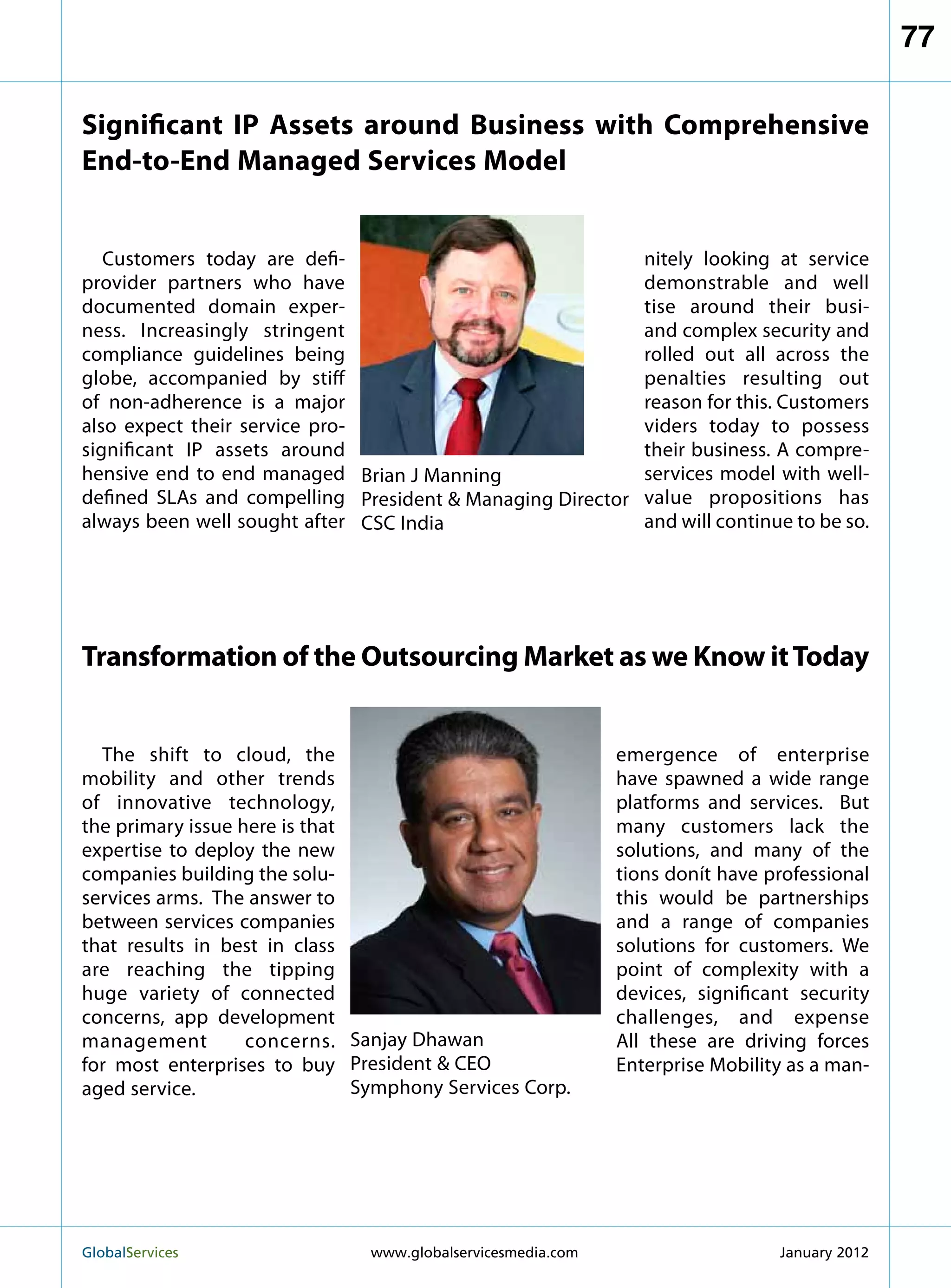 77

Significant IP Assets around Business with Comprehensive
End-to-End Managed Services Model


   Customers today are defi-                                     nitely looking at service
provider partners who have                                       demonstrable and well
documented domain exper-                                         tise around their busi-
ness. Increasingly stringent                                     and complex security and
compliance guidelines being                                      rolled out all across the
globe, accompanied by stiff                                      penalties resulting out
of non-adherence is a major                                      reason for this. Customers
also expect their service pro-                                   viders today to possess
significant IP assets around                                     their business. A compre-
hensive end to end managed Brian J Manning                       services model with well-
defined SLAs and compelling President  Managing Director        value propositions has
always been well sought after CSC India                          and will continue to be so.




Transformation of the Outsourcing Market as we Know it Today


  The shift to cloud, the                                     emergence of enterprise
mobility and other trends                                     have spawned a wide range
of innovative technology,                                     platforms and services. But
the primary issue here is that                                many customers lack the
expertise to deploy the new                                   solutions, and many of the
companies building the solu-                                  tions donít have professional
services arms. The answer to                                  this would be partnerships
between services companies                                    and a range of companies
that results in best in class                                 solutions for customers. We
are reaching the tipping                                      point of complexity with a
huge variety of connected                                     devices, significant security
concerns, app development                                     challenges, and expense
management         concerns. Sanjay Dhawan                    All these are driving forces
for most enterprises to buy President  CEO                   Enterprise Mobility as a man-
aged service.                  Symphony Services Corp.




GlobalServices 	               www.globalservicesmedia.com                      January 2012
 