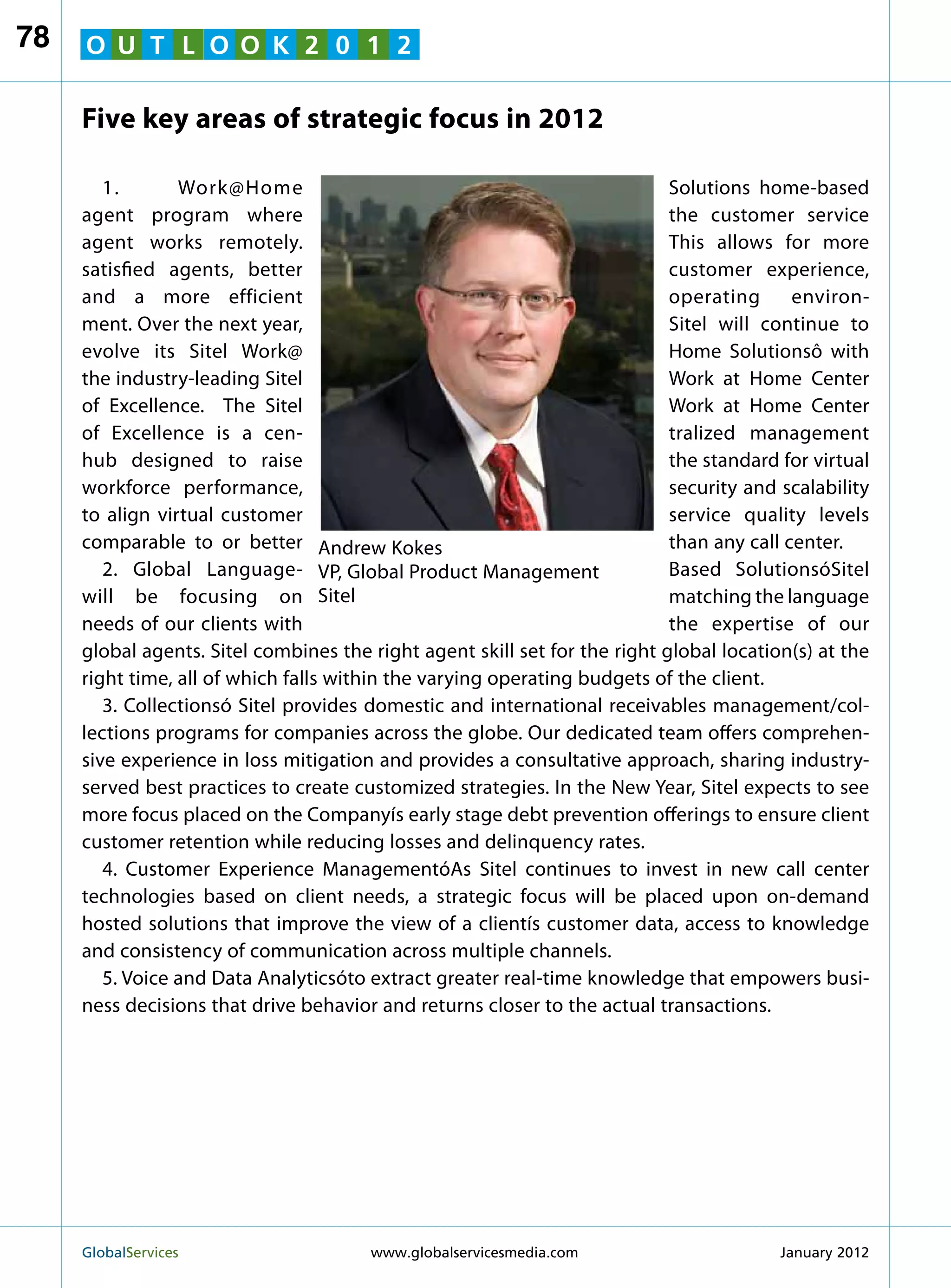 78   O U T L O O K 2 0 1 2

     Five key areas of strategic focus in 2012

        1.       Work@Home                                                  Solutions home-based
     agent program where                                                    the customer service
     agent works remotely.                                                  This allows for more
     satisfied agents, better                                               customer experience,
     and a more efficient                                                   operating      environ-
     ment. Over the next year,                                              Sitel will continue to
     evolve its Sitel Work@                                                 Home Solutionsô with
     the industry-leading Sitel                                             Work at Home Center
     of Excellence. The Sitel                                               Work at Home Center
     of Excellence is a cen-                                                tralized management
     hub designed to raise                                                  the standard for virtual
     workforce performance,                                                 security and scalability
     to align virtual customer                                              service quality levels
     comparable to or better Andrew Kokes                                   than any call center.
        2. Global Language- VP, Global Product Management                   Based SolutionsóSitel
     will be focusing on Sitel                                              matching the language
     needs of our clients with                                              the expertise of our
     global agents. Sitel combines the right agent skill set for the right global location(s) at the
     right time, all of which falls within the varying operating budgets of the client.
        3. Collectionsó Sitel provides domestic and international receivables management/col-
     lections programs for companies across the globe. Our dedicated team offers comprehen-
     sive experience in loss mitigation and provides a consultative approach, sharing industry-
     served best practices to create customized strategies. In the New Year, Sitel expects to see
     more focus placed on the Companyís early stage debt prevention offerings to ensure client
     customer retention while reducing losses and delinquency rates.
        4. Customer Experience ManagementóAs Sitel continues to invest in new call center
     technologies based on client needs, a strategic focus will be placed upon on-demand
     hosted solutions that improve the view of a clientís customer data, access to knowledge
     and consistency of communication across multiple channels.
        5. Voice and Data Analyticsóto extract greater real-time knowledge that empowers busi-
     ness decisions that drive behavior and returns closer to the actual transactions.




     GlobalServices 	                  www.globalservicesmedia.com                      January 2012
 