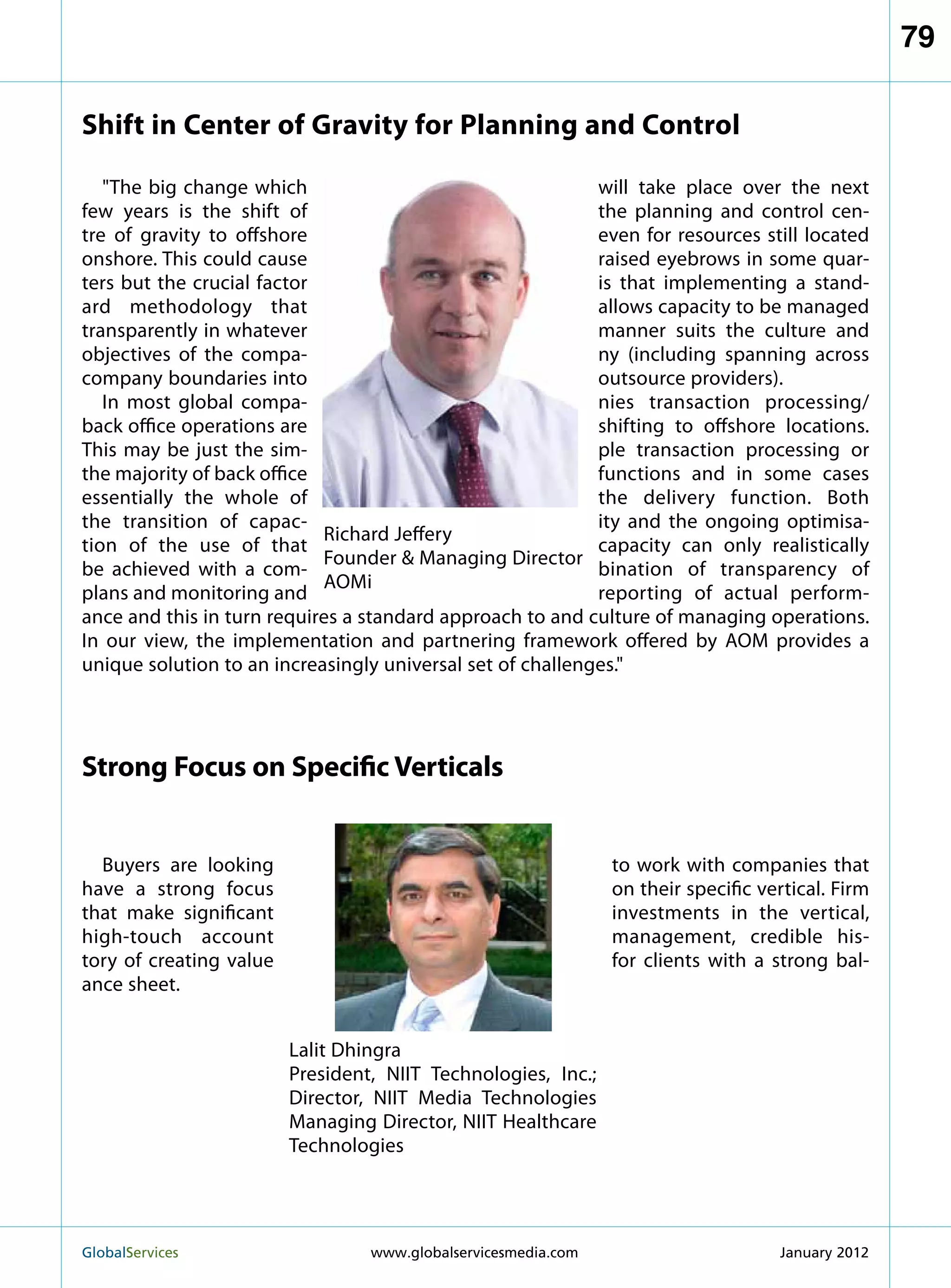 79

Shift in Center of Gravity for Planning and Control

   The big change which                                    will take place over the next
few years is the shift of                                   the planning and control cen-
tre of gravity to offshore                                  even for resources still located
onshore. This could cause                                   raised eyebrows in some quar-
ters but the crucial factor                                 is that implementing a stand-
ard methodology that                                        allows capacity to be managed
transparently in whatever                                   manner suits the culture and
objectives of the compa-                                    ny (including spanning across
company boundaries into                                     outsource providers).
   In most global compa-                                    nies transaction processing/
back office operations are                                  shifting to offshore locations.
This may be just the sim-                                   ple transaction processing or
the majority of back office                                 functions and in some cases
essentially the whole of                                    the delivery function. Both
the transition of capac-                                    ity and the ongoing optimisa-
                            Richard Jeffery
tion of the use of that                                     capacity can only realistically
                            Founder  Managing Director
be achieved with a com-                                     bination of transparency of
                            AOMi
plans and monitoring and                                    reporting of actual perform-
ance and this in turn requires a standard approach to and culture of managing operations.
In our view, the implementation and partnering framework offered by AOM provides a
unique solution to an increasingly universal set of challenges.




Strong Focus on Specific Verticals


  Buyers are looking                                             to work with companies that
have a strong focus                                              on their specific vertical. Firm
that make significant                                            investments in the vertical,
high-touch account                                               management, credible his-
tory of creating value                                           for clients with a strong bal-
ance sheet.


                         Lalit Dhingra
                         President, NIIT Technologies, Inc.;
                         Director, NIIT Media Technologies
                         Managing Director, NIIT Healthcare
                         Technologies




GlobalServices 	                  www.globalservicesmedia.com                       January 2012
 