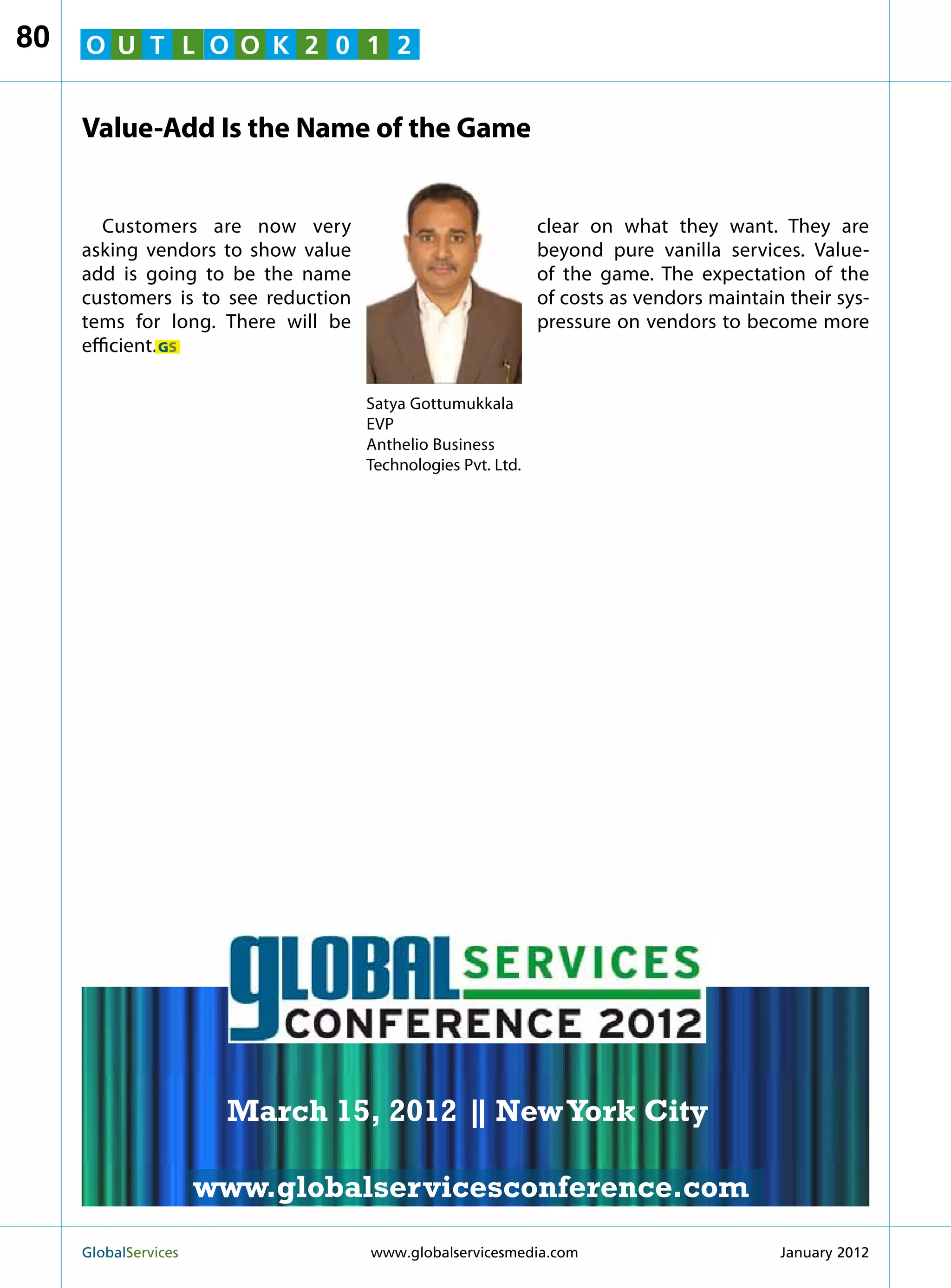 80   O U T L O O K 2 0 1 2


     Value-Add Is the Name of the Game


        Customers are now very                                clear on what they want. They are
     asking vendors to show value                             beyond pure vanilla services. Value-
     add is going to be the name                              of the game. The expectation of the
     customers is to see reduction                            of costs as vendors maintain their sys-
     tems for long. There will be                             pressure on vendors to become more
     efficient. GS

                                     Satya Gottumukkala
                                     EVP
                                     Anthelio Business
                                     Technologies Pvt. Ltd.




                                                                 MARCH 15
                                                               NEW YORK CITY




                         March 15, 2012 | New York City
                                        |

                        www.globalservicesconference.com
     GlobalServices 	                                         Welcome to the 7th Ann
                                     www.globalservicesmedia.com         January 2012
 