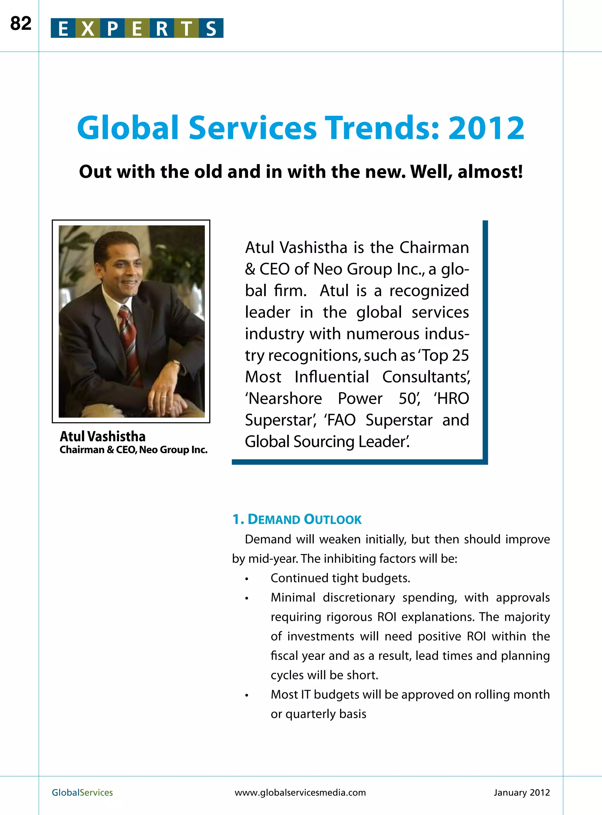 82    E X P E R T S




          Global Services Trends: 2012
           Out with the old and in with the new. Well, almost!


                                         Atul Vashistha is the Chairman
                                          CEO of Neo Group Inc., a glo-
                                         bal firm. Atul is a recognized
                                         leader in the global services
                                         industry with numerous indus-
                                         try recognitions, such as ‘Top 25
                                         Most Influential Consultants’,
                                         ‘Nearshore Power 50’, ‘HRO
                                         Superstar’, ‘FAO Superstar and
      Atul Vashistha                     Global Sourcing Leader’.
      Chairman  CEO, Neo Group Inc.




                                       1. Demand Outlook
                                         Demand will weaken initially, but then should improve
                                       by mid-year. The inhibiting factors will be:
                                         •	 Continued tight budgets.
                                         •	 Minimal discretionary spending, with approvals
                                             requiring rigorous ROI explanations. The majority
                                             of investments will need positive ROI within the
                                             fiscal year and as a result, lead times and planning
                                             cycles will be short.
                                         •	 Most IT budgets will be approved on rolling month
                                             or quarterly basis




     GlobalServices 	                  www.globalservicesmedia.com                   January 2012
 