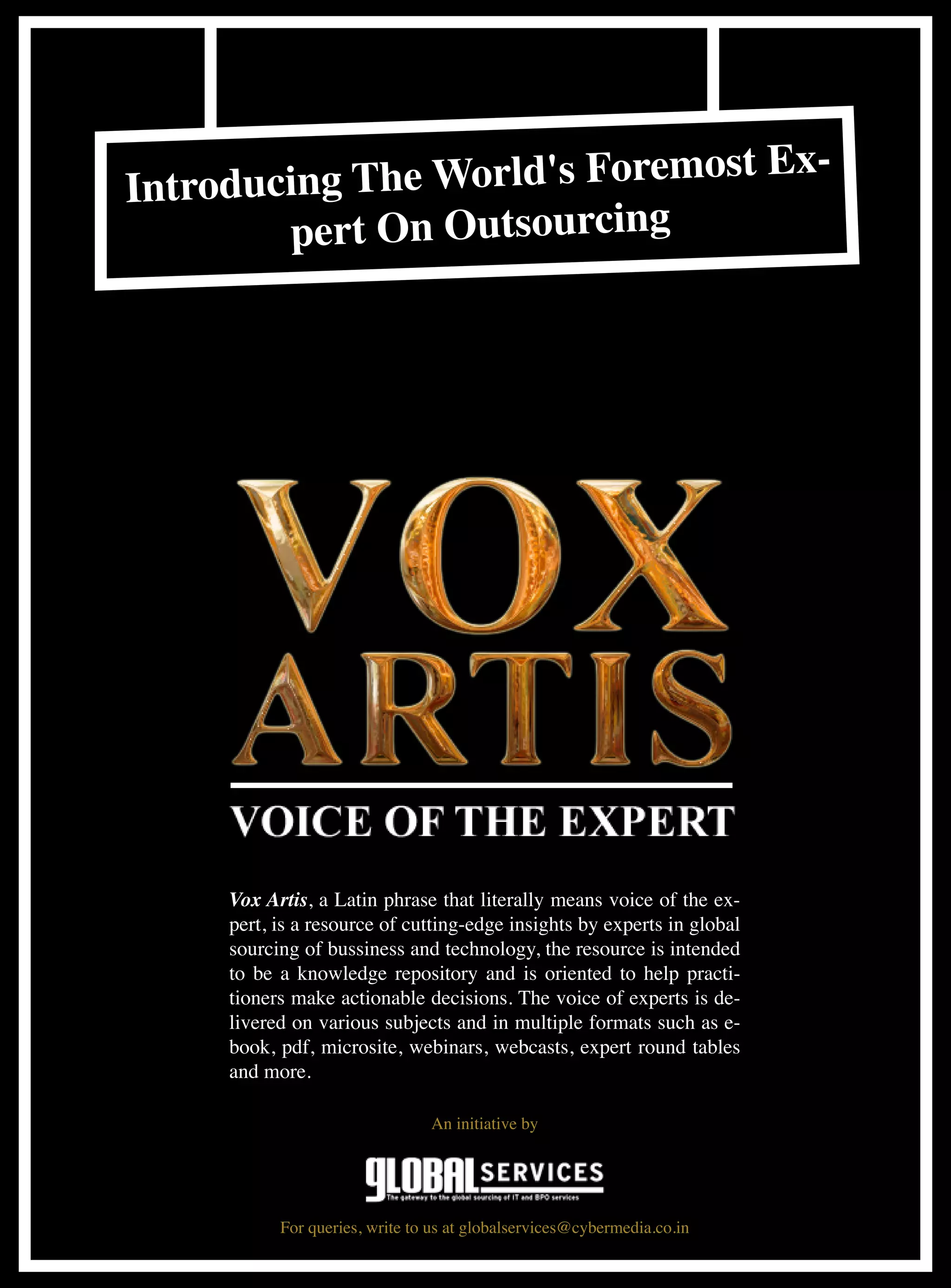 Ex-
Introd ucing The World's Foremost
         pert On Outsourcing




     Vox Artis, a Latin phrase that literally means voice of the ex-
     pert, is a resource of cutting-edge insights by ­ xperts in global
                                                     e
     sourcing of bussiness and technology, the ­ esource is intended
                                                  r
     to be a knowledge repository and is oriented to help practi-
     tioners make actionable decisions. The voice of experts is de-
     livered on various subjects and in multiple formats such as e-
     book, pdf, microsite, webinars, webcasts, expert round tables
     and more.

                                An initiative by




           For queries, write to us at globalservices@cybermedia.co.in
 