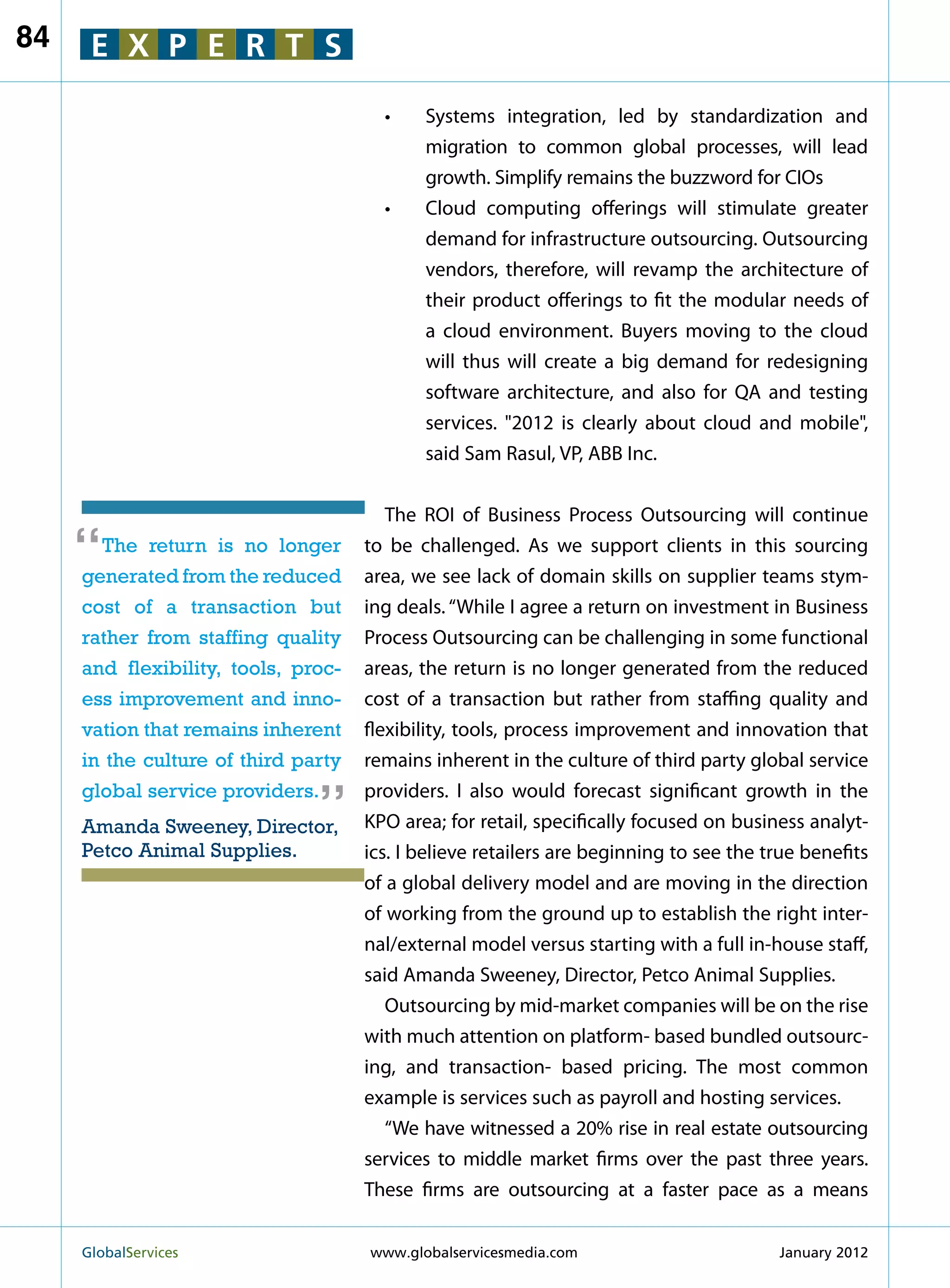 84    E X P E R T S

                                       •	Systems integration, led by standardization and
                                          migration to common global processes, will lead
                                          growth. Simplify remains the buzzword for CIOs
                                       •	Cloud computing offerings will stimulate greater
                                          demand for infrastructure outsourcing. Outsourcing
                                          vendors, therefore, will revamp the architecture of
                                          their product offerings to fit the modular needs of
                                          a cloud environment. Buyers moving to the cloud
                                          will thus will create a big demand for redesigning
                                          software architecture, and also for QA and testing
                                          services. 2012 is clearly about cloud and mobile,
                                          said Sam Rasul, VP, ABB Inc.


                                        The ROI of Business Process Outsourcing will continue

     “ The return is no longer
     generated from the reduced
                                     to be challenged. As we support clients in this sourcing
                                     area, we see lack of domain skills on supplier teams stym-
     cost of a transaction but       ing deals. “While I agree a return on investment in Business
     rather from staffing quality    Process Outsourcing can be challenging in some functional
     and flexibility, tools, proc-   areas, the return is no longer generated from the reduced
     ess improvement and inno-       cost of a transaction but rather from staffing quality and
     vation that remains inherent    flexibility, tools, process improvement and innovation that
                               “
     in the culture of third party   remains inherent in the culture of third party global service
     global service providers.       providers. I also would forecast significant growth in the
     Amanda Sweeney, Director,       KPO area; for retail, specifically focused on business analyt-
     Petco Animal Supplies.          ics. I believe retailers are beginning to see the true benefits
                                     of a global delivery model and are moving in the direction
                                     of working from the ground up to establish the right inter-
                                     nal/external model versus starting with a full in-house staff,
                                     said Amanda Sweeney, Director, Petco Animal Supplies.
                                        Outsourcing by mid-market companies will be on the rise
                                     with much attention on platform- based bundled outsourc-
                                     ing, and transaction- based pricing. The most common
                                     example is services such as payroll and hosting services.
                                        “We have witnessed a 20% rise in real estate outsourcing
                                     services to middle market firms over the past three years.
                                     These firms are outsourcing at a faster pace as a means


     GlobalServices 	                www.globalservicesmedia.com                       January 2012
 